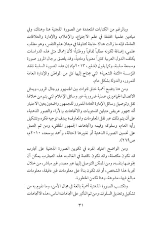 31
‫ويف‬ ،‫وهناك‬ ‫هنا‬ ‫الذهنية‬ ‫الصورة‬ ‫عن‬ ‫املتعددة‬ ‫الكتابات‬ ‫من‬ ‫وبالرغم‬
‫والعالقات‬ ‫واإلدارة‬ ،‫واإلعالم‬ ،‫االجتامع‬ ‫علم‬ ‫يف‬ ‫خمتلفة‬ ‫علمية‬ ‫ميادين‬
‫مطلب‬ ‫وهو‬ ،‫النفس‬ ‫علم‬ ‫ميدان‬ ‫يف‬ ‫لتناوهلا‬ ‫حاجة‬ ‫هناك‬ ‫زالت‬ ‫ما‬ ‫فإنه‬ ،‫العامة‬
‫الدراسات‬ ‫هذه‬ ‫مثل‬ ‫إمهال‬ ‫ألن‬ ‫؛‬ً‫ا‬‫ووطني‬ ً‫ا‬‫ثقافي‬ ً‫ا‬‫مطلب‬ ‫لكونه‬ ‫إضافة‬ ،‫علمي‬
‫صورة‬ ‫املرور‬ ‫برجال‬ ‫يلصق‬ ‫وقد‬ ،ً‫ا‬‫ومادي‬ ً‫ا‬‫معنوي‬ ً‫ا‬‫كثري‬ ‫العربية‬ ‫الدول‬ ‫يكلف‬
‫تفقد‬ ‫السلبية‬ ‫الصورة‬ ‫هذه‬ ‫إن‬ ،)‫3102م‬ ،‫(شقري‬ ‫يقول‬ ‫وكام‬ ،‫سلبية‬ ‫وسمعة‬
‫العامة‬ ‫واإلدارة‬ ‫املواطن‬ ‫من‬ ‫كل‬ ‫إليها‬ ‫حيتاج‬ ‫التي‬ »‫الشعبية‬ ‫«الثقة‬ ‫املؤسسة‬
.‫عام‬ ‫بشكل‬ ‫والدولة‬ ،‫للمرور‬
‫ويمثل‬ ،‫املرور‬ ‫ورجال‬ ‫اجلمهور‬ ‫بني‬ ‫قنوات‬ ‫خلق‬ ‫أمهية‬ ‫يتضح‬ ‫هنا‬ ‫ومن‬
‫خالهلا‬ ‫من‬ ‫يتم‬ ‫التي‬ ‫اإلعالم‬ ‫وسائل‬ ‫عرب‬ ‫رضورية‬ ‫عملية‬ ‫اجلامهريي‬ ‫االتصال‬
‫االعتبار‬‫بعني‬‫واضعني‬‫للجمهور‬‫للمرور‬‫العامة‬‫اإلدارة‬‫رسائل‬‫وتوصيل‬‫نقل‬
،‫الذهنية‬ ‫والصور‬ ‫واآلراء‬ ‫واالجتاهات‬ ‫املستويات‬ ‫متباين‬ ‫عريض‬ ‫مجهور‬ ‫أنه‬
‫وتشكيل‬ ‫فكره‬ ‫توجيه‬ ‫هبدف‬ ‫واملعارف؛‬ ‫املعلومات‬ ‫نقل‬ ‫عرب‬ ‫ذلك‬ ‫يتم‬ ‫أن‬ ‫عىل‬
‫العمل‬ ‫ثم‬ ‫ومن‬ ،‫املتلقي‬ ‫اجلمهور‬ ‫واجتاهات‬ ‫وقيمه‬ ‫وسلوكه‬ ،‫العام‬ ‫رأيه‬
،‫0102م‬ ،‫بوسعد‬ ‫وأمحد‬ ،‫(ختانة‬ ‫تغيريها‬ ‫أو‬ ‫الذهنية‬ ‫الصورة‬ ‫حتسني‬ ‫عىل‬
.)269‫ص‬
‫جتارب‬ ‫عىل‬ ‫الذهنية‬ ‫الصورة‬ ‫تكوين‬ ‫يف‬ ‫الفرد‬ ‫اعتامد‬ ‫الواضح‬ ‫ومن‬
‫أن‬ ‫يمكن‬ ‫التجارب‬ ‫هذه‬ ،‫الغالب‬ ‫يف‬ ‫ناقصة‬ ‫تكون‬ ‫وقد‬ ،‫مكتملة‬ ‫تكون‬ ‫قد‬
‫خالل‬‫من‬،‫مبارش‬‫غري‬‫مصدر‬‫عرب‬‫إليها‬‫التوصل‬‫املمكن‬‫ومن‬،‫بنفسه‬‫خيوضها‬
‫معلومات‬ ،‫دقيقة‬ ‫غري‬ ‫معلومات‬ ‫عىل‬ ً‫ء‬‫بنا‬ ‫تكون‬ ‫قد‬ ‫أو‬ ،‫الشخص‬ ‫هذا‬ ‫جتربة‬
.‫اخلطورة‬ ‫تكمن‬ ‫وهنا‬ ،‫مشوهة‬ ،‫فيها‬ ‫مبالغ‬
‫من‬ ‫به‬ ‫تقوم‬ ‫وما‬ ،‫األمن‬ ‫جمال‬ ‫يف‬ ‫بالغة‬ ‫أمهية‬ ‫الذهنية‬ ‫الصورة‬ ‫وتكتسب‬
‫االجتاهات‬‫هذه‬،‫الناس‬‫اجتاهات‬‫عىل‬‫التأثري‬‫ثم‬‫ومن‬،‫السلوك‬‫وتعديل‬‫تشكيل‬
 