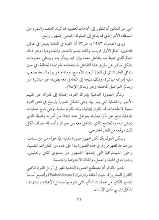 32
‫عىل‬ ‫والتمرد‬ ‫العنف‬ ‫ُولد‬‫ت‬ ‫قد‬ ‫تعصبية‬ ‫اجتاهات‬ ‫إىل‬ ‫تتطور‬ ‫أن‬ ‫املمكن‬ ‫من‬ ‫التي‬
.‫واسع‬ ‫جلمهور‬ ‫اجلمعي‬ ‫السلوك‬ ‫إىل‬ ‫يدفع‬ ‫قد‬ ‫الذي‬ ‫األمر‬ ،‫السلطة‬
‫عاملني‬ ‫يف‬ ‫يعيش‬ ‫العادة‬ ‫يف‬ ‫الفرد‬ ‫أن‬ )3‫ص‬ ،‫3891م‬ ،‫(عجوة‬ ‫ويرى‬
‫ذلك‬ ‫وهو‬ ،‫واملحدودية‬ ‫بالصغر‬ ‫يتسم‬ ‫ولكنه‬ ،‫قريب‬ ‫األول‬ ‫العامل‬ ،‫خمتلفني‬
‫معلومات‬ ‫ويستقي‬ ،‫به‬ ‫ويتأثر‬ ‫فيه‬ ‫يؤثر‬ ،‫معه‬ ‫يتفاعل‬ ،‫به‬ ‫حييط‬ ‫الذي‬ ‫العامل‬
‫حني‬ ‫يف‬ ،‫املختلفة‬ ‫حلواسه‬ ‫باستخدامه‬ ‫التفاعل‬ ‫هذا‬ ‫طريق‬ ‫عن‬ ‫مبارش‬ ‫بشكل‬
‫يصعب‬ ‫السعة‬ ‫هبذه‬ ‫هو‬ ‫ومادام‬ ،‫األوسع‬ ‫البعيد‬ ‫العامل‬ ‫يف‬ ‫الثاين‬ ‫العامل‬ ‫يتمثل‬
‫عرب‬ ‫مبارشة‬ ‫غري‬ ‫بطريقة‬ ‫معه‬ ‫التعامل‬ ‫إىل‬ ‫نتيجة‬ ‫وذلك‬ ،‫مبارشة‬ ‫إدراكه‬ ‫عليه‬
.‫اإلعالم‬ ‫وسائل‬ ‫وعرب‬ ‫املختلفة‬ ‫التواصل‬ ‫وسائل‬
‫تقييم‬ ‫عىل‬ ‫قدراته‬ ‫إىل‬ ‫إضافة‬ ،‫الفرد‬ ‫بإدراك‬ ‫الذهنية‬ ‫الصورة‬ ‫وتتأثر‬
‫الفرد‬ ‫ذهن‬ ‫يف‬ ‫يرتسخ‬ ً‫ا‬‫تصور‬ ‫تشكل‬ ‫وهي‬ ،‫هبا‬ ‫يمر‬ ‫التي‬ ‫والقضايا‬ ‫األمور‬
‫عمليات‬ ‫نتاج‬ ‫وهي‬ ،‫سلبية‬ ‫تكون‬ ‫وقد‬ ،‫إجيابية‬ ‫تكون‬ ‫قد‬ ‫النطباعات‬ ‫نتيجة‬
‫الذي‬ ‫وحميطه‬ ‫أرسته‬ ‫من‬ ً‫ء‬‫ابتدا‬ ‫عدة‬ ‫بعوامل‬ ‫معارفه‬ ‫تأثر‬ ‫عن‬ ‫تنتج‬ ‫تفاعلية‬
‫لكل‬ ‫يضاف‬ ‫وأصدقاء‬ ‫جريان‬ ‫من‬ ‫معه‬ ‫يتفاعل‬ ‫الذي‬ ‫واملجتمع‬ ،‫فيه‬ ‫يعيش‬
.‫اخلارجي‬ ‫العامل‬ ‫من‬ ‫موقعه‬ ‫ذلك‬
،‫مؤسسات‬ ‫من‬ ‫حوله‬ َّ‫عم‬ ‫ذهنية‬ ‫صورة‬ ‫مجهور‬ ‫لكل‬ ‫بأن‬ ‫القول‬ ‫ويمكن‬
،‫النفسية‬ ‫املتغريات‬ ‫من‬ ‫عدد‬ ‫عىل‬ ً‫ء‬‫بنا‬ ‫الصورة‬ ‫هذه‬ ‫يف‬ ‫فروق‬ ‫تظهر‬ ‫قد‬ ‫هنا‬ ‫من‬
،‫وتعليمي‬ ‫ثقايف‬ ‫مستوى‬ ‫من‬ ‫اجلمهور‬ ‫حيملها‬ ‫التي‬ ‫الديمغرافية‬ ‫وحتى‬
.‫واجلنسية‬ ‫االجتامعية‬ ‫واحلالة‬ ،‫والعمل‬ ‫احلياة‬ ‫يف‬ ‫وخربات‬
‫املايض‬ ‫القرن‬ ‫أوائل‬ ‫يف‬ ‫ظهر‬ ‫الذهنية‬ ‫الصورة‬ ‫مصطلح‬ ‫أن‬ ‫بالذكر‬ ‫اجلدير‬
ً‫ا‬‫أساس‬ ‫وأصبح‬ )Walterlebman( ‫ولرتلبامن‬ ‫أطلقه‬ ‫حيث‬ ،)‫العرشين‬ ‫(القرن‬
‫وتستهدف‬ ‫اإلعالم‬ ‫وسائل‬ ‫هبا‬ ‫تقوم‬ ‫التي‬ ‫التأثري‬ ‫عمليات‬ ‫من‬ ‫الكثري‬ ‫لتفسري‬
.‫اإلنسان‬ ‫ذهن‬ ‫رئييس‬ ‫بشكل‬
 