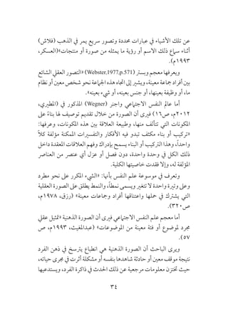 34
)‫(فالش‬ ‫الذهب‬ ‫يف‬ ‫يمر‬ ‫رسيع‬ ‫وتصور‬ ‫حمددة‬ ‫عبارات‬ ‫يف‬ ‫األشياء‬ ‫تلك‬ ‫عن‬
،‫منتجات»(العسكر‬ ‫أو‬ ‫صورة‬ ‫من‬ ‫يمثله‬ ‫ما‬ ‫رؤية‬ ‫أو‬ ‫االسم‬ ‫ذلك‬ ‫سامع‬ ‫أثناء‬
.)‫3991م‬
‫الشائع‬‫العقيل‬‫«التصور‬)Webster,1977,p.571(‫وبسرت‬‫معجم‬‫ويعرفها‬
‫نظام‬‫أو‬‫معني‬‫شخص‬‫نحو‬‫اجلامعة‬‫هذه‬‫اجتاه‬‫إىل‬‫ويشري‬،‫معينة‬‫مجاعة‬‫أفراد‬‫بني‬
.»‫بعينه‬ ‫يشء‬ ‫أو‬ ،‫بعينه‬ ‫جنس‬ ‫أو‬ ،‫بعينها‬ ‫وظيفة‬ ‫أو‬ ،‫ما‬
،‫(املطريي‬ ‫يف‬ ‫املذكور‬ )Wegner( ‫واجنر‬ ‫االجتامعي‬ ‫النفس‬ ‫عامل‬ ‫أما‬
‫عىل‬ ً‫ء‬‫بنا‬ ‫هلا‬ ‫توصيف‬ ‫تقديم‬ ‫خالل‬ ‫من‬ ‫الصورة‬ ‫أن‬ ‫فريى‬ )16‫ص‬ ،‫2102م‬
:‫وعرفها‬ ،‫املكونات‬ ‫هذه‬ ‫بني‬ ‫العالقة‬ ‫وطبيعة‬ ،‫منها‬ ‫تتألف‬ ‫التي‬ ‫املكونات‬
ً‫ال‬‫ك‬ ‫مؤلفة‬ ‫املمكنة‬ ‫والتفسريات‬ ‫األفكار‬ ‫فيه‬ ‫تبدو‬ ‫مكثف‬ ‫بناء‬ ‫أو‬ ‫«تركيب‬
‫داخل‬ ‫املعقدة‬ ‫العالقات‬ ‫وفهم‬ ‫بإدراك‬ ‫يسمح‬ ‫البناء‬ ‫أو‬ ‫الرتكيب‬ ‫وهذا‬ ،ً‫ا‬‫واحد‬
‫العنارص‬ ‫من‬ ‫عنرص‬ ‫أي‬ ‫عزل‬ ‫أو‬ ‫فصل‬ ‫دون‬ ،‫واحدة‬ ‫وحدة‬ ‫يف‬ ‫الكل‬ ‫ذلك‬
.‫الكلية‬ ‫خاصيتها‬ ‫فقدت‬ ‫وإال‬ ،‫له‬ ‫املؤلفة‬
‫مطرد‬ ‫نحو‬ ‫عىل‬ ‫املكرر‬ ‫«اليشء‬ :‫بأهنا‬ ‫النفس‬ ‫علم‬ ‫موسوعة‬ ‫يف‬ ‫وتعرف‬
‫العقلية‬‫الصورة‬‫عىل‬‫يطلق‬‫والنمط‬،ً‫ا‬‫نمط‬‫ويسمى‬‫تتغري‬‫ال‬‫واحدة‬‫وترية‬‫وعىل‬
،‫8791م‬ ،‫(رزق‬ »‫معينة‬ ‫ومجاعات‬ ‫أفراد‬ ‫واعتناقها‬ ‫محلها‬ ‫يف‬ ‫يشرتك‬ ‫التي‬
.)320‫ص‬
‫عقيل‬ ‫«متثيل‬ ‫الذهنية‬ ‫الصورة‬ ‫أن‬ ‫فريى‬ ‫االجتامعي‬ ‫النفس‬ ‫علم‬ ‫معجم‬ ‫أما‬
‫ص‬ ،‫3991م‬ ،‫(عبداملغيث‬ »‫املوضوعات‬ ‫من‬ ‫معينة‬ ‫فئة‬ ‫أو‬ ‫ملوضوع‬ ‫جمرد‬
.)57
‫الفرد‬ ‫ذهن‬ ‫يف‬ ‫يرتسخ‬ ‫انطباع‬ ‫هي‬ ‫الذهنية‬ ‫الصورة‬ ‫أن‬ ‫الباحث‬ ‫ويرى‬
،‫حياته‬‫جمرى‬‫يف‬‫أثرت‬‫مشكلة‬‫أو‬‫بنفسه‬‫شاهدها‬‫حادثة‬‫أو‬‫معني‬‫موقف‬‫نتيجة‬
‫ويستدعيها‬ ،‫الفرد‬ ‫ذاكرة‬ ‫يف‬ ‫احلدث‬ ‫ذلك‬ ‫عن‬ ‫مرجعية‬ ‫معلومات‬ ‫ختتزن‬ ‫حيث‬
 