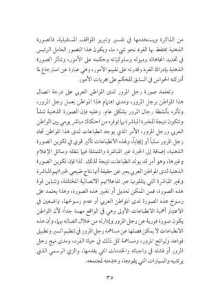 35
‫فالصورة‬ ،‫املستقبلية‬ ‫املواقف‬ ‫وتربير‬ ‫تفسري‬ ‫يف‬ ‫ويستخدمها‬ ‫الذاكرة‬ ‫من‬
‫الرئيس‬ ‫العامل‬ ‫التصور‬ ‫هذا‬ ‫ويكون‬ ،‫ما‬ ‫يشء‬ ‫نحو‬ ‫الفرد‬ ‫هبا‬ ‫حيتفظ‬ ‫الذهنية‬
‫الصورة‬ ‫وتتأثر‬ ،‫األمور‬ ‫عىل‬ ‫وحكمه‬ ‫وسلوكياته‬ ‫وميوله‬ ‫اجتاهاته‬ ‫حتديد‬ ‫يف‬
‫ملا‬ ‫اسرتجاع‬ ‫عن‬ ‫عبارة‬ ‫وهي‬ ،‫األمور‬ ‫تقييم‬ ‫عىل‬ ‫وقدرته‬ ‫الفرد‬ ‫بإدراك‬ ‫الذهنية‬
.‫األمور‬ ‫جمريات‬ ‫عىل‬ ‫للحكم‬ ‫السابق‬ ‫يف‬ ‫احلواس‬ ‫أدركته‬
‫اتصال‬ ‫درجة‬ ‫عىل‬ ‫العريب‬ ‫املواطن‬ ‫لدى‬ ‫املرور‬ ‫رجل‬ ‫صورة‬ ‫وتعتمد‬
،‫املرور‬ ‫رجل‬ ‫بعمل‬ ‫املواطن‬ ‫هذا‬ ‫اهتامم‬ ‫ومدى‬ ،‫املرور‬ ‫برجل‬ ‫املواطن‬ ‫هذا‬
‫تنشأ‬ ‫الذهنية‬ ‫الصورة‬ ‫فإن‬ ‫وعليه‬ .‫عام‬ ‫بشكل‬ ‫املرور‬ ‫رجال‬ ‫بأنشطة‬ ‫وتأثره‬
‫املواطن‬‫بني‬‫يومي‬‫مبارش‬‫احتكاك‬‫من‬‫توفره‬‫بام‬‫املبارشة‬‫للخربة‬‫نتيجة‬‫وتتكون‬
‫جتاه‬ ‫املواطن‬ ‫هذا‬ ‫لدى‬ ‫انطباعات‬ ‫يوجد‬ ‫الذي‬ ‫األمر‬ ،‫املرور‬ ‫ورجل‬ ‫العريب‬
‫الصورة‬ ‫تكوين‬ ‫يف‬ ‫قوي‬ ‫تأثري‬ ‫االنطباعات‬ ‫وهلذه‬ ،ً‫ا‬‫إجياب‬ ‫أو‬ ً‫ا‬‫سلب‬ ‫املرور‬ ‫رجل‬
‫اإلعالم‬ ‫وسائل‬ ‫تنقله‬ ‫فيام‬ ‫واملتمثلة‬ ‫املبارشة‬ ‫غري‬ ‫اخلربة‬ ‫إىل‬ ‫إضافة‬ ،‫الذهنية‬
‫الصورة‬ ‫تكوين‬ ‫فإن‬ ‫لذا‬ .‫لذلك‬ ‫نتيجة‬ ‫انطباعات‬ ‫يولد‬ ‫قد‬ ‫أمر‬ ‫وهو‬ ،‫وغريها‬
‫املبارشة‬‫خلرباهتم‬‫طبيعي‬‫نتاج‬‫أهنا‬‫حقيقة‬‫عن‬‫يعرب‬‫العريب‬‫املواطن‬‫لدى‬‫الذهنية‬
‫قوة‬ ‫وتتباين‬ ،‫املختلفة‬ ‫االتصالية‬ ‫تفاعالهتم‬ ‫عرب‬ ‫يتلقوهنا‬ ‫التي‬ ‫املبارشة‬ ‫وغري‬
‫عىل‬ ‫يعتمد‬ ‫وهذا‬ ،‫الصورة‬ ‫هذه‬ ‫تغيري‬ ‫أو‬ ‫تعديل‬ ‫املمكن‬ ‫فمن‬ ،‫الصورة‬ ‫هذه‬
‫يف‬ ‫واضعني‬ ،‫رسوخها‬ ‫عدم‬ ‫أو‬ ‫العريب‬ ‫املواطن‬ ‫لدى‬ ‫الصورة‬ ‫هذه‬ ‫رسوخ‬
‫املواطن‬ ‫ألن‬ ‫؛‬ً‫ا‬‫جد‬ ‫مهمة‬ ‫الواقع‬ ‫يف‬ ‫وهي‬ ‫األوىل‬ ‫االنطباعات‬ ‫أمهية‬ ‫االعتبار‬
‫هذه‬ ‫وأن‬ ،‫هبام‬ ‫اتصاله‬ ‫خالل‬ ‫من‬ ‫وإدارته‬ ‫املرور‬ ‫رجل‬ ‫عن‬ ‫فورية‬ ‫صورة‬ ‫يكون‬
‫وتطبيق‬‫السري‬‫تنظيم‬‫يف‬‫املرور‬‫رجل‬‫مسامهة‬‫عن‬‫فصلها‬‫يمكن‬‫ال‬‫االنطباعات‬
‫رجل‬ ‫هنج‬ ‫ومدى‬ ،‫الفرد‬ ‫حياة‬ ‫يف‬ ‫ذلك‬ ‫كل‬ ‫ومسامهة‬ ،‫املرور‬ ‫ولوائح‬ ‫قواعد‬
‫الذي‬ ‫الرسمي‬ ‫والزي‬ ،‫يقدمها‬ ‫التي‬ ‫واخلدمات‬ ‫واجباته‬ ‫يف‬ ‫فشله‬ ‫أو‬ ‫املرور‬
.‫ملجتمعه‬ ‫وخدمته‬ ،‫يقودها‬ ‫التي‬ ‫والسيارات‬ ‫يرتديه‬
 