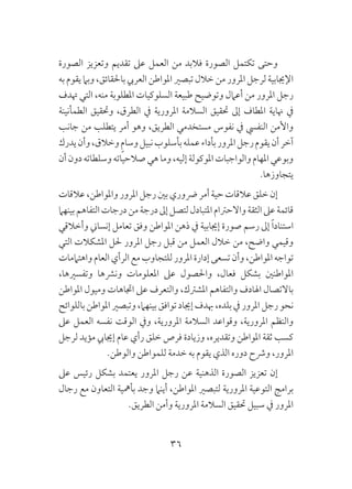 36
‫الصورة‬ ‫وتعزيز‬ ‫تقديم‬ ‫عىل‬ ‫العمل‬ ‫من‬ ‫فالبد‬ ‫الصورة‬ ‫تكتمل‬ ‫وحتى‬
‫به‬ ‫يقوم‬ ‫وبام‬ ،‫باحلقائق‬ ‫العريب‬ ‫املواطن‬ ‫تبصري‬ ‫خالل‬ ‫من‬ ‫املرور‬ ‫لرجل‬ ‫اإلجيابية‬
‫هتدف‬ ‫التي‬ ،‫منه‬ ‫املطلوبة‬ ‫السلوكيات‬ ‫طبيعة‬ ‫وتوضيح‬ ‫أعامل‬ ‫من‬ ‫املرور‬ ‫رجل‬
‫الطمأنينة‬ ‫وحتقيق‬ ،‫الطرق‬ ‫يف‬ ‫املرورية‬ ‫السالمة‬ ‫حتقيق‬ ‫إىل‬ ‫املطاف‬ ‫هناية‬ ‫يف‬
‫جانب‬ ‫من‬ ‫يتطلب‬ ‫أمر‬ ‫وهو‬ ،‫الطريق‬ ‫مستخدمي‬ ‫نفوس‬ ‫يف‬ ‫النفيس‬ ‫واألمن‬
‫يدرك‬‫وأن‬،‫وخالق‬ ٍ‫م‬‫وسا‬‫نبيل‬‫بأسلوب‬‫عمله‬‫بأداء‬‫املرور‬‫رجل‬‫يقوم‬‫أن‬‫آخر‬
‫أن‬‫دون‬‫وسلطاته‬‫صالحياته‬‫هي‬‫وما‬،‫إليه‬‫املوكولة‬‫والواجبات‬‫املهام‬‫وبوعي‬
.‫يتجاوزها‬
‫عالقات‬،‫واملواطن‬‫املرور‬‫رجل‬‫بني‬‫رضوري‬‫أمر‬‫حية‬ ‫عالقات‬‫خلق‬ ‫إن‬
‫بينهام‬‫التفاهم‬‫درجات‬‫من‬‫درجة‬‫إىل‬‫لتصل‬‫املتبادل‬‫واالحرتام‬‫الثقة‬‫عىل‬‫قائمة‬
‫وأخالقي‬ ‫إنساين‬ ‫تعامل‬ ‫وفق‬ ‫املواطن‬ ‫ذهن‬ ‫يف‬ ‫إجيابية‬ ‫صورة‬ ‫رسم‬ ‫إىل‬ ً‫ا‬‫استناد‬
‫التي‬ ‫املشكالت‬ ‫حلل‬ ‫املرور‬ ‫رجل‬ ‫قبل‬ ‫من‬ ‫العمل‬ ‫خالل‬ ‫من‬ ،‫واضح‬ ‫وقيمي‬
‫واهتاممات‬‫العام‬‫الرأي‬‫مع‬‫للتجاوب‬‫املرور‬‫إدارة‬‫تسعى‬‫وأن‬،‫املواطن‬‫تواجه‬
،‫وتفسريها‬ ‫ونرشها‬ ‫املعلومات‬ ‫عىل‬ ‫واحلصول‬ ،‫فعال‬ ‫بشكل‬ ‫املواطنني‬
‫املواطن‬ ‫وميول‬ ‫اجتاهات‬ ‫عىل‬ ‫والتعرف‬ ،‫املشرتك‬ ‫والتفاهم‬ ‫اهلادف‬ ‫باالتصال‬
‫باللوائح‬‫املواطن‬‫وتبصري‬،‫بينهام‬‫توافق‬‫إجياد‬ ‫هبدف‬،‫بلده‬ ‫يف‬‫املرور‬ ‫رجل‬‫نحو‬
‫عىل‬ ‫العمل‬ ‫نفسه‬ ‫الوقت‬ ‫ويف‬ ،‫املرورية‬ ‫السالمة‬ ‫وقواعد‬ ،‫املرورية‬ ‫والنظم‬
‫لرجل‬ ‫مؤيد‬ ‫إجيايب‬ ‫عام‬ ‫رأي‬ ‫خلق‬ ‫فرص‬ ‫وزيادة‬ ،‫وتقديره‬ ‫املواطن‬ ‫ثقة‬ ‫كسب‬
.‫والوطن‬ ‫للمواطن‬ ‫خدمة‬ ‫به‬ ‫يقوم‬ ‫الذي‬ ‫دوره‬ ‫ورشح‬ ،‫املرور‬
‫عىل‬ ‫رئيس‬ ‫بشكل‬ ‫يعتمد‬ ‫املرور‬ ‫رجل‬ ‫عن‬ ‫الذهنية‬ ‫الصورة‬ ‫تعزيز‬ ‫إن‬
‫رجال‬ ‫مع‬ ‫التعاون‬ ‫بأمهية‬ ‫وجد‬ ‫أينام‬ ،‫املواطن‬ ‫لتبصري‬ ‫املرورية‬ ‫التوعية‬ ‫برامج‬
.‫الطريق‬ ‫وأمن‬ ‫املرورية‬ ‫السالمة‬ ‫حتقيق‬ ‫سبيل‬ ‫يف‬ ‫املرور‬
 