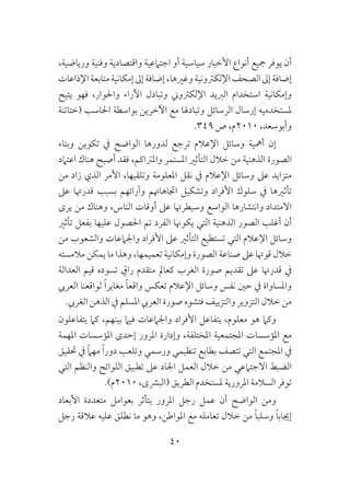40
،‫ورياضية‬ ‫وفنية‬ ‫واقتصادية‬ ‫اجتامعية‬ ‫أو‬ ‫سياسية‬ ‫األخبار‬ ‫أنواع‬ ‫مجيع‬ ‫يوفر‬ ‫أن‬
‫اإلذاعات‬‫متابعة‬‫إمكانية‬‫إىل‬‫إضافة‬،‫وغريها‬‫اإللكرتونية‬‫الصحف‬‫إىل‬‫إضافة‬
‫يتيح‬ ‫فهو‬ ،‫واحلوار‬ ‫اآلراء‬ ‫وتبادل‬ ‫اإللكرتوين‬ ‫الربيد‬ ‫استخدام‬ ‫وإمكانية‬
‫(ختاتنة‬ ‫احلاسب‬ ‫بواسطة‬ ‫اآلخرين‬ ‫مع‬ ‫وتبادهلا‬ ‫الرسائل‬ ‫إرسال‬ ‫ملستخدميه‬
.349 ‫ص‬ ،‫0102م‬ ،‫وأبوسعد‬
‫وبناء‬ ‫تكوين‬ ‫يف‬ ‫الواضح‬ ‫لدورها‬ ‫ترجع‬ ‫اإلعالم‬ ‫وسائل‬ ‫أمهية‬ ‫إن‬
‫اعتامد‬ ‫هناك‬ ‫أصبح‬ ‫فقد‬ ،‫واملرتاكم‬ ‫املستمر‬ ‫التأثري‬ ‫خالل‬ ‫من‬ ‫الذهنية‬ ‫الصورة‬
‫من‬ ‫زاد‬ ‫الذي‬ ‫األمر‬ ،‫وتلقيها‬ ‫املعلومة‬ ‫نقل‬ ‫يف‬ ‫اإلعالم‬ ‫وسائل‬ ‫عىل‬ ‫متزايد‬
‫عىل‬ ‫قدرهتا‬ ‫بسبب‬ ‫وآرائهم‬ ‫اجتاهاهتم‬ ‫وتشكيل‬ ‫األفراد‬ ‫سلوك‬ ‫يف‬ ‫تأثريها‬
‫يرى‬ ‫من‬ ‫وهناك‬ ،‫الناس‬ ‫أوقات‬ ‫عىل‬ ‫وسيطرهتا‬ ‫الواسع‬ ‫وانتشارها‬ ‫االمتداد‬
‫تأثري‬ ‫بفعل‬ ‫عليها‬ ‫احلصول‬ ‫تم‬ ‫الفرد‬ ‫يكوهنا‬ ‫التي‬ ‫الذهنية‬ ‫الصور‬ ‫أغلب‬ ‫أن‬
‫من‬ ‫والشعوب‬ ‫واجلامعات‬ ‫األفراد‬ ‫عىل‬ ‫التأثري‬ ‫تستطيع‬ ‫التي‬ ‫اإلعالم‬ ‫وسائل‬
‫مالمسته‬ ‫يمكن‬ ‫ما‬ ‫وهذا‬ ،‫تعميمها‬ ‫وإمكانية‬ ‫الصورة‬ ‫صناعة‬ ‫عىل‬ ‫قوهتا‬ ‫خالل‬
‫العدالة‬ ‫قيم‬ ‫تسوده‬ ٍ‫راق‬ ‫متقدم‬ ‫كعامل‬ ‫الغرب‬ ‫صورة‬ ‫تقديم‬ ‫عىل‬ ‫قدرهتا‬ ‫يف‬
‫العريب‬ ‫لواقعنا‬ ً‫ا‬‫مغاير‬ ً‫ا‬‫واقع‬ ‫تعكس‬ ‫اإلعالم‬ ‫وسائل‬ ‫نفس‬ ‫حني‬ ‫يف‬ ‫واملساواة‬
.‫الغريب‬ ‫الذهن‬ ‫يف‬ ‫املسلم‬ ‫العريب‬ ‫صورة‬ ‫فتشوه‬ ‫والتزييف‬ ‫التزوير‬ ‫خالل‬ ‫من‬
‫يتفاعلون‬ ‫كام‬ ،‫بينهم‬ ‫فيام‬ ‫واجلامعات‬ ‫األفراد‬ ‫يتفاعل‬ ،‫معلوم‬ ‫هو‬ ‫وكام‬
‫املهمة‬ ‫املؤسسات‬ ‫إحدى‬ ‫املرور‬ ‫وإدارة‬ ،‫املختلفة‬ ‫املجتمعية‬ ‫املؤسسات‬ ‫مع‬
‫حتقيق‬ ‫يف‬ ً‫ام‬‫مه‬ ً‫ا‬‫دور‬ ‫وتلعب‬ ‫ورسمي‬ ‫تنظيمي‬ ‫بطابع‬ ‫تتصف‬ ‫التي‬ ‫املجتمع‬ ‫يف‬
‫التي‬ ‫والنظم‬ ‫اللوائح‬ ‫تطبيق‬ ‫عىل‬ ‫اجلاد‬ ‫العمل‬ ‫خالل‬ ‫من‬ ‫االجتامعي‬ ‫الضبط‬
.)‫0102م‬ ،‫(البرشى‬ ‫الطريق‬ ‫ملستخدم‬ ‫املرورية‬ ‫السالمة‬ ‫توفر‬
‫األبعاد‬ ‫متعددة‬ ‫بعوامل‬ ‫يتأثر‬ ‫املرور‬ ‫رجل‬ ‫عمل‬ ‫أن‬ ‫الواضح‬ ‫ومن‬
‫رجل‬ ‫عالقة‬ ‫عليه‬ ‫نطلق‬ ‫ما‬ ‫وهو‬ ،‫املواطن‬ ‫مع‬ ‫تعامله‬ ‫خالل‬ ‫من‬ ً‫ا‬‫وسلب‬ ً‫ا‬‫إجياب‬
 