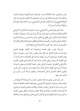 41
‫وآليات‬ ‫ضوابط‬ ‫حتكمها‬ ‫إنام‬ ،‫عشوائية‬ ‫ليست‬ ‫العالقة‬ ‫هذه‬ ،‫باملواطن‬ ‫املرور‬
‫هذه‬ ‫إن‬ ،‫وقانونية‬ ‫وأخالقية‬ ‫اجتامعية‬ ‫جوانب‬ ‫إىل‬ ‫إضافة‬ ،‫نفسية‬ ‫ومكانزمات‬
‫أم‬ ً‫ا‬‫تعاون‬‫ذلك‬‫أكان‬‫سواء‬،‫االجتامعي‬‫التفاعل‬‫أشكال‬‫أحد‬‫إىل‬‫تفيض‬‫العالقة‬
.ً‫ا‬‫رصاع‬ ‫أم‬ ً‫ا‬‫تنافس‬ ‫أم‬ ً‫ا‬‫توافق‬
‫االجتامعي‬ ‫التفاعل‬ ‫عمليات‬ ‫بدراسة‬ ‫االجتامعي‬ ‫النفس‬ ‫علم‬ ‫اهتم‬ ‫لقد‬
ً‫ا‬‫انعكاس‬،ً‫ا‬‫اجتامعي‬‫أو‬ ً‫ا‬‫نفسي‬،ً‫ا‬‫قرب‬‫أو‬ ً‫ا‬‫بعد‬‫الفرد‬‫عىل‬‫النفسية‬‫انعكاساهتا‬‫ألمهية‬
‫كاملودة‬‫وجدانية‬‫وأحاسيس‬‫مشاعر‬‫شكل‬‫يف‬‫تظهر‬‫التي‬‫للفرد‬‫النفسية‬‫للحالة‬
‫اإلدراك‬‫يف‬‫املتمثلة‬‫املعرفية‬‫املظاهر‬‫إىل‬‫إضافة‬،‫عكسها‬‫أو‬‫واللني‬‫والرفق‬‫والثقة‬
.‫الفرد‬ ‫حيملها‬ ‫التي‬ ‫الذهنية‬ ‫الصورة‬ ‫عنه‬ ‫تعرب‬ ‫ما‬ ‫وهو‬ ‫والقيم‬
‫العمل‬ ‫بطبيعة‬ ‫ختتلف‬ ‫قد‬ ،‫وواضحة‬ ‫حمددة‬ ‫مهام‬ ‫املرور‬ ‫ولرجال‬
‫بتنفيذ‬ ‫يقومون‬ ‫املرور‬ ‫رجال‬ ‫بعض‬ ‫نجد‬ ‫فقد‬ ،‫هبا‬ ‫القيام‬ ‫املنوط‬ ‫والواجبات‬
‫أو‬ ‫املدن‬ ‫داخل‬ ‫الطرقات‬ ‫عىل‬ ‫ميدانية‬ ‫بمهام‬ ‫آخرون‬ ‫يقوم‬ ‫بينام‬ ،‫مكتبية‬ ‫مهام‬
‫القانون‬ ‫تطبيق‬ ‫عىل‬ ‫املساعدة‬ ‫هو‬ ً‫ا‬‫واحد‬ ‫اهلدف‬ ‫ويبقى‬ ،‫الرسيعة‬ ‫الطرق‬ ‫عىل‬
،‫السيارة‬ ‫وتسجيل‬ ‫القيادة‬ ‫رخصة‬ ‫عىل‬ ‫املواطن‬ ‫حصول‬ ‫يف‬ ‫والنظم‬ ‫واللوائح‬
‫املرور‬ ‫رجل‬ ‫يقوم‬ ‫ثم‬ ‫ومن‬ ،‫وخارجها‬ ‫املدن‬ ‫داخل‬ ‫الطرق‬ ‫يف‬ ‫السيارة‬ ‫وقيادة‬
‫يف‬ ‫واملرور‬ ‫السري‬ ‫حركة‬ ‫وتنظيم‬ ‫التجمعات‬ ‫أماكن‬ ‫يف‬ ‫العام‬ ‫النظام‬ ‫بتطبيق‬
.‫وخارجها‬ ‫املدن‬
‫من‬ ‫االجتامعية‬ ‫املسؤولية‬ ‫من‬ ٍ‫عال‬ ‫بشعور‬ ‫واجباته‬ ‫يؤدي‬ ‫املرور‬ ‫رجل‬ ‫إن‬
‫للسالمة‬ ً‫ا‬‫حتقيق‬ ‫النشاط‬ ‫ومضاعفة‬ ‫االجتامعي‬ ‫الضبط‬ ‫بعمليات‬ ‫قيامه‬ ‫خالل‬
‫ولذوي‬ ‫له‬ ‫العون‬ ‫وتقديم‬ ‫وتقاليده‬ ‫وعاداته‬ ‫وقيمه‬ ‫املواطن‬ ‫واحرتام‬ ،‫املرورية‬
‫حمرتف‬ ‫مهني‬ ‫بشكل‬ ‫بواجباته‬ ‫القيام‬ ‫ذلك‬ ‫يف‬ ‫وهدفه‬ ،‫اخلاصة‬ ‫االحتياجات‬
‫واحلفاظ‬،‫معه‬‫ويتفاعل‬‫يتعامل‬‫الذي‬‫املواطن‬‫لدى‬‫إجيابية‬‫ذهنية‬‫صورة‬‫وخلق‬
 