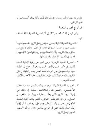 42
‫صورته‬‫حتسني‬‫هبدف‬ ً‫ا‬‫ممكن‬‫ذلك‬‫كان‬‫كلام‬‫بمبادرات‬‫والقيام‬‫املهنية‬‫هويته‬‫عىل‬
.‫املواطن‬ ‫لدى‬
‫الذهنية‬ ‫الصور‬ ‫أنواع‬ ‫4ـ‬
‫أصناف‬ ‫ثالثة‬ ‫الذهنية‬ ‫الصورة‬ ‫أن‬ ‫إىل‬ )22‫ص‬ ،‫(1102م‬ ‫كردي‬ ‫يشري‬
:‫هي‬
‫يبدأ‬‫وأن‬،‫بنفسه‬‫املرور‬‫رجل‬‫حيس‬‫أن‬‫بمعنى‬:‫الذاتية‬‫الذهنية‬‫الصورة‬‫1ـ‬
‫عىل‬ ‫يقع‬ ‫املدركة‬ ‫الصورة‬ ‫يف‬ ‫التغيري‬ ‫إن‬ ‫الذاتية،حيث‬ ‫صورته‬ ‫بتغيري‬
)‫(اجلمهور‬ ‫املواطنني‬ ‫وبني‬ ‫بينهم‬ ‫االتصال‬ ‫وأن‬ ،‫املرور‬ ‫رجال‬ ‫عاتق‬
.‫يضعفها‬ ‫وقد‬ ،‫الذهنية‬ ‫الصورة‬ ‫يقوي‬ ‫قد‬
‫العامة‬ ‫اإلدارة‬ ‫رغبة‬ ‫عن‬ ‫تعبري‬ ‫وهي‬ :‫املرغوبة‬ ‫الذهنية‬ ‫الصورة‬ ‫ـ‬ 2
‫ختطيط‬ ‫إىل‬ ‫حيتاج‬ ‫أمر‬ ‫وهو‬ ،‫اجلمهور‬ ‫لدى‬ ‫صورهتا‬ ‫عكس‬ ‫يف‬ ‫للمرور‬
‫ظل‬ ‫يف‬ ‫واجتهاد‬ ‫بجد‬ ‫العمل‬ ‫نفسه‬ ‫الوقت‬ ‫ويف‬ ،‫غموض‬ ‫دون‬ ‫جيد‬
‫اإلدارة‬‫ألهدف‬ ً‫ا‬‫حتقيق‬‫الظروف‬‫هذه‬‫عىل‬‫والتغلب‬‫الصعبة‬‫الظروف‬
.‫للمرور‬ ‫العامة‬
‫خالل‬ ‫من‬ ‫عنه‬ ‫التعبري‬ ‫يمكن‬ ‫ما‬ ‫وهو‬ :‫املدركة‬ ‫الذهنية‬ ‫الصورة‬ ‫ـ‬ 3
‫عىل‬ ‫ذلك‬ ‫يف‬ ‫ويعتمد‬ ،‫والعالقات‬ ‫والتصورات‬ ،‫األحاسيس‬
‫يف‬ ‫دافعيته‬ ‫عىل‬ ‫ويؤثر‬ ‫حقيقته‬ ‫يعكس‬ ‫الذي‬ ‫املرور‬ ‫رجل‬ ‫إدراك‬
‫الضبط‬ ‫حتقيق‬ ‫هبدف‬ ‫والنظم‬ ‫اللوائح‬ ‫تطبيق‬ ‫عند‬ ‫وقراراته‬ ،‫العمل‬
ً‫ا‬‫إجياب‬ ‫التأثر‬ ‫من‬ ‫درجة‬ ‫عىل‬ ‫وهو‬ ،‫املواطن‬ ‫يدركها‬ ‫حتى‬ ،‫االجتامعي‬
‫اجلمهور‬ ‫إدراك‬ ‫مدى‬ ‫تعكس‬ ‫الواقع‬ ‫يف‬ ‫فهي‬ ،‫السلوكيات‬ ‫هبذه‬
.‫املرور‬ ‫رجل‬ ‫لصورة‬
 