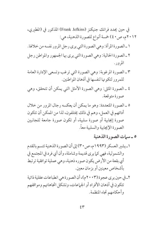 43
،‫(املطريي‬ ‫يف‬ ‫املذكور‬ )Frank Jefkins( ‫جنيكنز‬ ‫فرانك‬ ‫حيدد‬ ‫حني‬ ‫يف‬
:‫هي‬ ،‫الذهنية‬ ‫للصورة‬ ‫أنواع‬ ‫مخسة‬ )40‫ص‬ ،‫2102م‬
.‫خالهلا‬‫من‬‫نفسه‬‫املرور‬‫رجل‬‫يرى‬‫التي‬‫الصورة‬‫وهي‬:‫املرآة‬‫الصورة‬‫ـ‬1
‫رجل‬‫واملواطن‬‫اجلمهور‬‫هبا‬‫يرى‬‫التي‬‫الصورة‬‫وهي‬:‫احلالية‬‫الصورة‬‫ـ‬2
.‫املرور‬
‫العامة‬ ‫اإلدارة‬ ‫وتسعى‬ ‫ترغب‬ ‫التي‬ ‫الصورة‬ ‫وهي‬ :‫املرغوبة‬ ‫الصورة‬ ‫ـ‬ 3
.‫املواطنني‬ ‫أذهان‬ ‫يف‬ ‫لنفسها‬ ‫لتكوهنا‬ ‫للمرور‬
‫وهي‬ ،‫تتحقق‬ ‫أن‬ ‫يمكن‬ ‫التي‬ ‫األمثل‬ ‫الصورة‬ ‫وهي‬ :‫املثىل‬ ‫الصورة‬ ‫ـ‬ 4
.‫متوقعة‬ ‫صورة‬
‫خالل‬ ‫من‬ ‫املرور‬ ‫رجال‬ ‫يعكسه‬ ‫أن‬ ‫يمكن‬ ‫ما‬ ‫وهو‬ :‫املتعددة‬ ‫الصورة‬ ‫ـ‬ 5
‫تتكون‬ ‫أن‬ ‫املمكن‬ ‫من‬ ‫لذا‬ ،‫خيتلفون‬ ‫ذلك‬ ‫يف‬ ‫وهم‬ ،‫العمل‬ ‫يف‬ ‫أدائهم‬
‫للجانبني‬ ‫جامعة‬ ‫صورة‬ ‫تكون‬ ‫أو‬ ،‫سلبية‬ ‫صورة‬ ‫أو‬ ‫إجيابية‬ ‫صورة‬
.ً‫ا‬‫مع‬ ‫والسلبية‬ ‫اإلجيابية‬ ‫الصورة‬
‫الذهنية‬ ‫الصورة‬ ‫سامت‬ ‫ـ‬ 5
‫بالقدم‬‫تتسم‬‫الذهنية‬‫الصورة‬‫أن‬‫إىل‬)30‫ص‬،‫(3991م‬‫العسكر‬‫يشري‬‫1ـ‬
‫يف‬‫املجتمع‬‫يف‬‫فرد‬‫أي‬‫وأن‬،‫وشاملة‬‫قديمة‬‫يرى‬‫كام‬‫فهي‬،‫والشمولية‬
‫ترتبط‬‫توافقية‬‫عملية‬‫وهي‬،‫ذهنية‬‫صوره‬‫يكون‬‫األرض‬‫من‬‫بقعة‬‫أي‬
.‫معني‬ ‫بزمان‬ ‫أو‬ ‫معينني‬ ‫بأشخاص‬
‫ذاتية‬‫عقلية‬‫انطباعات‬‫هي‬‫الصورة‬‫أن‬،)‫(3002م‬‫عجوة‬‫يرى‬‫حني‬‫يف‬‫2ـ‬
‫ومواقفهم‬ ‫اجتاهاهتم‬ ‫وتشكل‬ ،‫اجلامعات‬ ‫أو‬ ‫األفراد‬ ‫أذهان‬ ‫يف‬ ‫تتكون‬
.‫املنظمة‬ ‫جتاه‬ ‫وأحكامهم‬
 