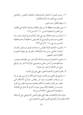 44
‫والتفاعل‬ ،‫للتغيري‬ ‫والقابلية‬ ‫بالديناميكية‬ ‫الذهنية‬ ‫الصورة‬ ‫تتسم‬ ‫ـ‬ 3
.‫لألفراد‬ ‫الذاتية‬ ‫املتغريات‬ ‫مع‬ ‫املستمر‬
.‫تغيري‬ ‫دون‬ ‫للتكرار‬ ‫ميلها‬ ‫ـ‬ 4
‫ختتلف‬ ‫هي‬ ‫لذلك‬ ،‫وبعناية‬ ‫املنظمة‬ ‫قبل‬ ‫من‬ ‫هلا‬ ‫وخمطط‬ ‫مقصودة‬ ‫هي‬ ‫ـ‬ 5
.)15‫ص‬ ،‫0102م‬ ،‫(حسن‬ ‫النمطية‬ ‫الصورة‬ ‫عن‬
‫بناء‬ ‫نفسه‬ ‫الوقت‬ ‫ويف‬ ‫للذاكرة‬ ‫إطار‬ ‫هي‬ ‫بل‬ ،‫حماكاة‬ ‫جمرد‬ ‫ليست‬ ‫أهنا‬ ‫ـ‬ 6
‫احلقيقة‬‫عدم‬‫أو‬‫باحلقيقة‬،‫الغموض‬‫أو‬‫بالوضوح‬‫وتتسم‬‫التصورات‬
.)23‫ص‬ ،‫4002م‬ ،‫ومرعي‬ ‫(شمس‬
‫وأدوات‬ ‫ووسائل‬ ‫طرق‬ ‫باستخدام‬ ‫للقياس‬ ‫قابلة‬ ‫الذهنية‬ ‫الصورة‬ ‫ـ‬ 7
‫الصورة‬ ‫طبيعة‬ ‫يف‬ ‫الترصف‬ ‫فباإلمكان‬ ‫هنا‬ ‫ومن‬ ،‫العلمي‬ ‫البحث‬
.‫اجلمهور‬ ‫لدى‬ ‫املتكونة‬
‫يصعب‬ ‫انطباعات‬ ‫عن‬ ‫تعرب‬ ‫ألهنا‬ ‫الدقة؛‬ ‫بعدم‬ ‫تتسم‬ ‫الذهنية‬ ‫الصورة‬ ‫ـ‬ 8
‫الواقع‬‫عن‬‫تعرب‬‫ال‬‫أهنا‬‫كام‬،‫موضوعي‬‫علمي‬‫أساس‬‫ضمن‬‫صياغتها‬
.‫جزئية‬ ‫عن‬ ‫تعرب‬ ‫أن‬ ‫املمكن‬ ‫من‬ ‫وهي‬
.‫الثبات‬ ‫إىل‬ ‫متيل‬ ‫فهي‬ ،‫التغيري‬ ‫الذهنية‬ ‫الصورة‬ ‫تقاوم‬ ‫ـ‬ 9
‫درجة‬ ‫عىل‬ ‫تبنى‬ ‫قد‬ ‫األفراد‬ ‫لدى‬ ‫متميزة‬ ‫إدراكات‬ ‫تكوين‬ ‫إىل‬ ‫تؤدي‬ ‫01ـ‬
‫التي‬ ‫األحكام‬ ‫يف‬ ً‫ا‬‫سلب‬ ‫ينعكس‬ ‫أمر‬ ‫وهو‬ ،‫التعصب‬ ‫درجات‬ ‫من‬
‫الفرد‬ ‫يرى‬ ‫فقد‬ ،‫ومتميزة‬ ‫متعصبة‬ ‫أحكام‬ ‫فتصدر‬ ،‫الفرد‬ ‫عن‬ ‫تصدر‬
‫اجتاهاته‬‫مع‬‫تتسق‬‫ال‬‫أخرى‬‫جوانب‬‫هيمل‬‫ولكنه‬‫احلقيقة‬‫من‬‫جوانب‬
.)7‫ص‬ ،‫5992م‬ ،‫(الدسوقي‬ ‫ومعتقداته‬
‫هناك‬ ‫أن‬ ‫عىل‬ ‫االجتامعي‬ ‫النفس‬ ‫علامء‬ ‫أمجع‬ ‫فقد‬ ،‫االجتاهات‬ ‫شأن‬ ‫شأهنا‬
:‫هي‬ ،‫الذهنية‬ ‫الصورة‬ ‫تكوين‬ ‫يف‬ ‫أبعاد‬ ‫أو‬ ‫مكونات‬ ‫ثالثة‬
 