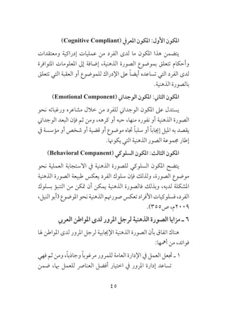 45
)Cognitive Compliant( ‫املعريف‬ ‫املكون‬ :‫األول‬ ‫املكون‬
‫ومعتقدات‬ ‫إدراكية‬ ‫عمليات‬ ‫من‬ ‫الفرد‬ ‫لدى‬ ‫ما‬ ‫املكون‬ ‫هذا‬ ‫يتضمن‬
‫املتوافرة‬ ‫املعلومات‬ ‫إىل‬ ‫إضافة‬ ،‫الذهنية‬ ‫الصورة‬ ‫بموضوع‬ ‫تتعلق‬ ‫وأحكام‬
‫تتعلق‬ ‫التي‬ ‫العقبة‬ ‫أو‬ ‫للموضوع‬ ‫اإلدراك‬ ‫عىل‬ ً‫ا‬‫أيض‬ ‫تساعده‬ ‫التي‬ ‫الفرد‬ ‫لدى‬
.‫الذهنية‬ ‫بالصورة‬
)Emotional Component( ‫الوجداين‬ ‫املكون‬ :‫الثاين‬ ‫املكون‬
‫نحو‬ ‫ورغباته‬ ‫مشاعره‬ ‫خالل‬ ‫من‬ ‫للفرد‬ ‫الوجداين‬ ‫املكون‬ ‫عىل‬ ‫يستدل‬
‫الوجداين‬ ‫البعد‬ ‫فإن‬ ‫ثم‬ ‫ومن‬ ،‫كرهه‬ ‫أو‬ ‫حبه‬ ،‫منها‬ ‫نفوره‬ ‫أو‬ ‫الذهنية‬ ‫الصورة‬
‫يف‬ ‫مؤسسة‬ ‫أو‬ ‫شخص‬ ‫أو‬ ‫قضية‬ ‫أو‬ ‫موضوع‬ ‫جتاه‬ ً‫ا‬‫سلب‬ ‫أو‬ ً‫ا‬‫إجياب‬ ‫امليل‬ ‫به‬ ‫يقصد‬
.‫يكوهنا‬ ‫التي‬ ‫الذهنية‬ ‫الصور‬ ‫جمموعة‬ ‫إطار‬
)Behavioral Companent( ‫السلوكي‬ ‫املكون‬ :‫الثالث‬ ‫املكون‬
‫نحو‬ ‫العملية‬ ‫االستجابة‬ ‫يف‬ ‫الذهنية‬ ‫للصورة‬ ‫السلوكي‬ ‫املكون‬ ‫يتضح‬
‫الذهنية‬ ‫الصورة‬ ‫طبيعة‬ ‫يعكس‬ ‫الفرد‬ ‫سلوك‬ ‫فإن‬ ‫ولذلك‬ ،‫الصورة‬ ‫موضوع‬
‫بسلوك‬ ‫التنبؤ‬ ‫من‬ ‫متكن‬ ‫أن‬ ‫يمكن‬ ‫الذهنية‬ ‫فالصورة‬ ‫وبذلك‬ ،‫لديه‬ ‫املشكلة‬
،‫النيل‬‫(أبو‬‫املوضوع‬‫نحو‬‫الذهنية‬‫صورهتم‬‫تعكس‬‫األفراد‬‫فسلوكيات‬،‫الفرد‬
.)355‫ص‬ ،‫9002م‬
‫العريب‬ ‫املواطن‬ ‫لدى‬ ‫املرور‬ ‫لرجل‬ ‫الذهنية‬ ‫الصورة‬ ‫مزايا‬ ‫ـ‬ 6
‫هلا‬ ‫املواطن‬ ‫لدى‬ ‫املرور‬ ‫لرجل‬ ‫اإلجيابية‬ ‫الذهنية‬ ‫الصورة‬ ‫بأن‬ ‫اتفاق‬ ‫هناك‬
:‫أمهها‬ ‫من‬ ،‫فوائد‬
‫فهي‬ ‫ثم‬ ‫ومن‬ ،ً‫ا‬‫وجاذب‬ ً‫ا‬‫مرغوب‬ ‫للمرور‬ ‫العامة‬ ‫اإلدارة‬ ‫يف‬ ‫العمل‬ ‫جتعل‬ ‫ـ‬ 1
‫ضمن‬ ،‫هبا‬ ‫للعمل‬ ‫العنارص‬ ‫أفضل‬ ‫اختيار‬ ‫يف‬ ‫املرور‬ ‫إدارة‬ ‫تساعد‬
 