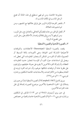 46
‫تضع‬ ‫أن‬ ‫احلالة‬ ‫هذه‬ ‫يف‬ ‫تستطيع‬ ‫فهي‬ ‫ثم‬ ‫ومن‬ ،‫اخلاصة‬ ‫معايريها‬
.‫له‬ ‫املناسب‬ ‫املكان‬ ‫يف‬ ‫املناسب‬ ‫الرجل‬
‫ومن‬ ،‫اجلمهور‬ ‫مع‬ ‫عالقتها‬ ‫توثيق‬ ‫عىل‬ ‫املرور‬ ‫إلدارة‬ ‫الفرصة‬ ‫تقترص‬ ‫ـ‬ 2
.‫العالقة‬ ‫هذه‬ ‫تدعيم‬ ‫ثم‬
،‫املرور‬‫رجل‬‫مع‬‫والتعامل‬‫التعاطي‬‫يف‬ ً‫ا‬‫إجيابي‬‫جانبه‬‫من‬‫املواطن‬‫جتعل‬‫ـ‬3
‫املرور‬ ‫رجل‬ ‫عىل‬ ‫األحكام‬ ‫وإصدار‬ ‫إطالق‬ ‫يف‬ ‫يترسع‬ ‫ال‬ ‫فهو‬ ‫ثم‬ ‫ومن‬
.‫الرؤية‬ ‫له‬ ‫تتضح‬ ‫حتى‬
‫النمطية‬ ‫والصورة‬ ‫الذهنية‬ ‫الصورة‬ ‫ـ‬ 7
‫والتوقعات‬ ،‫االعتقادات‬ )Stereotype( ‫النمطية‬ ‫بالصورة‬ ‫يقصد‬
‫أو‬ ‫التبسيط‬ ‫بالغة‬ ‫(جتريدات‬ ‫وهي‬ ،‫اجلامعة‬ ‫لدى‬ ‫املشرتكة‬ ‫االجتامعية‬
،‫له‬ ‫تعطى‬ ‫التي‬ ‫املعلومات‬ ‫يتجاوز‬ ‫أن‬ ‫املمكن‬ ‫من‬ ‫الفرد‬ ‫أن‬ ‫ذلك‬ ،)‫التعميم‬
‫املعلومات‬ ‫حدود‬ ‫تتجاوز‬ ‫املؤسسة‬ ‫أو‬ ‫الفرد‬ ‫حول‬ ‫استنتاجات‬ ‫إىل‬ ‫ويصل‬
‫يقوم‬ ‫وإنام‬ ،‫حقيقتهم‬ ‫معرفة‬ ‫عىل‬ ‫يقوم‬ ‫ال‬ ‫لآلخرين‬ ‫الفرد‬ ‫إدراك‬ ‫وأن‬ ،‫املعطاة‬
‫يف‬ ‫تزوده‬ ‫الفرد‬ ‫خربات‬ ‫وأن‬ ،‫حوهلم‬ ‫تشكلها‬ ‫توقعات‬ ‫أو‬ ‫عامة‬ ‫نظرية‬ ‫عىل‬
‫ورتشارد‬ ‫(مكلفني‬ ‫اخلاصة‬ ‫واالستنتاجات‬ ‫االفرتاضات‬ ‫من‬ ‫بمنظومة‬ ‫العادة‬
.)224‫ص‬ ،‫2002م‬ ،‫غرويس‬
‫صورتني‬‫من‬‫تنشأ‬‫النمطية‬‫الصورة‬‫أن‬)Campbell، 1967(‫كامبل‬‫ويرى‬
‫نقل‬ ‫إىل‬ ‫إضافة‬ ،‫الصورة‬ ‫موضوع‬ ‫باآلخرين‬ ‫الشخصية‬ ‫اخلربة‬ :‫يف‬ ‫يتمثالن‬
.‫لآلخرين‬ ‫اخلربات‬ ‫هذه‬
‫(مكلفني‬ ‫يف‬ ‫املذكور‬ )113 ‫ص‬ ،‫(4891م‬ ‫أرتيموف‬ ‫يرى‬ ‫حني‬ ‫يف‬
‫خصائص‬‫من‬‫واقعية‬‫خاصة‬‫الذهنية‬‫الصورة‬‫أن‬)‫2002م‬،‫غرويس‬‫ورتشارد‬
 