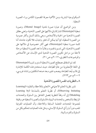 47
‫الصورة‬ ‫وراء‬ ‫الكامن‬ ‫املضمون‬ ‫معرفة‬ ‫األمهية‬ ‫ومن‬ ،‫البرشية‬ ‫السيكولوجية‬
.‫النمطية‬
‫وصورة‬ ،)Mental Image( ‫ذهنية‬ ‫صورة‬ ‫عبارة‬ ‫أن‬ ‫الواضح‬ ‫ومن‬
‫مطلق‬‫وتعني‬،‫الذهنية‬‫الصور‬‫عىل‬‫داللتهام‬‫يف‬‫تشرتكان‬)Stereotype(‫نمطية‬
‫عمومية‬ ‫وأكثر‬ ‫أشمل‬ ‫بذلك‬ ‫وهي‬ ،‫واألشخاص‬ ‫احلياة‬ ‫عن‬ ‫الذهنية‬ ‫الصورة‬
‫أما‬ ،‫جامدة‬ ‫تكون‬ ‫فال‬ ،‫وتتبدل‬ ‫تتغري‬ ‫أن‬ ‫يمكن‬ ‫أهنا‬ ‫كام‬ ،‫النمطية‬ ‫الصورة‬ ‫من‬
‫عىل‬ ‫داللتها‬ ‫يف‬ ‫خصوصية‬ ‫أكثر‬ ‫فهي‬ ،)Stereotype( ‫نمطية‬ ‫صورة‬ ‫كلمة‬
‫مرحلة‬ ‫النمطية‬ ‫الصورة‬ ‫تعد‬ ‫ما‬ ً‫ا‬‫وغالب‬ ،‫باجلمود‬ ‫تتسم‬ ‫التي‬ ،‫الذهنية‬ ‫الصورة‬
‫األشخاص‬ ‫عن‬ ‫اإلنسان‬ ‫لدى‬ ‫الذهنية‬ ‫الصورة‬ ‫تكوين‬ ‫مراحل‬ ‫من‬ ‫الحقة‬
.)20‫ص‬ ،‫2102م‬ ،‫(املطريي‬ ‫واملوضوعات‬
)Stereotype()‫تايب‬‫(ستريو‬‫النمطية‬‫الصورة‬‫مصطلح‬‫اشتقاق‬‫تم‬‫لقد‬
‫لإلشارة‬ ‫الكلمة‬ ‫هذه‬ ‫تستخدم‬ ‫حيث‬ ،‫الطباعة‬ ‫عامل‬ ‫من‬ ‫اإلنجليزية‬ ‫اللغة‬ ‫يف‬
،‫غرويس‬ ‫ورتشاد‬ ‫(مكلفني‬ ‫صنعه‬ ‫بعد‬ ‫تغيريه‬ ‫ويصعب‬ ‫للطباعة‬ ‫عد‬ُ‫ي‬ ‫قالب‬ ‫إىل‬
.)223‫ص‬ ،‫2002م‬
‫الذهنية‬ ‫للصورة‬ ‫املفرسة‬ ‫النظريات‬ ‫ـ‬ 8
Learning( »‫والتقليد‬ ‫باملالحظة‬ ‫«التعلم‬ ‫االجتامعي‬ ‫التعلم‬ ‫نظرية‬ ‫تشري‬
Learning by( ‫بالنمذجة‬ ‫التعلم‬ ‫نظرية‬ ‫أو‬ ،)Observing Imitating
‫واملحددات‬ ‫السلوك‬ ‫بني‬ ‫التفاعل‬ ‫حيصل‬ ‫للنظرية‬ ً‫ا‬‫وفق‬ ‫أنه‬ ‫إىل‬ )Modeling
‫وظيفة‬‫هو‬‫النمطية‬‫والصورة‬‫فالسلوك‬،‫البيئية‬‫واملحددات‬‫بالشخص‬‫املرتبطة‬
‫املعرفية‬ ‫العمليات‬ ‫وأن‬ ،‫والالحقة‬ ‫السابقة‬ ‫املتعلمة‬ ‫املحددات‬ ‫ملجموعة‬
‫من‬ ‫بكل‬ ‫تتحكم‬ ‫العمليات‬ ‫هذه‬ ‫ومثل‬ ،‫اإلنساين‬ ‫السلوك‬ ‫يف‬ ً‫ا‬‫بارز‬ ً‫ا‬‫دور‬ ‫تلعب‬
.‫والبيئة‬ ‫والفرد‬ ‫السلوك‬
 