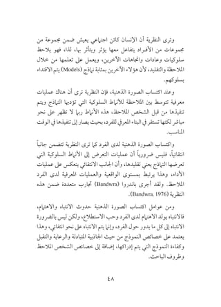 48
‫من‬ ‫جمموعة‬ ‫ضمن‬ ‫يعيش‬ ‫اجتامعي‬ ‫كائن‬ ‫اإلنسان‬ ‫أن‬ ‫النظرية‬ ‫وترى‬
‫يالحظ‬ ‫فهو‬ ،‫لذا‬ ،‫هبا‬ ‫ويتأثر‬ ‫يؤثر‬ ‫معها‬ ‫يتفاعل‬ ‫ـراد‬‫ـ‬‫األف‬ ‫من‬ ‫جمموعات‬
‫خالل‬ ‫من‬ ‫تعلمها‬ ‫عىل‬ ‫ويعمل‬ ،‫اآلخرين‬ ‫واجتاهات‬ ‫وعادات‬ ‫سلوكيات‬
‫االقتداء‬ ‫يتم‬ )Models( ‫نامذج‬ ‫بمثابة‬ ‫اآلخرين‬ ‫هؤالء‬ ‫ألن‬ ،‫والتقليد‬ ‫املالحظة‬
.‫بسلوكهم‬
‫عمليات‬ ‫هناك‬ ‫أن‬ ‫ترى‬ ‫النظرية‬ ‫فإن‬ ،‫الذهنية‬ ‫الصورة‬ ‫اكتساب‬ ‫وعند‬
‫ويتم‬ ‫النامذج‬ ‫تؤدهيا‬ ‫التي‬ ‫السلوكية‬ ‫لألنامط‬ ‫املالحظة‬ ‫بني‬ ‫تتوسط‬ ‫معرفية‬
‫نحو‬ ‫عىل‬ ‫تظهر‬ ‫ال‬ ‫ربام‬ ‫األنامط‬ ‫هذه‬ ،‫املالحظ‬ ‫الشخص‬ ‫قبل‬ ‫من‬ ‫تنفيذها‬
‫الوقت‬‫يف‬‫تنفيذها‬‫إىل‬‫يصار‬‫بحيث‬،‫للفرد‬‫املعريف‬‫البناء‬‫يف‬‫تستقر‬‫لكنها‬‫مبارش‬
.‫املناسب‬
ً‫ا‬‫جانب‬ ‫تتضمن‬ ‫النظرية‬ ‫ترى‬ ‫كام‬ ‫الفرد‬ ‫لدى‬ ‫الذهنية‬ ‫الصورة‬ ‫واكتساب‬
‫التي‬ ‫السلوكية‬ ‫األنامط‬ ‫إىل‬ ‫التعرض‬ ‫عمليات‬ ‫أن‬ ً‫ا‬‫رضوري‬ ‫فليس‬ ،ً‫ا‬‫انتقائي‬
‫عمليات‬ ‫عىل‬ ‫ينعكس‬ ‫االنتقائي‬ ‫اجلانب‬ ‫وأن‬ ،‫تقليدها‬ ‫يعني‬ ‫النامذج‬ ‫تعرضها‬
‫الفرد‬ ‫لدى‬ ‫املعرفية‬ ‫والعمليات‬ ‫الواقعية‬ ‫بمستوى‬ ‫يرتبط‬ ‫وهذا‬ ،‫األداء‬
‫هذه‬ ‫ضمن‬ ‫متعددة‬ ‫جتارب‬ )Bandwra( ‫باندروا‬ ‫أجرى‬ ‫ولقد‬ .‫املالحظ‬
.)Bandwra, 1976( ‫النظرية‬
،‫واالهتامم‬ ‫االنتباه‬ ‫حدوث‬ ‫الذهنية‬ ‫الصورة‬ ‫اكتساب‬ ‫عوامل‬ ‫ومن‬
‫بالرضورة‬ ‫ليس‬ ‫ولكن‬ ،‫االستطالع‬ ‫وحب‬ ‫الفرد‬ ‫لدى‬ ‫االهتامم‬ ‫يولد‬ ‫فاالنتباه‬
‫وهذا‬ ،‫انتقائي‬ ‫نحو‬ ‫عىل‬ ‫االنتباه‬ ‫يتم‬ ‫وإنام‬ ،‫الفرد‬ ‫حول‬ ‫يدور‬ ‫ما‬ ‫كل‬ ‫إىل‬ ‫االنتباه‬
‫والتقبل‬ ‫والرعاية‬ ‫املتبادلة‬ ‫اجلاذبية‬ ‫حيث‬ ‫من‬ ‫النموذج‬ ‫خصائص‬ ‫عىل‬ ‫يعتمد‬
‫املالحظ‬ ‫الشخص‬ ‫خصائص‬ ‫إىل‬ ‫إضافة‬ ،‫إدراكها‬ ‫يتم‬ ‫التي‬ ‫النموذج‬ ‫وكفاءة‬
.‫الباحث‬ ‫وظروف‬
 