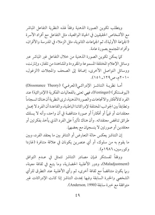 49
‫املبارش‬ ‫التفاعل‬ ‫النظرية‬ ‫هلذه‬ ً‫ا‬‫وفق‬ ‫الذهنية‬ ‫الصورة‬ ‫تكوين‬ ‫ويتطلب‬
‫األرسة‬ ‫أفراد‬ ‫مع‬ ‫التفاعل‬ ‫مثل‬ ،‫الواقعية‬ ‫احلياة‬ ‫يف‬ ‫احلقيقيني‬ ‫األشخاص‬ ‫مع‬
،‫واألقران‬ ‫املدرسة‬ ‫يف‬ ‫الزمالء‬ ‫مثل‬ ،‫الثانوية‬ ‫اجلامعات‬ ‫ثم‬ ،)‫األولية‬ ‫(اجلامعة‬
.‫عامة‬ ‫بصورة‬ ‫املجتمع‬ ‫وأفراد‬
‫عرب‬ ‫املبارش‬ ‫غري‬ ‫التفاعل‬ ‫خالل‬ ‫من‬ ‫الذهنية‬ ‫الصورة‬ ‫تكوين‬ ‫يمكن‬ ‫كام‬
،‫وإنرتنت‬ ،‫تلفاز‬ ‫من‬ ‫واملشاهدة‬ ‫واملقروءة‬ ‫املسموعة‬ ‫املختلفة‬ ‫اإلعالم‬ ‫وسائل‬
،‫(الزغول‬ ‫واملجالت‬ ‫الصحف‬ ‫إىل‬ ‫إضافة‬ ،‫األخرى‬ ‫التواصل‬ ‫ووسائل‬
.)151 ‫ص921ـ‬ ،‫0102م‬
)Dissonance Theory( )‫اإلدراكـي(املعرفـي‬ ‫التناشـز‬ ‫نظريـة‬ ‫أمـا‬
‫عند‬ )‫(اإلدراكية‬ ‫الفكرية‬ ‫بالفعاليات‬ ‫تعنى‬ ‫فهي‬ ،)Festinger( )‫(ليوفستنكر‬
ً‫ا‬‫انسجام‬‫هناك‬‫أن‬‫النظرية‬‫ترى‬،‫الذهنية‬‫والصورة‬‫واالجتاهات‬‫كاألفكار‬‫الفرد‬
‫حيمل‬‫ال‬‫الفرد‬‫أن‬‫والقاعدة‬،‫الباطنية‬‫إلدراكاتنا‬‫املختلفة‬‫اجلوانب‬‫بني‬ ً‫ا‬‫وتطابق‬
‫يسلك‬ ‫ال‬ ‫وأنه‬ ،‫واحد‬ ‫آن‬ ‫يف‬ ‫متناقضة‬ ‫صورة‬ ‫أو‬ ً‫ا‬‫أفكار‬ ‫أو‬ ً‫ام‬‫قي‬ ‫أو‬ ‫معتقدات‬
‫أو‬ ‫بفكرتني‬ ‫يأخذ‬ ‫الذي‬ ‫الفرد‬ ‫عىل‬ ً‫ا‬‫تأثري‬ ‫هناك‬ ‫وأن‬ .‫معتقداته‬ ‫تناقض‬ ‫طرائق‬
.‫بعضهام‬ ‫مع‬ ‫ينسجامن‬ ‫ال‬ ‫صورتني‬ ‫أو‬ ‫معتقدين‬
‫وبني‬ ،‫الفرد‬ ‫يعتقد‬ ‫ما‬ ‫بني‬ ‫التنافر‬ ‫أو‬ ‫التعارض‬ ‫حالة‬ ‫يعكس‬ ‫التناشز‬ ‫إن‬
‫(غازدا‬ ‫متنافرة‬ ‫عالقة‬ ‫يف‬ ‫يكونان‬ ‫عنرصين‬ ‫أي‬ ‫أو‬ ،‫سلوك‬ ‫من‬ ‫به‬ ‫يقوم‬ ‫ما‬
.)‫6891م‬ ،‫وكورسني‬
‫التوافق‬ ‫ـدم‬‫ـ‬‫ع‬ ‫يف‬ ‫تتمثل‬ ‫التناشز‬ ‫مصادر‬ ‫ـإن‬‫ـ‬‫ف‬ ‫لفستنكر‬ ً‫ا‬‫ووفق‬
،‫معينة‬ ‫ثقافة‬ ‫يف‬ ‫يتبع‬ ‫وما‬ ،‫احلضارية‬ ‫األغلبية‬ ‫ودور‬ ،)Maladjustment(
‫للرأي‬ ‫التطرق‬ ‫عند‬ ‫األغلبية‬ ‫رأي‬ ‫ثم‬ ،‫أخرى‬ ‫ثقافة‬ ‫مع‬ ً‫ا‬‫متناقض‬ ‫يكون‬ ‫ربام‬
‫غري‬ ‫اإلدراكات‬ ‫كانت‬ ‫إذا‬ ‫التناشز‬ ‫حيدث‬ ‫وفيها‬ ‫السابقة‬ ‫واخلربة‬ ‫الشخيص‬
.)Anderson, 1990( ‫سابقة‬ ‫خربة‬ ‫مع‬ ‫متوافقة‬
 