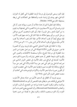 51
‫التوازن‬ ‫له‬ ‫حتقق‬ ‫التي‬ ‫املطلوبة‬ ‫الرضا‬ ‫درجة‬ ‫إىل‬ ‫للوصول‬ ‫يسعى‬ ‫الفرد‬ ‫فإن‬
‫تربطه‬ ‫التي‬ ‫العالقات‬ ‫عىل‬ ‫واملحافظة‬ ‫نفسه‬ ‫إرضاء‬ ‫إىل‬ ‫هيدف‬ ‫فهو‬ ،‫الداخيل‬
.)Heider, 1958(‫اخلارجي‬ ‫بمحيطه‬
‫كل‬ ‫أن‬ ‫هيدر‬ ‫ويؤكد‬ ،‫صور‬ ‫أو‬ ‫حاالت‬ ‫عدة‬ ‫التوزان‬ ‫لنظرية‬ ‫فإن‬ ‫وهكذا‬
‫يقوم‬ ‫وما‬ )‫حيملها‬ ‫التي‬ ‫(الصورة‬ ‫يراه‬ ‫ما‬ ‫بني‬ ‫االنسجام‬ ‫يرى‬ ‫أن‬ ‫يف‬ ‫يرغب‬ ‫فرد‬
‫مواطن‬ ‫آخرين‬ ‫شخصني‬ ‫الفرد‬ ‫رأى‬ ‫فإذا‬ .)‫املرور‬ ‫رجل‬ ‫(نحو‬ ‫أعامل‬ ‫من‬ ‫به‬
،‫اآلخر‬ ‫حيب‬ ‫منهام‬ ‫واحد‬ ‫كل‬ ‫كان‬ ‫فإذا‬ ،‫ما‬ ‫عالقة‬ ‫بينهام‬ ‫ورأى‬ ‫املرور‬ ‫ورجل‬
‫حيب‬ ‫وال‬ ‫أحدمها‬ ‫حيب‬ ‫كان‬ ‫فإذا‬ ،‫اآلخر‬ ‫أحدمها‬ ‫حيب‬ ‫أن‬ ً‫ا‬‫أيض‬ ‫يتوقع‬ ‫فإنه‬
.)275‫ص‬ ،‫1102م‬ ،‫جابر‬ ‫(ابن‬ ‫اآلخر‬ ‫أحدمها‬ ‫يكره‬ ‫أن‬ ‫يتوقع‬ ‫فإنه‬ ،‫اآلخر‬
‫الصورة‬ ‫أن‬ ‫يرى‬ ‫فرويد‬ ‫فإن‬ ،‫النفيس‬ ‫التحليل‬ ‫نظرية‬ ‫إىل‬ ‫انتقلنا‬ ‫ما‬ ‫وإذا‬
‫النمو‬ ‫من‬ ‫متغرية‬ ‫بمراحل‬ ‫متر‬ ‫التي‬ )Ego( )‫(األنا‬ ‫تكوين‬ ‫يف‬ ‫حيوي‬ ‫دور‬ ‫هلا‬
‫التي‬ ‫والصور‬ ‫االجتاهات‬ ‫بمحصلة‬ ‫متأثرة‬ ،‫البلوغ‬ ‫مرحلة‬ ‫إىل‬ ‫الطفولة‬ ‫منذ‬
‫نحو‬ ‫الفرد‬ ‫صورة‬ ‫وأن‬ ،‫توتراته‬ ‫خفض‬ ‫عدم‬ ‫أو‬ ‫خلفض‬ ‫نتيجة‬ ‫الفرد‬ ‫يكوهنا‬
‫عن‬ ‫الناشئ‬ ‫التوتر‬ ‫خفض‬ ‫يف‬ ‫األشياء‬ ‫تلك‬ ‫دور‬ ‫الواقع‬ ‫يف‬ ‫حتددها‬ ‫األشياء‬
‫مبدأ‬ ‫عن‬ ‫تعرب‬ ‫التي‬ ‫واألنا‬ ‫اللذة‬ ‫مبدأ‬ ‫عن‬ ‫تعرب‬ ‫التي‬ ‫اهلو‬ ‫بني‬ ‫الداخيل‬ ‫رصاعه‬
،‫التوتر‬ ‫خفضت‬ ‫التي‬ ‫األشياء‬ ‫نحو‬ ‫إجيابية‬ ‫صورة‬ ‫تكونت‬ ‫إذا‬ ‫وهكذا‬ ،‫الواقع‬
‫أو‬ ‫أعاقت‬ ‫التي‬ ‫واملوضوعات‬ ‫واألفراد‬ ‫األشياء‬ ‫نحو‬ ‫سالبة‬ ‫صورة‬ ‫تكوين‬ ‫أو‬
.)‫4891م‬ ،‫النيل‬ ‫(أبو‬ ‫التوتر‬ ‫خفض‬ ‫منعت‬
‫األسلوب‬ ‫يتمثل‬ ‫حياته‬ ‫من‬ ‫األوىل‬ ‫السنتني‬ ‫يف‬ ‫الطفل‬ ‫أن‬ ‫فرويد‬ ‫ويرى‬
)Identification(‫التوحد‬‫أو‬‫التقمص‬‫عليه‬‫يطلق‬‫ما‬‫عرب‬،‫ثقافته‬‫يف‬‫االجتامعي‬
‫الثواب‬ ‫بأساليب‬ ‫املجتمع‬ ‫من‬ ‫يواجه‬ ‫عندما‬ ‫الصورة‬ ‫يكون‬ ‫والفرد‬ ،‫بوالديه‬
‫أمام‬ ‫املحرمات‬ ‫يضع‬ ‫املجتمع‬ ‫وأن‬ ،)Reward and Punishment( ‫والعقاب‬
‫ذهنية‬ ‫صور‬ ‫من‬ ‫حيمله‬ ‫ما‬ ‫ينقل‬ ‫والفرد‬ ،‫لذلك‬ ‫يستجيب‬ ‫الفرد‬ ‫وأن‬ ،‫الفرد‬
 