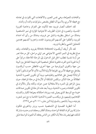 52
‫تعامله‬ ‫يف‬ ‫تكونت‬ ‫التي‬ ‫واالجتاهات‬ ‫الصور‬ ‫نفس‬ ‫وهي‬ ،‫للجامعة‬ ‫واجتاهات‬
.‫والدته‬ ‫أو‬ ‫والده‬ ‫سلوكيات‬ ‫يتقمص‬ ‫الطفل‬ ‫أن‬ ‫والسيام‬ ‫األرسي‬ ‫حميطه‬ ‫مع‬
‫الغريزة‬ ‫وخاصة‬ ‫الغرائز‬ ‫عىل‬ ‫لتأكيده‬ ‫معه‬ ‫فرويد‬ ‫أنصار‬ ‫اختلف‬ ‫لقد‬
‫الشخصية‬ ‫نمو‬ ‫يف‬ ‫املؤثرة‬ ‫االجتامعية‬ ‫الظروف‬ ‫تناول‬ ‫يف‬ ‫ولتصوره‬ ،‫اجلنسية‬
‫امتداد‬ ‫أنه‬ ‫رأى‬ ‫من‬ ‫وهناك‬ ،‫فرويد‬ ‫عن‬ ‫وانشق‬ ‫بنظريته‬ ‫استقل‬ ‫من‬ ‫وهناك‬
‫جمددين‬ ‫أنفسهم‬ ‫واعتربوا‬ ،‫اجلدد‬ ‫الفرويديون‬ ‫أنفسهم‬ ‫عىل‬ ‫وأطلقوا‬ ‫لفرويد‬
.‫فرويد‬ ‫ولنظرية‬ ‫النفيس‬ ‫للتحليل‬
‫ولقد‬ ،‫واجتاهاته‬ ‫بفرويد‬ )Erick Erikson( ‫أريكسون‬ ‫أريك‬ ‫تأثر‬ ‫لقد‬
‫تعرب‬ ‫مرحلة‬ ‫كل‬ ،‫مراحل‬ ‫ثامين‬ ‫عرب‬ ‫االجتامعي‬ ‫النفيس‬ ‫النمو‬ ‫يف‬ ‫نظريته‬ ‫صاغ‬
‫عىل‬ ً‫ا‬‫مركز‬ ،‫الالحقة‬ ‫املرحلة‬ ‫إىل‬ ‫الدخول‬ ‫قبل‬ ‫احلل‬ ‫تتطلب‬ ‫نفسية‬ ‫أزمة‬ ‫عن‬
‫البيئة‬‫بني‬‫التفاعل‬‫نتيجة‬‫الفرد‬‫شخصية‬‫تشكل‬‫فاهلوية‬،‫الفرد‬‫لدى‬‫اهلوية‬‫أزمة‬
‫أريكسون‬ ‫حسب‬ ‫فالطفل‬ ،‫أخرى‬ ‫جهة‬ ‫من‬ ‫البيولوجية‬ ‫والقوى‬ ‫جهة‬ ‫من‬
‫كانوا‬ ً‫ا‬‫ذكور‬‫األخوان‬،‫األم‬،‫(األب‬‫األولية‬‫اجلامعة‬‫األرسي‬‫حميطه‬‫مع‬‫يتفاعل‬
‫الذهنية‬ ‫الصورة‬ ‫تكوين‬ ‫يف‬ ‫ويبدأ‬ ،‫وتقليدهم‬ ‫حماكاهتم‬ ‫عىل‬ ‫فيعمل‬ )ً‫ا‬‫إناث‬ ‫أم‬
‫حيث‬ ،‫املراهقة‬ ‫مرحلة‬ ‫يف‬ ‫األزمة‬ ‫أو‬ ‫املشكلة‬ ‫وتكمن‬ ،‫التأثري‬ ‫هذا‬ ‫من‬ ً‫ا‬‫انطالق‬
‫يف‬ ‫باألقران‬ ‫يتأثر‬ ‫ولكنه‬ ،‫حوله‬ ‫عمن‬ ‫واالستقاللية‬ ‫التمرد‬ ‫إىل‬ ‫املراهق‬ ‫يميل‬
‫صداقات‬ ‫تكوين‬ ‫يف‬ ‫املرحلة‬ ‫هذه‬ ‫بعد‬ ‫ويبدأ‬ ،‫الذهنية‬ ‫وصوره‬ ‫اجتاهاته‬ ‫تكوين‬
‫واكتسابه‬ ‫الكبار‬ ‫بجامعة‬ ‫احتكاكه‬ ‫ويزداد‬ ،‫فيه‬ ‫يعيش‬ ‫الذي‬ ‫الوسط‬ ‫مع‬ ‫محيمة‬
‫شعوره‬ ‫نمو‬ ‫مع‬ ‫به‬ ‫اخلاصة‬ ‫الذهنية‬ ‫الصورة‬ ‫ويكتسب‬ ‫بل‬ ،‫وقيمهم‬ ‫اجتاهاهتم‬
.)224‫ص‬ ،‫1102م‬ ،‫جابر‬ ‫(ابن‬ ‫باملسؤولية‬ ‫بالشعور‬ ‫ويبدأ‬ ،‫بفرديته‬
‫فتكون‬ ‫وتاغوري‬ ‫برونر‬ ‫حسب‬ ‫الشخصية‬ ‫يف‬ ‫الضمنية‬ ‫النظرية‬ ‫أما‬
‫مشرتكة‬‫وحدود‬‫ومعتقدات‬‫أفكار‬‫وهناك‬،‫الواحدة‬‫الثقافة‬‫أفراد‬‫بني‬‫مشرتكة‬
‫دليل‬‫الواسعة‬‫العيون‬‫أن‬‫يعتقد‬‫الناس‬‫من‬‫الكثري‬‫بأن‬ً‫ال‬‫مث‬‫يرضبان‬‫فهام‬،‫لذلك‬
 