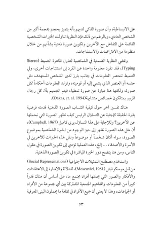 53
‫من‬ ‫أكرب‬ ‫مججمة‬ ‫بحجم‬ ‫يتميز‬ ‫بأنه‬ ‫لدهيم‬ ‫الذكي‬ ‫صورة‬ ‫وأن‬ ،‫االنبساطية‬ ‫عىل‬
‫الشخصية‬‫اخلربات‬‫تناولت‬‫النظرية‬‫فإن‬‫ذلك‬‫من‬‫وبالرغم‬،‫العادي‬‫الشخص‬
‫خالل‬ ‫من‬ ‫بشأهنم‬ ‫ذهنية‬ ‫صورة‬ ‫وتكوين‬ ‫اآلخرين‬ ‫مع‬ ‫التفاعل‬ ‫عىل‬ ‫القائمة‬
.‫واالستنتاجات‬ ‫االفرتاضات‬ ‫من‬ ‫منظومة‬
Stereo( ‫التنميط‬ ‫ظاهرة‬ ‫لتناول‬ ‫الشخصية‬ ‫يف‬ ‫الضمنية‬ ‫النظرية‬ ‫ومتيض‬
‫ويف‬ ،‫أخرى‬ ‫استنتاجات‬ ‫إىل‬ ‫الفرد‬ ‫عن‬ ‫واحدة‬ ‫معلومة‬ ‫تقود‬ ‫فقد‬ ،)Typing
‫مثل‬ ‫املستهدف‬ ‫الشخص‬ ‫لدى‬ ‫بارز‬ ‫جانب‬ ‫يف‬ ‫املعلومات‬ ‫تنحرص‬ ‫التنميط‬
‫متثل‬ ً‫ا‬‫أحكام‬ ‫املعلومات‬ ‫وتولد‬ ،‫قوميته‬ ‫أو‬ ‫إليه‬ ‫ينتمي‬ ‫الذي‬ ‫العنرص‬ ‫أو‬ ‫جنسه‬
‫رجال‬ ‫كل‬ ‫بأن‬ ‫التعميم‬ ‫فيتم‬ ،‫نمطية‬ ‫صورة‬ ‫عن‬ ‫عبارة‬ ‫هنا‬ ‫ولكنها‬ ،‫صورة‬
.)Oakas, et. al. 1994(‫متشاهبة‬ ‫خصائص‬ ‫يمتلكون‬ ‫املرور‬
‫فرضية‬ ‫قدمته‬ ‫الذهنية‬ ‫الصورة‬ ‫اكتساب‬ ‫كيفية‬ ‫حول‬ ‫آخر‬ ‫تفسري‬ ‫هناك‬
‫نحملها‬ ‫التي‬ ‫الصورة‬ ‫تظهر‬ ‫كيف‬ ‫الرئيس‬ ‫التساؤل‬ ‫عن‬ ‫كإجابة‬ ‫احلقيقة‬ ‫بذرة‬
،)Campbell, 1967(‫كامبل‬ ‫يرى‬ ‫التساؤل‬ ‫هذا‬ ‫عىل‬ ‫ولإلجابة‬ ‫اآلخرين؟‬ ‫عن‬
‫بموضوع‬ ‫الشخصية‬ ‫اخلربة‬ ‫من‬ ‫الوجود‬ ‫حيز‬ ‫إىل‬ ‫تظهر‬ ‫الصورة‬ ‫هذه‬ ‫مثل‬ ‫أن‬
‫يف‬ ‫لآلخرين‬ ‫اخلربات‬ ‫هذه‬ ‫ونقل‬ ً‫ا‬‫موضوع‬ ‫أو‬ ً‫ا‬‫شخص‬ ‫أكان‬ ‫سواء‬ ،‫الصورة‬
‫عقول‬ ‫يف‬ ‫الصورة‬ ‫تكوين‬ ‫إىل‬ ‫تؤدي‬ ‫العملية‬ ‫هذه‬ ،‫إلخ‬ ... ‫واألصدقاء‬ ‫األرسة‬
.‫الذهنية‬ ‫الصورة‬ ‫تكوين‬ ‫يف‬ ‫املبارشة‬ ‫اخلربة‬ ‫دور‬ ‫يتضح‬ ‫هنا‬ ‫ومن‬ ،‫الناس‬
)Social Representations( ‫االجتامعية‬ ‫التمثيالت‬ ‫مصطلح‬ ‫واستخدم‬
‫االعتقادات‬‫إىل‬‫واإلشارة‬‫للداللة‬،)Moscovici,1981(‫موسكوفيش‬‫قبل‬‫من‬
ً‫ا‬‫قدر‬ ‫هناك‬ ‫أن‬ ‫أساس‬ ‫عىل‬ ،‫ما‬ ‫جمتمع‬ ‫أفراد‬ ‫حيملها‬ ‫التي‬ ‫والصور‬ ‫واألفكار‬
‫األفراد‬ ‫من‬ ‫جمموعة‬ ‫أي‬ ‫بني‬ ‫املشرتكة‬ ‫اجلمعية‬ ‫واملفاهيم‬ ‫املعلومات‬ ‫من‬ ً‫ا‬‫كبري‬
‫املعرفية‬ ‫البنى‬‫حيملون‬‫ما‬‫ثقافة‬‫يف‬‫األفراد‬ ‫مجيع‬ ‫أن‬ ‫يعني‬ ‫ال‬‫وهذا‬ ،‫اجلامعات‬ ‫أو‬
 