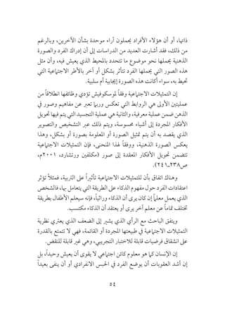 54
‫وبالرغم‬ ،‫اآلخرين‬ ‫بشأن‬ ‫موحدة‬ ‫آراء‬ ‫حيملون‬ ‫األفراد‬ ‫هؤالء‬ ‫أن‬ ‫أو‬ ،‫ذاهتا‬
‫والصورة‬ ‫الفرد‬ ‫إدراك‬ ‫أن‬ ‫إىل‬ ‫الدراسات‬ ‫من‬ ‫العديد‬ ‫أشارت‬ ‫فقد‬ ،‫ذلك‬ ‫من‬
‫مثل‬ ‫وأن‬ ،‫فيه‬ ‫يعيش‬ ‫الذي‬ ‫باملحيط‬ ‫تتحدد‬ ‫ما‬ ‫موضوع‬ ‫نحو‬ ‫حيملها‬ ‫الذهنية‬
‫التي‬ ‫االجتامعية‬ ‫باألطر‬ ‫آخر‬ ‫أو‬ ‫بشكل‬ ‫تتأثر‬ ‫الفرد‬ ‫حيملها‬ ‫التي‬ ‫الصور‬ ‫هذه‬
.‫سلبية‬ ‫أم‬ ‫إجيابية‬ ‫الصورة‬ ‫هذه‬ ‫أكانت‬ ‫سواء‬ ،‫به‬ ‫حتيط‬
‫من‬ ً‫ا‬‫انطالق‬ ‫وظائفها‬ ‫تؤدي‬ ‫ملوسكوفيش‬ ً‫ا‬‫وفق‬ ‫االجتامعية‬ ‫التمثيالت‬ ‫إن‬
‫يف‬ ‫وصور‬ ‫مفاهيم‬ ‫عن‬ ‫تعرب‬ ‫وربام‬ ‫تعكس‬ ‫التي‬ ‫الروابط‬ ‫هي‬ ‫األوىل‬ ‫عمليتني‬
‫حتويل‬‫فيها‬‫يتم‬‫التي‬‫التجسيد‬‫عملية‬‫هي‬‫والثانية‬،‫معرفية‬‫عملية‬‫ضمن‬‫الذهن‬
‫والتصوير‬ ‫التشخيص‬ ‫عرب‬ ‫ذلك‬ ‫ويتم‬ ،‫حمسوسة‬ ‫أشياء‬ ‫إىل‬ ‫املجردة‬ ‫األفكار‬
‫وهذا‬ ،‫بشكل‬ ‫أو‬ ‫بصورة‬ ‫املعلومة‬ ‫أو‬ ‫الصورة‬ ‫متثيل‬ ‫يتم‬ ‫أن‬ ‫به‬ ‫يقصد‬ ‫الذي‬
‫االجتامعية‬ ‫التمثيالت‬ ‫فإن‬ ،‫املنحنى‬ ‫هلذا‬ ً‫ا‬‫ووفق‬ ،‫الذهنية‬ ‫الصورة‬ ‫يعكس‬
،‫1002م‬ ،‫ورتشارد‬ ‫(مكلفني‬ ‫صور‬ ‫إىل‬ ‫املعقدة‬ ‫األفكار‬ ‫حتويل‬ ‫تتضمن‬
.)241‫ص832ـ‬
‫تؤثر‬ ً‫ال‬‫فمث‬ ،‫الرتبية‬ ‫عىل‬ ً‫ا‬‫تأثري‬ ‫االجتامعية‬ ‫للتمثيالت‬ ‫بأن‬ ‫اتفاق‬ ‫وهناك‬
‫فالشخص‬ ،‫هبا‬ ‫يتعامل‬ ‫التي‬ ‫الطريقة‬ ‫عىل‬ ‫الذكاء‬ ‫مفهوم‬ ‫حول‬ ‫الفرد‬ ‫اعتقادات‬
‫بطريقة‬ ‫األطفال‬ ‫سيعلم‬ ‫فإنه‬ ،ً‫ا‬‫وراثي‬ ‫الذكاء‬ ‫أن‬ ‫يرى‬ ‫كان‬ ‫إن‬ ً‫ام‬‫معل‬ ‫يعمل‬ ‫الذي‬
.‫مكتسب‬ ‫الذكاء‬ ‫أن‬ ‫يعتقد‬ ‫أو‬ ‫يرى‬ ‫آخر‬ ‫معلم‬ ‫عن‬ ً‫ا‬‫متام‬ ‫ختتلف‬
‫نظرية‬ ‫يعرتي‬ ‫الذي‬ ‫الضعف‬ ‫إىل‬ ‫يشري‬ ‫الذي‬ ‫الرأي‬ ‫مع‬ ‫الباحث‬ ‫ويتفق‬
‫بالقدرة‬ ‫تتمتع‬ ‫ال‬ ‫فهي‬ ،‫القائمة‬ ‫أو‬ ‫املجردة‬ ‫طبيعتها‬ ‫يف‬ ‫االجتامعية‬ ‫التمثيالت‬
.‫للنقض‬ ‫قابلة‬ ‫غري‬ ‫وهي‬ ،‫التجريبي‬ ‫لالختبار‬ ‫قابلة‬ ‫فرضيات‬ ‫انشقاق‬ ‫عىل‬
‫بل‬ ،ً‫ا‬‫وحيد‬ ‫يعيش‬ ‫أن‬ ‫يقوى‬ ‫ال‬ ‫اجتامعي‬ ‫كائن‬ ‫معلوم‬ ‫هو‬ ‫كام‬ ‫اإلنسان‬ ‫إن‬
ً‫ا‬‫بعيد‬ ‫ينفى‬ ‫أن‬ ‫أو‬ ‫االنفرادي‬ ‫احلبس‬ ‫يف‬ ‫الفرد‬ ‫يوضع‬ ‫أن‬ ‫العقوبات‬ ‫أشد‬ ‫إن‬
 