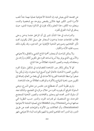 55
‫تلعب‬ ً‫ا‬‫جد‬ ‫مهمة‬ ‫عملية‬ ‫االجتامعية‬ ‫التنشئة‬ ‫إن‬ ،‫فيه‬ ‫يعيش‬ ‫الذي‬ ‫جمتمعه‬ ‫عن‬
،،‫والده‬ ‫شخصية‬ ‫مع‬ ‫ويتوحد‬ ‫يتقمص‬ ‫فاالبن‬ ،‫فيها‬ ‫الكبري‬ ‫الدور‬ ‫األرسة‬
‫حيث‬ ،‫املدى‬ ‫بعيدة‬ ‫الذاكرة‬ ‫يف‬ ‫خيزن‬ ‫وكأنه‬ ‫التعلم‬ ‫هذا‬ ،‫الكثري‬ ‫منه‬ ‫ويتعلم‬
.‫للفرد‬ ‫املعريف‬ ‫البناء‬ ‫يف‬ ‫يستقر‬
‫وحتى‬ ‫يدخن‬ ‫عندما‬ ‫املراهق‬ ‫أن‬ ‫إىل‬ ‫تشري‬ ‫الشأن‬ ‫هذا‬ ‫يف‬ ‫والدراسات‬
‫حتت‬ ‫يكونون‬ ‫املثال‬ ‫سبيل‬ ‫عىل‬ ‫السجائر‬ ‫يدخنون‬ ‫عندما‬ ‫اجلامعات‬ ‫طالب‬
‫ذلك‬ ‫يكون‬ ‫وقد‬ ،‫التدخني‬ ‫عن‬ ‫اإلجيابية‬ ‫الذهنية‬ ‫وصورهم‬ ‫اجتاهاهتم‬ ‫تأثري‬
.‫والكبار‬ ‫اآلباء‬ ‫تقليد‬ ‫بسبب‬
‫واالجتامعي‬ ‫والثقايف‬ ‫النفيس‬ ‫املناخ‬ ‫أمهية‬ ‫يتجاوز‬ ‫أن‬ ‫للباحث‬ ‫يمكن‬ ‫وال‬
‫بل‬ ،‫وآرائه‬ ‫أفكاره‬ ‫تكوين‬ ‫عىل‬ ‫الفرد‬ ‫تساعد‬ ‫أرسية‬ ‫بيئة‬ ‫يوفر‬ ‫الذي‬ ،‫واألرسي‬
.‫املناخ‬ ‫هذا‬ ‫من‬ ً‫ا‬‫انطالق‬ ،‫الذهنية‬ ‫والصور‬ ،‫وقيمه‬ ‫ومعتقداته‬
‫الفرد‬ ‫سلوك‬ ‫تشكيل‬ ‫يف‬ ‫للفضائيات‬ ‫املشاهدة‬ ‫دور‬ ‫إنكار‬ ‫يمكن‬ ‫ال‬ ‫كام‬
ً‫ا‬‫بيت‬ ‫يكن‬ ‫مل‬ ‫وإن‬ ،‫صغرية‬ ‫قرية‬ ‫أصبح‬ ‫اليوم‬ ‫فالعامل‬ ،‫الذهنية‬ ‫الصورة‬ ‫وتكوين‬
‫إىل‬ ‫إضافة‬ ،‫العامل‬ ‫من‬ ‫بقعة‬ ‫أي‬ ‫يف‬ ‫لألحداث‬ ‫الفورية‬ ‫املشاهدة‬ ‫بواسطة‬ ً‫ا‬‫صغري‬
.‫املشاهدة‬ ‫هذه‬ ‫من‬ ً‫ا‬‫انطالق‬ ،‫واملواقف‬ ‫واألفراد‬ ‫للنامذج‬ ‫ذهنية‬ ‫صور‬ ‫تكوين‬
‫ويعني‬ ،‫املرسح‬ ‫معاين‬ ‫من‬ ‫مقتبس‬ ‫دور‬ ‫مصطلح‬ ‫أن‬ ‫الدور‬ ‫نظرية‬ ‫وترى‬
‫نجد‬ ‫ولذلك‬ ،‫املجتمع‬ ‫يف‬ ‫مركزه‬ ‫خالل‬ ‫من‬ ‫الفرد‬ ‫به‬ ‫يقوم‬ ‫أن‬ ‫املتوقع‬ ‫السلوك‬
‫للمجتمع‬ ‫الذهنية‬ ‫والصور‬ ،‫واجتاهات‬ ‫ومعايري‬ ‫قيم‬ ‫حتدده‬ ‫الدور‬ ‫سلوك‬ ‫أن‬
‫التي‬ ‫النظرية‬ ‫حسب‬ ‫والدور‬ ،‫الفرد‬ ‫قدرات‬ ‫ثم‬ ،‫الشخصية‬ ‫مع‬ ،‫املتوحدة‬
‫االجتامعية‬ ‫التنشئة‬ ‫لعملية‬ ‫نتاج‬ )Biddle( ‫وبدل‬ )Thomas(‫توماس‬ ‫صاغها‬
‫طريق‬ ‫عن‬ ‫حتدد‬ ‫واجلامعات‬ ‫األفراد‬ ‫بني‬ ‫العالقات‬ ‫وأن‬ ،)Socialization(
‫فهو‬،‫االجتامعي‬‫البناء‬‫مكونات‬‫لفهم‬‫املحورية‬‫املفاهيم‬‫أحد‬‫الدور‬‫إن‬،‫الدور‬
 