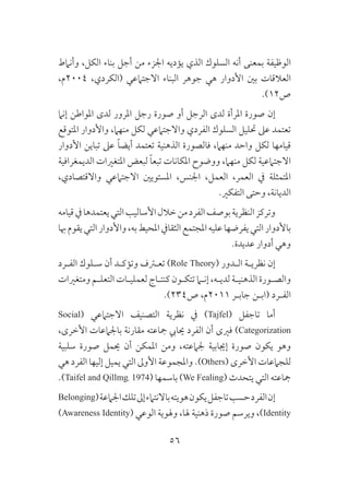 56
‫وأنامط‬ ،‫الكل‬ ‫بناء‬ ‫أجل‬ ‫من‬ ‫اجلزء‬ ‫يؤديه‬ ‫الذي‬ ‫السلوك‬ ‫أنه‬ ‫بمعنى‬ ‫الوظيفة‬
،‫4002م‬ ،‫(الكردي‬ ‫االجتامعي‬ ‫البناء‬ ‫جوهر‬ ‫هي‬ ‫األدوار‬ ‫بني‬ ‫العالقات‬
.)12‫ص‬
‫إنام‬ ‫املواطن‬ ‫لدى‬ ‫املرور‬ ‫رجل‬ ‫صورة‬ ‫أو‬ ‫الرجل‬ ‫لدى‬ ‫املرأة‬ ‫صورة‬ ‫إن‬
‫املتوقع‬ ‫واألدوار‬ ،‫منهام‬ ‫لكل‬ ‫واالجتامعي‬ ‫الفردي‬ ‫السلوك‬ ‫حتليل‬ ‫عىل‬ ‫تعتمد‬
‫األدوار‬ ‫تباين‬ ‫عىل‬ ً‫ا‬‫أيض‬ ‫تعتمد‬ ‫الذهنية‬ ‫فالصورة‬ ،‫منهام‬ ‫واحد‬ ‫لكل‬ ‫قيامها‬
‫الديمغرافية‬ ‫املتغريات‬ ‫لبعض‬ ً‫ا‬‫تبع‬ ‫املكانات‬ ‫ووضوح‬ ،‫منهام‬ ‫لكل‬ ‫االجتامعية‬
،‫واالقتصادي‬ ‫االجتامعي‬ ‫املستويني‬ ،‫اجلنس‬ ،‫العمل‬ ،‫العمر‬ ‫يف‬ ‫املتمثلة‬
.‫التفكري‬ ‫وحتى‬ ،‫الديانة‬
‫قيامه‬‫يف‬‫يعتمدها‬‫التي‬‫األساليب‬‫خالل‬‫من‬‫الفرد‬‫بوصف‬‫النظرية‬‫وتركز‬
‫هبا‬‫يقوم‬‫التي‬‫واألدوار‬،‫به‬‫املحيط‬‫الثقايف‬‫املجتمع‬‫عليه‬‫يفرضها‬‫التي‬‫باألدوار‬
.‫عديدة‬ ‫أدوار‬ ‫وهي‬
‫الفـرد‬ ‫سـلوك‬ ‫أن‬ ‫وتؤكـد‬ ‫تعترف‬ )Role Theory( ‫الـدور‬ ‫نظريـة‬ ‫إن‬
‫ومتغريات‬ ‫التعلـم‬ ‫لعمليـات‬ ‫كنتـاج‬ ‫تتكـون‬ ‫إنما‬ ،‫لديـه‬ ‫الذهنيـة‬ ‫والصـورة‬
.)234‫ص‬ ،‫1102م‬ ‫جابـر‬ ‫(ابـن‬ ‫الفـرد‬
Social( ‫االجتامعي‬ ‫التصنيف‬ ‫نظرية‬ ‫يف‬ )Tajfel( ‫تاجفل‬ ‫أما‬
،‫األخرى‬ ‫باجلامعات‬ ‫مقارنة‬ ‫مجاعته‬ ‫حيايب‬ ‫الفرد‬ ‫أن‬ ‫فريى‬ )Categorization
‫سلبية‬ ‫صورة‬ ‫حيمل‬ ‫أن‬ ‫املمكن‬ ‫ومن‬ ،‫جلامعته‬ ‫إجيابية‬ ‫صورة‬ ‫يكون‬ ‫وهو‬
‫هي‬ ‫الفرد‬ ‫إليها‬ ‫يميل‬ ‫التي‬ ‫األوىل‬ ‫واملجموعة‬ .)Others( ‫األخرى‬ ‫للجامعات‬
.)Taifel and Qillmg، 1974( ‫باسمها‬ )We Fealing( ‫يتحدث‬ ‫التي‬ ‫مجاعته‬
Belonging(‫اجلامعة‬‫تلك‬‫إىل‬‫باالنتامء‬‫هويته‬‫يكون‬‫تاجفل‬‫حسب‬‫الفرد‬‫إن‬
)Awareness Identity( ‫الوعي‬ ‫وهلوية‬ ،‫هلا‬ ‫ذهنية‬ ‫صورة‬ ‫ويرسم‬ ،)Identity
 
