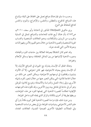 58
‫وإشباع‬ ‫البقاء‬ ‫عىل‬ ‫احلفاظ‬ ‫عىل‬ ‫تعمل‬ ‫دوافع‬ ‫هناك‬ ‫فإن‬ ‫سلو‬ ‫ما‬ ‫وحسب‬
‫واجلنس‬ ،‫والنوم‬ ،‫واإلخراج‬ ،‫والتنفس‬ ،‫والعطش‬ ،‫كاجلوع‬ ‫الدوافع‬ ‫هذه‬
.‫النوع‬ ‫عىل‬ ‫للحفاظ‬ ‫كدافع‬
،‫0102م‬ ،‫سعد‬ ‫وأبو‬ ‫(ختاتنة‬ ‫يف‬ ‫املذكور‬ )McQuail( ‫ماكويل‬ ‫يرى‬
‫التسلية‬ ‫يف‬ ‫تتمثل‬ ‫والدوافع‬ ‫للحاجات‬ ‫فئات‬ ‫أربع‬ ‫هناك‬ ‫بأن‬ ،)182‫ص‬
‫واكتساب‬ ‫الشخصية‬ ‫العالقات‬ ‫ودعم‬ ،‫واملشكالت‬ ‫الروتني‬ ‫من‬ ‫واهلروب‬
‫الذات‬‫وفهم‬‫واألمن‬‫القيم‬‫دعم‬‫خالل‬‫من‬‫الذهنية‬‫والصورة‬‫الشخصية‬‫اهلوية‬
.‫حوله‬ ‫حتدث‬ ‫التي‬ ‫األمور‬ ‫ومعرفة‬
‫واجتاهاته‬ ‫الفرد‬ ‫حاجات‬ ‫بني‬ ‫العالقة‬ ‫بصياغة‬ )Katz( ‫كاتز‬ ‫اهتم‬ ‫وقد‬
‫اإلعالم‬ ‫وسائل‬ ‫ومنها‬ ،‫املختلفة‬ ‫البدائل‬ ‫بني‬ ‫من‬ ‫إلشباعها‬ ‫الذهنية‬ ‫وصوره‬
.‫وحمتواها‬
‫إال‬ ،‫األولية‬ ‫الدوافع‬ ‫يف‬ ‫احليوان‬ ‫مع‬ ‫يشرتك‬ ‫اإلنسان‬ ‫أن‬ ‫اتفاق‬ ‫وهناك‬
‫األفراد‬ ‫أن‬ ‫إال‬ ،‫اجتامعي‬ ‫كائن‬ ‫فهو‬ ،‫االجتامعية‬ ‫بحياته‬ ‫يتمتع‬ ‫اإلنسان‬ ‫أن‬
‫من‬ ‫ذلك‬ ‫عن‬ ‫التعبري‬ ‫ويمكن‬ ،‫االجتامعية‬ ‫توجهاهتم‬ ‫يف‬ ‫وخيتلفون‬ ‫يتباينون‬
‫بانتامئه‬ ‫الفرد‬ ‫شعور‬ ‫خالل‬ ‫من‬ ‫عنها‬ ‫التعبري‬ ‫يمكن‬ ‫التي‬ ‫لالنتامء‬ ‫احلاجة‬ ‫خالل‬
‫للوطن‬ ‫لالنتامء‬ ‫وتتوسع‬ ‫واألصدقاء‬ ‫والدراسة‬ ‫العمل‬ ‫زمالء‬ ‫وإىل‬ ،‫األرسي‬
‫التوجهات‬ ‫هذه‬ ‫تكون‬ ‫وقد‬ ،‫اآلخرين‬ ‫وبني‬ ‫بينه‬ ‫تفاعل‬ ‫إىل‬ ‫حاجة‬ ‫يف‬ ‫أمر‬ ‫وهو‬
،‫اجلامعات‬ ‫هذه‬ ‫عن‬ ‫الفرد‬ ‫حيملها‬ ‫التي‬ ‫الذهنية‬ ‫للصورة‬ ً‫ا‬‫انعكاس‬ ‫اإلجيابية‬
.‫اجلامعة‬ ‫داخل‬ ‫الفرد‬ ‫حيتله‬ ‫الذي‬ ‫واملركز‬ ‫باملكانة‬ ‫أخرى‬ ‫أو‬ ‫بطريقة‬ ‫وربطها‬
‫يف‬ ً‫ا‬‫بارز‬ ً‫ا‬‫مكان‬ ‫اليوم‬ ‫حتتل‬ ‫الذهنية‬ ‫الصورة‬ ‫دراسة‬ ‫فإن‬ ،‫شك‬ ‫دون‬ ‫ومن‬
‫الشخصية‬ ‫دراسات‬ ‫بعض‬ ‫يف‬ ‫بل‬ ،‫اجلامعة‬ ‫وديناميات‬ ‫االجتامعي‬ ‫النفس‬ ‫علم‬
،‫العامة‬ ‫العالقات‬ ،‫النفسية‬ ‫الصحية‬ ‫األخرى‬ ‫التطبيقية‬ ‫املجاالت‬ ‫ويف‬
 