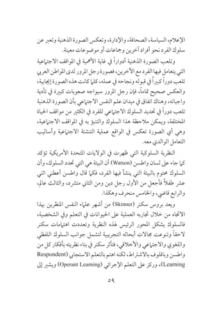59
‫عن‬ ‫وتعرب‬ ‫الذهنية‬ ‫الصورة‬ ‫وتعكس‬ ،‫واإلدارة‬ ،‫الصحافة‬ ،‫السياسة‬ ،‫اإلعالم‬
.‫معينة‬ ‫موضوعات‬ ‫أو‬ ‫ومجاعات‬ ‫آخرين‬ ‫أفراد‬ ‫نحو‬ ‫الفرد‬ ‫سلوك‬
‫االجتامعية‬ ‫املواقف‬ ‫يف‬ ‫األمهية‬ ‫غاية‬ ‫يف‬ ً‫ا‬‫أدوار‬ ‫الذهنية‬ ‫الصورة‬ ‫وتلعب‬
‫العريب‬‫املواطن‬‫لدى‬‫املرور‬‫رجل‬‫فصورة‬،‫اآلخرين‬‫مع‬‫الفرد‬‫فيها‬‫يتعامل‬‫التي‬
،‫إجيابية‬ ‫الصورة‬ ‫هذه‬ ‫كانت‬ ‫كلام‬ ،‫عمله‬ ‫يف‬ ‫ونجاحه‬ ‫قبوله‬ ‫يف‬ ُ‫ا‬‫كبري‬ ً‫ا‬‫دور‬ ‫تلعب‬
‫تأدية‬ ‫يف‬ ‫كبرية‬ ‫صعوبات‬ ‫سيواجه‬ ‫املرور‬ ‫رجل‬ ‫فإن‬ ،ً‫ا‬‫متام‬ ‫صحيح‬ ‫والعكس‬
‫الذهنية‬ ‫الصورة‬ ‫بأن‬ ‫االجتامعي‬ ‫النفس‬ ‫علم‬ ‫ميدان‬ ‫يف‬ ‫اتفاق‬ ‫وهناك‬ ،‫واجباته‬
‫احلياة‬ ‫مواقف‬ ‫من‬ ‫الكثري‬ ‫يف‬ ‫للفرد‬ ‫االجتامعي‬ ‫السلوك‬ ‫حتديد‬ ‫يف‬ ً‫ا‬‫دور‬ ‫تلعب‬
،‫االجتامعية‬ ‫املواقف‬ ‫يف‬ ‫به‬ ‫والتنبؤ‬ ‫السلوك‬ ‫هذا‬ ‫مالحظة‬ ‫ويمكن‬ ،‫املختلفة‬
‫وأساليب‬ ‫االجتامعية‬ ‫التنشئة‬ ‫عملية‬ ‫الواقع‬ ‫يف‬ ‫تعكس‬ ‫الصورة‬ ‫أي‬ ‫وهي‬
.‫معه‬ ‫الوالدي‬ ‫التعامل‬
‫تؤكد‬ ‫األمريكية‬ ‫املتحدة‬ ‫الواليات‬ ‫يف‬ ‫ظهرت‬ ‫التي‬ ‫السلوكية‬ ‫النظرية‬
‫وأن‬ ،‫السلوك‬ ‫حتدد‬ ‫التي‬ ‫هي‬ ‫البيئة‬ ‫أن‬ )Watson( ‫واطسن‬ ‫لسان‬ ‫عىل‬ ‫جاء‬ ‫كام‬
‫اثني‬ ‫أعطني‬ ‫واطسن‬ ‫قال‬ ‫فكام‬ ،‫الفرد‬ ‫فيها‬ ‫ينشأ‬ ‫التي‬ ‫بالبيئة‬ ‫حمتوم‬ ‫السلوك‬
،‫عامل‬ ‫والثالث‬ ،‫مترشد‬ ‫الثاين‬ ‫ومن‬ ‫دين‬ ‫رجل‬ ‫األول‬ ‫من‬ ‫فأجعل‬ ُ‫ال‬‫طف‬ ‫عرش‬
.‫وهكذا‬ ‫منحرف‬ ‫واخلامس‬ ،‫قايض‬ ‫والرابع‬
‫هبذا‬ ‫املنظرين‬ ‫النفس‬ ‫علامء‬ ‫أشهر‬ ‫من‬ )Skinner( ‫سكنر‬ ‫بروس‬ ‫ويعد‬
،‫الشخصية‬ ‫ويف‬ ‫التعلم‬ ‫يف‬ ‫احليوانات‬ ‫عىل‬ ‫العملية‬ ‫جتاربه‬ ‫خالل‬ ‫من‬ ‫االجتاه‬
‫سكنر‬ ‫اهتاممات‬ ‫وتعددت‬ ‫النظرية‬ ‫هلذه‬ ‫الرئيس‬ ‫املحور‬ ‫يشكل‬ ‫فالسلوك‬
‫اللفظي‬ ‫السلوك‬ ‫جوانب‬ ‫لتشمل‬ ‫التجريبية‬ ‫أبحاثه‬ ‫جماالت‬ ‫وتنوعت‬ ً‫ا‬‫الحق‬
‫من‬ ‫كل‬ ‫بأفكار‬ ‫نظريته‬ ‫بناء‬ ‫يف‬ ‫سكنر‬ ‫فتأثر‬ ،‫واألخالقي‬ ‫واالجتامعي‬ ‫واللغوي‬
Respondent(‫االستجايب‬‫بالتعلم‬‫اهتم‬ ‫لكنه‬،‫باالشرتاط‬ ‫وباقلوف‬‫واطسن‬
‫إىل‬ ‫ويشري‬ )Operant Learning( ‫اإلجرائي‬ ‫التعلم‬ ‫عىل‬ ‫وركز‬ ،)Learning
 