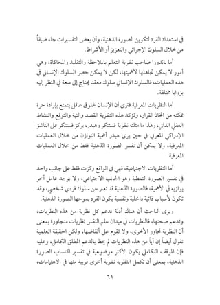 61
ُ‫ا‬‫ضيق‬ ‫جاء‬ ‫التفسريات‬ ‫بعض‬ ‫وأن‬ ،‫الذهنية‬ ‫الصورة‬ ‫لتكوين‬ ‫الفرد‬ ‫استعداد‬ ‫يف‬
.‫األرشاط‬ ‫أو‬ ‫والتعزيز‬ ‫اإلجرائي‬ ‫السلوك‬ ‫خالل‬ ‫من‬
‫وهي‬ ،‫واملحاكاة‬ ‫والتقليد‬ ‫باملالحظة‬ ‫التعلم‬ ‫نظرية‬ ‫صاحب‬ ‫باندورا‬ ‫أما‬
‫يف‬ ‫اإلنساين‬ ‫السلوك‬ ‫حرص‬ ‫يمكن‬ ‫ال‬ ‫لكن‬ ،‫ألمهيتها‬ ‫جتاهلها‬ ‫يمكن‬ ‫ال‬ ‫أمور‬
‫إليه‬ ‫النظر‬ ‫يف‬ ‫سعة‬ ‫إىل‬ ‫حيتاج‬ ‫معقد‬ ‫سلوك‬ ‫اإلنساين‬ ‫فالسلوك‬ ،‫العمليات‬ ‫هذه‬
.‫خمتلفة‬ ‫بزوايا‬
‫حرة‬ ‫بإرادة‬ ‫يتمتع‬ ‫عاقل‬ ‫خملوق‬ ‫اإلنسان‬ ‫أن‬ ‫فرتى‬ ‫املعرفية‬ ‫النظريات‬ ‫أما‬
‫والنشاط‬ ‫والتوقع‬ ‫والنية‬ ‫القصد‬ ‫النظرية‬ ‫هذه‬ ‫وتؤكد‬ ،‫القرار‬ ‫اختاذ‬ ‫من‬ ‫متكنه‬
‫الناشز‬ ‫عىل‬ ‫فستنكر‬ ‫يركز‬ ،‫وهيدر‬ ‫فستنكر‬ ‫نظرية‬ ‫مثلته‬ ‫ما‬ ‫وهذا‬ ،‫الذايت‬ ‫العقيل‬
‫العمليات‬ ‫خالل‬ ‫من‬ ‫التوازن‬ ‫أمهية‬ ‫هيدر‬ ‫يرى‬ ‫حني‬ ‫يف‬ ‫املعريف‬ ‫اإلدراكي‬
‫العمليات‬ ‫خالل‬ ‫من‬ ‫فقط‬ ‫الذهنية‬ ‫الصورة‬ ‫نفرس‬ ‫أن‬ ‫يمكن‬ ‫وال‬ ،‫املعرفية‬
.‫املعرفية‬
‫واحد‬ ‫جانب‬ ‫عىل‬ ‫فقط‬ ‫ركزت‬ ‫الواقع‬ ‫يف‬ ‫فهي‬ ،‫االجتامعية‬ ‫النظريات‬ ‫أما‬
‫آخر‬ ‫عامل‬ ‫يوجد‬ ‫وال‬ ،‫االجتامعي‬ ‫اجلانب‬ ‫وهو‬ ‫النمطية‬ ‫الصورة‬ ‫تفسري‬ ‫يف‬
‫وقد‬ ،‫شخيص‬ ‫فردي‬ ‫سلوك‬ ‫عن‬ ‫تعرب‬ ‫قد‬ ‫الذهنية‬ ‫فالصورة‬ ،‫األمهية‬ ‫يف‬ ‫يوازيه‬
.‫الذهنية‬ ‫الصورة‬ ‫بموجها‬ ‫الفرد‬ ‫يكون‬ ‫ونفسية‬ ‫داخلية‬ ‫ذاتية‬ ‫ألسباب‬ ‫تكون‬
،‫النظريات‬ ‫هذه‬ ‫من‬ ‫نظرية‬ ‫كل‬ ‫تدعم‬ ‫أدلة‬ ‫هناك‬ ‫أن‬ ‫الباحث‬ ‫ويرى‬
‫بمعنى‬ ‫متجاورة‬ ‫نظريات‬ ‫النفس‬ ‫علم‬ ‫ميدان‬ ‫يف‬ ‫فالنظريات‬ ،‫صحتها‬ ‫وتدعم‬
‫العلمية‬ ‫احلقيقة‬ ‫ولكن‬ ،‫أنقاضها‬ ‫عىل‬ ‫تقوم‬ ‫وال‬ ،‫األخرى‬ ‫جتاور‬ ‫النظرية‬ ‫أن‬
‫وعليه‬ ،‫الكامل‬ ‫املطلق‬ ‫بالدعم‬ ‫حيظ‬ ‫مل‬ ‫النظريات‬ ‫هذه‬ ‫من‬ ً‫ا‬‫أي‬ ‫إن‬ ً‫ا‬‫أيض‬ ‫تقول‬
‫الصورة‬ ‫اكتساب‬ ‫تفسري‬ ‫يف‬ ‫موضوعية‬ ‫األكثر‬ ‫يكون‬ ‫التكاميل‬ ‫املوقف‬ ‫فإن‬
،‫االهتاممات‬ ‫يف‬ ‫منها‬ ‫قريبة‬ ‫أخرى‬ ‫نظرية‬ ‫النظرية‬ ‫تكمل‬ ‫أن‬ ‫بمعنى‬ ،‫الذهنية‬
 