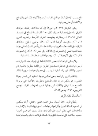 63
‫واللوائح‬‫بالقوانني‬‫االلتزام‬‫عدم‬‫أو‬،‫القيادة‬‫يف‬‫الرعونة‬‫أو‬‫اإلمهال‬‫بسبب‬‫تقع‬
.‫معرفتها‬ ‫حتى‬ ‫أو‬ ‫واألنظمة‬
‫حوادث‬ ‫وفيات‬ ‫معدالت‬ ‫أن‬ ‫إىل‬ )2‫ص‬ ،‫(3102م‬ ‫الكردي‬ ‫ويشري‬
‫املتوسط‬ ‫يف‬ ‫بلغ‬ ‫قد‬ ‫نسمة‬ ‫ألف‬ 100 ‫لكل‬ ،‫حديثة‬ ‫إحصائية‬ ‫عىل‬ ‫بناء‬ ‫الطرق‬
‫العريب‬ ‫واملغرب‬ ‫األوسط‬ ‫الرشق‬ ‫بمتوسط‬ ‫وبمقارنته‬ ،)16٫6( ‫العاملي‬
‫معدالت‬ ‫ارتفاع‬ ‫يوضح‬ ‫وهذا‬ ،)31٫6( ‫أفريقيا‬ ‫ومتوسط‬ ،)31٫1(
‫وأن‬ ،‫العاملي‬ ‫املعدل‬ ‫عن‬ ً‫ا‬‫تقريب‬ ‫الضعف‬ ‫بنسبة‬ ‫العربية‬ ‫املجتمعات‬ ‫يف‬ ‫الوفيات‬
‫السودان‬ ‫ويف‬ )41٫8( ‫مرص‬ ‫ويف‬ ،)49( ‫إىل‬ ‫السعودية‬ ‫يف‬ ‫تصل‬ ‫النسبة‬ ‫هذه‬
.‫العاملية‬ ‫النسبة‬ ‫ضعف‬ ‫فاقت‬ ‫ومجيعها‬ ،)34٫2( ‫األردن‬ ‫ويف‬ ،)34٫7(
،‫السيارات‬ ‫عدد‬ ‫ازدياد‬ ‫يف‬ ‫فقط‬ ‫املشكلة‬ ‫حيرص‬ ‫أن‬ ‫للباحث‬ ‫يمكن‬ ‫وال‬
‫مل‬ ‫والسيارة‬ ‫للطريق‬ ‫املشاة‬ ‫من‬ ‫الطريق‬ ‫مستخدم‬ ‫نظرة‬ ‫إن‬ ‫بل‬ ،‫قيادهتا‬ ‫وسوء‬
.‫قاتلة‬‫مرورية‬‫حوادث‬‫حصول‬‫يف‬‫يتسبب‬‫قد‬‫النظرة‬‫هبذه‬‫فهو‬‫ولذلك‬،‫تتطور‬
‫بحياة‬ ‫تتصل‬ ‫التي‬ ‫التنظيم‬ ‫درجة‬ ‫لعكس‬ ‫يسعى‬ ‫ولوائحه‬ ‫املرور‬ ‫نظام‬ ‫إن‬
‫يوفرها‬ ‫التي‬ ‫واألمهية‬ ،‫وتطوره‬ ‫املجتمع‬ ‫تقدم‬ ‫درجة‬ ‫يعكس‬ ‫وهو‬ ،‫الناس‬
‫املجتمع‬ ‫أفراد‬ ‫اهتاممات‬ ‫ضمن‬ ‫حيتلها‬ ‫التي‬ ‫واملكانة‬ ‫املرفق‬ ‫هلذا‬ ‫املجتمع‬
.)183‫ص‬ ،‫1991م‬ ،‫(الزويبي‬
‫املرور‬ ‫نظام‬ ‫أنساق‬ ‫ـ‬ 1
‫ينعكس‬ ‫أوهلا‬ ،‫والتقني‬ ‫الفني‬ ‫النسق‬ ‫يمثل‬ ‫أنساق‬ ‫ثالثة‬ ‫املرور‬ ‫ولنظام‬
‫باإلشارات‬ ً‫ء‬‫انتها‬ ،‫فيها‬ ‫السري‬ ‫واجتاهات‬ ‫وأنواعها‬ ‫الطرق‬ ‫شبكة‬ ‫تصميم‬ ‫يف‬
‫العربية‬ ‫العواصم‬ ‫سعت‬ ‫وقد‬ ،‫الطرقات‬ ‫عىل‬ ‫السري‬ ‫تنظم‬ ‫التي‬ ‫والعالمات‬
‫وممتدة‬‫واسعة‬‫داخلية‬‫طرقات‬‫شبكة‬‫وبناء‬‫خللق‬‫عاصمة‬‫كل‬‫إمكانات‬‫حسب‬
 