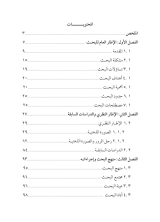 ‫املحتويــــــــات‬
3..................................................................................................... ‫امللخص‬
7............................................................. ‫للبحـث‬ ‫العام‬ ‫اإلطار‬ :‫األول‬ ‫الفصل‬
9........................................................................................ ‫املقدمة‬ 1. 1
15......................................................................... ‫البحـث‬‫مشكلة‬2.1
19...................................................................... ‫البحث‬ ‫تساؤالت‬ 3. 1
20........................................................................ ‫البحـث‬‫أهداف‬4. 1
20........................................................................... ‫البحـث‬ ‫أمهية‬ 5. 1
25.......................................................................... ‫البحـث‬‫حدود‬ 6.1
25.................................................................. ‫البحث‬ ‫مصطلحات‬ 7. 1
27........................................ ‫السابقة‬ ‫والدراسات‬ ‫النظري‬ ‫اإلطار‬ :‫الثاين‬ ‫الفصل‬
29....................................................................... ‫النظـري‬‫اإلطـار‬ 1.2
29............................................................ ‫الذهنيـة‬‫الصورة‬ 1.1.2
62......................................... ‫الذهنيـة‬ ‫والصورة‬ ‫املرور‬ ‫رجل‬ 2. 1. 2
84................................................................... ‫السابقـة‬ ‫الدراسات‬ 2. 2
93..................................................... ‫وإجراءاتـه‬‫البحث‬‫منهج‬:‫الثالث‬‫الفصل‬
95.......................................................................... ‫البحـث‬ ‫منهج‬ 1. 3
96.......................................................................... ‫البحـث‬ ‫جمتمع‬ 2. 3
96............................................................................ ‫البحـث‬ ‫عينة‬ 3. 3
98............................................................................ 	‫ث‬‫البحـ‬ ‫أداة‬ 4. 3
 