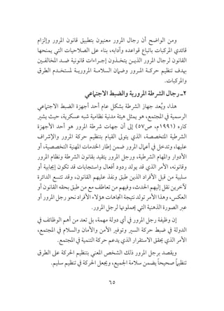 65
‫وإلزام‬ ‫املرور‬ ‫قانون‬ ‫بتطبيق‬ ‫معنيون‬ ‫املرور‬ ‫رجال‬ ‫أن‬ ‫الواضح‬ ‫ومن‬
‫يمنحها‬ ‫التي‬ ‫الصالحيات‬ ‫عىل‬ ‫بناء‬ ،‫وآدابه‬ ‫قواعده‬ ‫باتباع‬ ‫املركبات‬ ‫قائدي‬
‫املخالفـني‬ ‫ضـد‬ ‫قانونية‬ ‫إجـراءات‬ ‫يتخـذون‬ ‫الذيـن‬ ‫املرور‬ ‫لرجال‬ ‫القانون‬
‫الطرق‬ ‫ملستخـدم‬ ‫املروريـة‬ ‫السالمـة‬ ‫وضامن‬ ‫املـرور‬ ‫حركـة‬ ‫تنظيم‬ ‫هبدف‬
.‫واملركبات‬
‫االجتامعي‬ ‫والضبط‬ ‫املرورية‬ ‫الرشطة‬ ‫رجال‬ ‫2ـ‬
‫االجتامعي‬ ‫الضبط‬ ‫أجهزة‬ ‫أحد‬ ‫عام‬ ‫بشكل‬ ‫الرشطة‬ ‫جهاز‬ ‫عد‬ُ‫ي‬‫و‬ ،‫هذا‬
‫يشري‬ ‫حيث‬ ،‫عسكرية‬ ‫شبه‬ ‫نظامية‬ ‫مدنية‬ ‫هيئة‬ ‫يمثل‬ ‫هو‬ ،‫املجتمع‬ ‫يف‬ ‫الرسمية‬
‫األجهزة‬ ‫أحد‬ ‫هو‬ ‫املرور‬ ‫رشطة‬ ‫جهات‬ ‫أن‬ ‫إىل‬ )57‫ص‬ ،‫(1991م‬ ‫كاره‬
‫واإلرشاف‬ ‫املرور‬ ‫حركة‬ ‫بتنظيم‬ ‫القيام‬ ‫يتوىل‬ ‫الذي‬ ،‫املتخصصة‬ ‫الرشطية‬
‫أو‬ ،‫التخصصية‬ ‫املهنية‬ ‫اخلدمات‬ ‫إطار‬ ‫ضمن‬ ‫املرور‬ ‫أعامل‬ ‫يف‬ ‫وتدخل‬ ،‫عليها‬
‫املرور‬ ‫ونظام‬ ‫الرشطة‬ ‫بقانون‬ ‫يتقيد‬ ‫املرور‬ ‫ورجل‬ ،‫الرشطية‬ ‫واملهام‬ ‫األدوار‬
‫أو‬ ‫إجيابية‬ ‫تكون‬ ‫قد‬ ‫واستجابات‬ ‫أفعال‬ ‫ردود‬ ‫يولد‬ ‫قد‬ ‫الذي‬ ‫األمر‬ ،‫وقانونه‬
‫الدائرة‬ ‫تتسع‬ ‫وقد‬ ،‫القانون‬ ‫عليهم‬ ‫ونفذ‬ ‫طبق‬ ‫الذين‬ ‫األفراد‬ ‫قبل‬ ‫من‬ ‫سلبية‬
‫أو‬ ‫القانون‬ ‫بحقه‬ ‫طبق‬ ‫من‬ ‫مع‬ ‫تعاطف‬ ‫من‬ ‫وفيهم‬ ،‫احلدث‬ ‫إليهم‬ ‫نقل‬ ‫آلخرين‬
‫أو‬ ‫املرور‬ ‫رجل‬ ‫نحو‬ ‫األفراد‬ ‫هؤالء‬ ‫اجتاهات‬ ‫نتيجة‬ ‫تولد‬ ‫األمر‬ ‫وهذا‬ ،‫العكس‬
.‫املرور‬ ‫لرجل‬ ‫حيملوهنا‬ ‫التي‬ ‫الذهنية‬ ‫الصورة‬ ‫عرب‬
‫يف‬ ‫الوظائف‬ ‫أهم‬ ‫من‬ ‫تعد‬ ‫بل‬ ،‫مهمة‬ ‫دولة‬ ‫أي‬ ‫يف‬ ‫املرور‬ ‫رجل‬ ‫وظيفة‬ ‫إن‬
،‫املجتمع‬ ‫يف‬ ‫والسالم‬ ‫واألمان‬ ‫األمن‬ ‫وتوفري‬ ‫السري‬ ‫حركة‬ ‫ضبط‬ ‫يف‬ ‫الدولة‬
.‫املجتمع‬ ‫يف‬ ‫التنمية‬ ‫حركة‬ ‫يدعم‬ ‫الذي‬ ‫االستقرار‬ ‫حيقق‬ ‫الذي‬ ‫األمر‬
‫الطرق‬ ‫عىل‬ ‫احلركة‬ ‫بتنظيم‬ ‫املعني‬ ‫الشخص‬ ‫ذلك‬ ‫املرور‬ ‫برجل‬ ‫ويقصد‬
.‫سليم‬ ‫تنظيم‬ ‫يف‬ ‫احلركة‬ ‫وجيعل‬ ،‫اجلميع‬ ‫سالمة‬ ‫يضمن‬ ً‫ا‬‫صحيح‬ ً‫ام‬‫تنظي‬
 