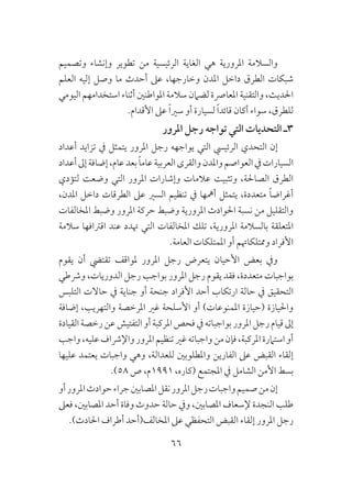 66
‫وتصميم‬ ‫وإنشاء‬ ‫تطوير‬ ‫من‬ ‫الرئيسية‬ ‫الغاية‬ ‫هي‬ ‫املرورية‬ ‫والسالمة‬
‫العلم‬ ‫إليه‬ ‫وصل‬ ‫ما‬ ‫أحدث‬ ‫عىل‬ ،‫وخارجها‬ ‫املدن‬ ‫داخل‬ ‫الطرق‬ ‫شبكات‬
‫اليومي‬ ‫استخدامهم‬ ‫أثناء‬ ‫املواطنني‬ ‫سالمة‬ ‫لضامن‬ ‫املعارصة‬ ‫والتقنية‬ ،‫احلديث‬
.‫األقدام‬ ‫عىل‬ ً‫ا‬‫سري‬ ‫أو‬ ‫لسيارة‬ ً‫ا‬‫قائد‬ ‫أكان‬ ‫سواء‬ ،‫للطرق‬
‫املرور‬ ‫رجل‬ ‫تواجه‬ ‫التي‬ ‫التحديات‬ ‫3ـ‬
‫أعداد‬ ‫تزايد‬ ‫يف‬ ‫يتمثل‬ ‫املرور‬ ‫رجل‬ ‫يواجهه‬ ‫التي‬ ‫الرئييس‬ ‫التحدي‬ ‫إن‬
‫أعداد‬‫إىل‬‫إضافة‬،‫عام‬‫بعد‬ ً‫ا‬‫عام‬‫العربية‬‫والقرى‬‫واملدن‬‫العواصم‬‫يف‬‫السيارات‬
‫لتؤدي‬ ‫وضعت‬ ‫التي‬ ‫املرور‬ ‫وإشارات‬ ‫عالمات‬ ‫وتثبيت‬ ،‫الصاحلة‬ ‫الطرق‬
،‫املدن‬ ‫داخل‬ ‫الطرقات‬ ‫عىل‬ ‫السري‬ ‫تنظيم‬ ‫يف‬ ‫أمهها‬ ‫يتمثل‬ ،‫متعددة‬ ً‫ا‬‫أغراض‬
‫املخالفات‬ ‫وضبط‬ ‫املرور‬ ‫حركة‬ ‫وضبط‬ ‫املرورية‬ ‫احلوادث‬ ‫نسبة‬ ‫من‬ ‫والتقليل‬
‫سالمة‬ ‫اقرتافها‬ ‫عند‬ ‫هتدد‬ ‫التي‬ ‫املخالفات‬ ‫تلك‬ ،‫املرورية‬ ‫بالسالمة‬ ‫املتعلقة‬
.‫العامة‬ ‫املمتلكات‬ ‫أو‬ ‫وممتلكاهتم‬ ‫األفراد‬
‫يقوم‬ ‫أن‬ ‫تقتيض‬ ‫ملواقف‬ ‫املرور‬ ‫رجل‬ ‫يتعرض‬ ‫األحيان‬ ‫بعض‬ ‫ويف‬
‫ورشطي‬ ،‫الدوريات‬ ‫رجل‬ ‫بواجب‬ ‫املرور‬ ‫رجل‬ ‫يقوم‬ ‫فقد‬ ،‫متعددة‬ ‫بواجبات‬
‫التلبس‬ ‫حاالت‬ ‫يف‬ ‫جناية‬ ‫أو‬ ‫جنحة‬ ‫األفراد‬ ‫أحد‬ ‫ارتكاب‬ ‫حالة‬ ‫يف‬ ‫التحقيق‬
‫إضافة‬ ،‫والتهريب‬ ‫املرخصة‬ ‫غري‬ ‫األسلحة‬ ‫أو‬ )‫املمنوعات‬ ‫(حيازة‬ ‫واحليازة‬
‫القيادة‬‫رخصة‬‫عن‬‫التفتيش‬‫أو‬‫املركبة‬‫فحص‬‫يف‬‫بواجباته‬‫املرور‬‫رجل‬‫قيام‬‫إىل‬
‫واجب‬،‫عليه‬‫واإلرشاف‬‫املرور‬‫تنظيم‬‫غري‬‫واجباته‬‫من‬‫فإن‬،‫املركبة‬‫استامرة‬‫أو‬
‫عليها‬ ‫يعتمد‬ ‫واجبات‬ ‫وهي‬ ،‫للعدالة‬ ‫واملطلوبني‬ ‫الفارين‬ ‫عىل‬ ‫القبض‬ ‫إلقاء‬
.)58 ‫ص‬ ،‫1991م‬ ،‫(كاره‬ ‫املجتمع‬ ‫يف‬ ‫الشامل‬ ‫األمن‬ ‫بسط‬
‫أو‬‫املرور‬‫حوادث‬‫جراء‬‫املصابني‬‫نقل‬‫املرور‬‫رجل‬‫واجبات‬‫صميم‬‫من‬‫إن‬
‫فعىل‬ ،‫املصابني‬ ‫أحد‬ ‫وفاة‬ ‫حدوث‬ ‫حالة‬ ‫ويف‬ ،‫املصابني‬ ‫إلسعاف‬ ‫النجدة‬ ‫طلب‬
.)‫احلادث‬ ‫أطراف‬ ‫املخالف(أحد‬ ‫عىل‬ ‫التحفظي‬ ‫القبض‬ ‫إلقاء‬ ‫املرور‬ ‫رجل‬
 