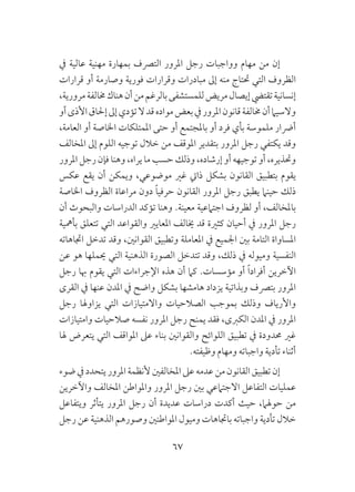 67
‫يف‬ ‫عالية‬ ‫مهنية‬ ‫بمهارة‬ ‫الترصف‬ ‫املرور‬ ‫رجل‬ ‫وواجبات‬ ‫مهام‬ ‫من‬ ‫إن‬
‫قرارات‬ ‫أو‬ ‫وصارمة‬ ‫فورية‬ ‫وقرارات‬ ‫مبادرات‬ ‫إىل‬ ‫منه‬ ‫حتتاج‬ ‫التي‬ ‫الظروف‬
،‫مرورية‬‫خمالفة‬‫هناك‬‫أن‬‫من‬‫بالرغم‬‫للمستشفى‬‫مريض‬‫إيصال‬‫تقتيض‬‫إنسانية‬
‫أو‬‫األذى‬‫إحلاق‬‫إىل‬‫تؤدي‬‫ال‬‫قد‬‫مواده‬‫بعض‬‫يف‬‫املرور‬‫قانون‬‫خمالفة‬‫أن‬‫والسيام‬
،‫العامة‬ ‫أو‬ ‫اخلاصة‬ ‫املمتلكات‬ ‫حتى‬ ‫أو‬ ‫باملجتمع‬ ‫أو‬ ‫فرد‬ ‫بأي‬ ‫ملموسة‬ ‫أرضار‬
‫املخالف‬ ‫إىل‬ ‫اللوم‬ ‫توجيه‬ ‫خالل‬ ‫من‬ ‫املوقف‬ ‫بتقدير‬ ‫املرور‬ ‫رجل‬ ‫يكتفي‬ ‫وقد‬
‫املرور‬ ‫رجل‬ ‫فإن‬ ‫وهنا‬ ،‫يراه‬ ‫ما‬ ‫حسب‬ ‫وذلك‬ ،‫إرشاده‬ ‫أو‬ ‫توجيهه‬ ‫أو‬ ،‫وحتذيره‬
‫عكس‬ ‫يقع‬ ‫أن‬ ‫ويمكن‬ ،‫موضوعي‬ ‫غري‬ ‫ذايت‬ ‫بشكل‬ ‫القانون‬ ‫بتطبيق‬ ‫يقوم‬
‫اخلاصة‬ ‫الظروف‬ ‫مراعاة‬ ‫دون‬ ً‫ا‬‫حرفي‬ ‫القانون‬ ‫املرور‬ ‫رجل‬ ‫يطبق‬ ‫حينام‬ ‫ذلك‬
‫أن‬ ‫والبحوث‬ ‫الدراسات‬ ‫تؤكد‬ ‫وهنا‬ .‫معينة‬ ‫اجتامعية‬ ‫لظروف‬ ‫أو‬ ،‫باملخالف‬
‫بأمهية‬ ‫تتعلق‬ ‫التي‬ ‫والقواعد‬ ‫املعايري‬ ‫خيالف‬ ‫قد‬ ‫كثرية‬ ‫أحيان‬ ‫يف‬ ‫املرور‬ ‫رجل‬
‫اجتاهاته‬ ‫تدخل‬ ‫وقد‬ ،‫القوانني‬ ‫وتطبيق‬ ‫املعاملة‬ ‫يف‬ ‫اجلميع‬ ‫بني‬ ‫التامة‬ ‫املساواة‬
‫عن‬ ‫هو‬ ‫حيملها‬ ‫التي‬ ‫الذهنية‬ ‫الصورة‬ ‫تتدخل‬ ‫وقد‬ ،‫ذلك‬ ‫يف‬ ‫وميوله‬ ‫النفسية‬
‫رجل‬ ‫هبا‬ ‫يقوم‬ ‫التي‬ ‫اإلجراءات‬ ‫هذه‬ ‫أن‬ ‫كام‬ .‫مؤسسات‬ ‫أو‬ ً‫ا‬‫أفراد‬ ‫اآلخرين‬
‫القرى‬ ‫يف‬ ‫عنها‬ ‫املدن‬ ‫يف‬ ‫واضح‬ ‫بشكل‬ ‫هامشها‬ ‫يزداد‬ ‫وبذاتية‬ ‫بترصف‬ ‫املرور‬
‫رجل‬ ‫يزاوهلا‬ ‫التي‬ ‫واالمتيازات‬ ‫الصالحيات‬ ‫بموجب‬ ‫وذلك‬ ‫واألرياف‬
‫وامتيازات‬ ‫صالحيات‬ ‫نفسه‬ ‫املرور‬ ‫رجل‬ ‫يمنح‬ ‫فقد‬ ،‫الكربى‬ ‫املدن‬ ‫يف‬ ‫املرور‬
‫هلا‬ ‫يتعرض‬ ‫التي‬ ‫املواقف‬ ‫عىل‬ ‫بناء‬ ‫والقوانني‬ ‫اللوائح‬ ‫تطبيق‬ ‫يف‬ ‫حمدودة‬ ‫غري‬
.‫وظيفته‬ ‫ومهام‬ ‫واجباته‬ ‫تأدية‬ ‫أثناء‬
‫ضوء‬‫يف‬‫يتحدد‬‫املرور‬‫ألنظمة‬‫املخالفني‬‫عىل‬‫عدمه‬‫من‬‫القانون‬‫تطبيق‬‫إن‬
‫واآلخرين‬ ‫املخالف‬ ‫واملواطن‬ ‫املرور‬ ‫رجل‬ ‫بني‬ ‫االجتامعي‬ ‫التفاعل‬ ‫عمليات‬
‫ويتفاعل‬ ‫يتأثر‬ ‫املرور‬ ‫رجل‬ ‫أن‬ ‫عديدة‬ ‫دراسات‬ ‫أكدت‬ ‫حيث‬ ،‫حوهلام‬ ‫من‬
‫رجل‬ ‫عن‬ ‫الذهنية‬ ‫وصورهم‬ ‫املواطنني‬ ‫وميول‬ ‫باجتاهات‬ ‫واجباته‬ ‫تأدية‬ ‫خالل‬
 