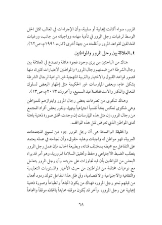 68
‫احلل‬ ‫متثل‬ ‫الغالب‬ ‫يف‬ ‫اإلجراءات‬ ‫وأن‬ ،‫سلبية‬ ‫أو‬ ‫إجيابية‬ ‫أكانت‬ ‫سواء‬ ،‫املرور‬
‫ورغبات‬ ،‫جانب‬ ‫من‬ ‫وواجباته‬ ‫مهامه‬ ‫تأدية‬ ‫يف‬ ‫املرور‬ ‫رجل‬ ‫لرغبات‬ ‫الوسط‬
.)62‫ص‬ ،‫1991م‬ ،‫(كاره‬ ‫أخرى‬ ‫جهة‬ ‫من‬ ‫وأنظمته‬ ‫املرور‬ ‫لقواعد‬ ‫املخالفني‬
‫واملواطنني‬ ‫املرور‬ ‫رجل‬ ‫بني‬ ‫العالقة‬ ‫4ـ‬
‫بني‬ ‫العالقة‬ ‫يف‬ ‫وتصدع‬ ‫هائلة‬ ‫فجوة‬ ‫وجود‬ ‫يرى‬ ‫من‬ ‫الباحثني‬ ‫من‬ ‫هناك‬
‫منها‬،‫كثرية‬‫العتبارات‬‫واملواطنني‬»‫املرور‬‫رجال‬‫ضمنهم‬‫«من‬‫الرشطة‬‫رجال‬
‫الرشطة‬ ‫لرجال‬ ‫الواعية‬ ‫غري‬ ‫املنهجية‬ ‫والرتبية‬ ‫واالختيار‬ ‫القبول‬ ‫قواعد‬ ‫قصور‬
‫لسلوك‬ ‫البعض‬ ‫إظهار‬ ‫مثل‬ ‫احلكيمة‬ ‫غري‬ ‫املامرسات‬ ‫وبعض‬ ،‫عام‬ ‫بشكل‬
.)13‫ص‬ ،‫3102م‬ ،‫وآخرون‬ ،‫السميع‬ ‫واالستخفاف(عبد‬ ‫والتكرب‬ ‫املتعايل‬
‫للمواطن‬ ‫وابتزازهم‬ ‫املرور‬ ‫رجال‬ ‫بعض‬ ‫ترصفات‬ ‫من‬ ‫شكوى‬ ‫وهناك‬
‫املجتمع‬ ‫أفراد‬ ‫بعض‬ ‫ونفور‬ ،‫بينهام‬ ً‫ا‬‫اجتامعي‬ ً‫ا‬‫نفسي‬ ً‫ا‬‫بعد‬ ‫تعكس‬ ‫شكوى‬ ‫وهي‬
‫باهتة‬ ‫ذهنية‬ ‫صورة‬ ‫ختلق‬ ‫وجدت‬ ‫إن‬ ‫املامرسات‬ ‫هذه‬ ‫مثل‬ ‫إن‬ ،‫املرور‬ ‫رجال‬ ‫من‬
.‫املواقف‬ ‫هذه‬ ‫ملثل‬ ‫تعرض‬ ‫الذي‬ ‫املواطن‬ ‫لدى‬
‫املجتمعات‬ ‫نسيج‬ ‫من‬ ‫جزء‬ ‫املرور‬ ‫رجل‬ ‫أن‬ ‫هي‬ ‫الواضحة‬ ‫واحلقيقة‬
‫يعتمد‬ ‫عمله‬ ‫يف‬ ‫نجاحه‬ ‫وأن‬ ،‫حقوق‬ ‫وعليه‬ ‫واجبات‬ ‫له‬ ‫مواطن‬ ‫فهو‬ ،‫العربية‬
‫املرور‬ ‫رجل‬ ‫عمل‬‫فإن‬ ،‫احلال‬ ‫وبطبيعة‬ ،‫فئاته‬ ‫بمختلف‬ ‫حميطه‬ ‫مع‬ ‫التفاعل‬ ‫عىل‬
‫يراه‬‫قد‬‫أمر‬‫وهو‬،‫املرورية‬ ‫السالمة‬‫وحتقيق‬ ‫وحفظ‬ ‫االجتامعي‬ ‫الضبط‬ ‫يتطلب‬
‫يتعامل‬ ‫املرور‬ ‫رجل‬ ‫وأن‬ ،‫حريته‬ ‫عىل‬ ‫جتاوزات‬ ‫فيه‬ ‫بأن‬ ‫املواطنني‬ ‫من‬ ‫البعض‬
‫التعليمية‬ ‫واملستويات‬ ‫األعامر‬ ‫حيث‬ ‫من‬ ‫املواطنني‬ ‫من‬ ‫خمتلفة‬ ‫نوعيات‬ ‫مع‬
‫أفعال‬ ‫ردود‬ ‫تتولد‬ ‫التفاعل‬ ‫هذا‬ ‫ظل‬ ‫ويف‬ ،‫واالقتصادية‬ ‫واالجتامعية‬ ‫والثقافية‬
‫ذهنية‬ ‫وصورة‬ ً‫ا‬‫وانطباع‬ ً‫ا‬‫اجتاه‬ ‫يكون‬ ‫من‬ ‫فهناك‬ ،‫املرور‬ ‫رجل‬ ‫نحو‬ ‫قبلهم‬ ‫من‬
ً‫ا‬‫واجتاه‬ ً‫ا‬‫موقف‬ ‫باختاذه‬ ً‫ا‬‫حمايد‬ ‫موقفه‬ ‫كون‬ُ‫ي‬ ‫قد‬ ‫وآخر‬ ،‫املرور‬ ‫رجل‬ ‫عن‬ ‫إجيابية‬
 