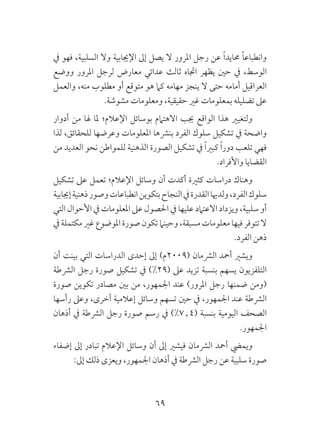 69
‫يف‬ ‫فهو‬ ،‫السلبية‬ ‫وال‬ ‫اإلجيابية‬ ‫إىل‬ ‫يصل‬ ‫ال‬ ‫املرور‬ ‫رجل‬ ‫عن‬ ً‫ا‬‫حمايد‬ ً‫ا‬‫وانطباع‬
‫ووضع‬ ‫املرور‬ ‫لرجل‬ ‫معارض‬ ‫عدائي‬ ‫ثالث‬ ‫اجتاه‬ ‫يظهر‬ ‫حني‬ ‫يف‬ ،‫الوسط‬
‫والعمل‬ ،‫منه‬ ‫مطلوب‬ ‫أو‬ ‫متوقع‬ ‫هو‬ ‫كام‬ ‫مهامه‬ ‫ينجز‬ ‫ال‬ ‫حتى‬ ‫أمامه‬ ‫العراقيل‬
.‫مشوشة‬ ‫ومعلومات‬ ،‫حقيقية‬ ‫غري‬ ‫بمعلومات‬ ‫تضليله‬ ‫عىل‬
‫أدوار‬ ‫من‬ ‫هلا‬ ‫ملا‬ ‫اإلعالم؛‬ ‫بوسائل‬ ‫االهتامم‬ ‫جيب‬ ‫الواقع‬ ‫هذا‬ ‫ولتغيري‬
‫لذا‬ ،‫للحقائق‬ ‫وعرضها‬ ‫املعلومات‬ ‫بنرشها‬ ‫الفرد‬ ‫سلوك‬ ‫تشكيل‬ ‫يف‬ ‫واضحة‬
‫من‬ ‫العديد‬ ‫نحو‬ ‫للمواطن‬ ‫الذهنية‬ ‫الصورة‬ ‫تشكيل‬ ‫يف‬ ً‫ا‬‫كبري‬ ً‫ا‬‫دور‬ ‫تلعب‬ ‫فهي‬
.‫واألفراد‬ ‫القضايا‬
‫تشكيل‬ ‫عىل‬ ‫تعمل‬ ‫اإلعالم؛‬ ‫وسائل‬ ‫أن‬ ‫أكدت‬ ‫كثرية‬ ‫دراسات‬ ‫وهناك‬
‫إجيابية‬‫ذهنية‬‫وصور‬‫انطباعات‬‫بتكوين‬‫النجاح‬‫يف‬‫القدرة‬‫ولدهيا‬،‫الفرد‬‫سلوك‬
‫التي‬ ‫األحوال‬ ‫يف‬ ‫املعلومات‬ ‫عىل‬ ‫احلصول‬ ‫يف‬ ‫عليها‬ ‫االعتامد‬ ‫ويزداد‬ ،‫سلبية‬ ‫أو‬
‫يف‬ ‫مكتملة‬ ‫غري‬ ‫املوضوع‬‫صورة‬ ‫تكون‬‫وحينام‬ ،‫مسبقة‬ ‫معلومات‬ ‫فيها‬ ‫تتوفر‬ ‫ال‬
.‫الفرد‬ ‫ذهن‬
‫أن‬ ‫بينت‬ ‫التي‬ ‫الدراسات‬ ‫إحدى‬ ‫إىل‬ )‫(9002م‬ ‫الرشمان‬ ‫أمحد‬ ‫ويشري‬
‫الرشطة‬ ‫رجل‬ ‫صورة‬ ‫تشكيل‬ ‫يف‬ )%29( ‫عىل‬ ‫تزيد‬ ‫بنسبة‬ ‫يسهم‬ ‫التلفزيون‬
‫صورة‬ ‫تكوين‬ ‫مصادر‬ ‫بني‬ ‫من‬ ،‫اجلمهور‬ ‫عند‬ )‫املرور‬ ‫رجل‬ ‫ضمنها‬ ‫(ومن‬
‫رأسها‬ ‫وعىل‬ ،‫أخرى‬ ‫إعالمية‬ ‫وسائل‬ ‫تسهم‬ ‫حني‬ ‫يف‬ ،‫اجلمهور‬ ‫عند‬ ‫الرشطة‬
‫أذهان‬ ‫يف‬ ‫الرشطة‬ ‫رجل‬ ‫صورة‬ ‫رسم‬ ‫يف‬ )%7٫4( ‫بنسبة‬ ‫اليومية‬ ‫الصحف‬
.‫اجلمهور‬
‫إضفاء‬ ‫إىل‬ ‫تبادر‬ ‫اإلعالم‬ ‫وسائل‬ ‫أن‬ ‫إىل‬ ‫فيشري‬ ‫الرشمان‬ ‫أمحد‬ ‫ويميض‬
:‫إىل‬ ‫ذلك‬ ‫ويعزى‬ ،‫اجلمهور‬ ‫أذهان‬ ‫يف‬ ‫الرشطة‬ ‫رجل‬ ‫عن‬ ‫سلبية‬ ‫صورة‬
 