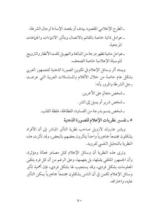 70
.‫الرشطة‬ ‫لرجال‬ ‫اإلساءة‬ ‫بقصد‬ ‫أو‬ ‫هبدف‬ ‫املقصود‬ ‫اإلعالمي‬ ‫الطرح‬ ‫ـ‬
‫واجلامعات‬ ‫االنتامءات‬ ‫وبتأثري‬ ‫باالتصال‬ ‫بالقائم‬ ‫خاصة‬ ‫ذاتية‬ ‫عوامل‬ ‫ـ‬
.‫املرجعية‬
‫والرتويج‬‫األنظار‬‫للفت‬‫والتهويل‬‫املبالغة‬‫من‬‫درجة‬‫تظهر‬‫مادية‬‫عوامل‬‫ـ‬
.‫الصحف‬ ‫خاصة‬ ‫اإلعالمية‬ ‫للوسيلة‬
‫العريب‬ ‫للجمهور‬ ‫الذهنية‬ ‫الصورة‬ ‫تكوين‬ ‫يف‬ ‫اإلعالم‬ ‫وسائل‬ ‫أثر‬ ‫ويمتد‬
‫عرضت‬ ‫التي‬ ‫العربية‬ ‫واملسلسالت‬ ‫األفالم‬ ‫خالل‬ ‫من‬ ‫خاصة‬ ‫عام‬ ‫بشكل‬
:‫بأنه‬ ‫واملرور‬ ‫الرشطة‬ ‫رجل‬
.‫اآلخرين‬ ‫عىل‬ ٍ‫متعال‬ ‫شخص‬ ‫ـ‬
.‫الرش‬ ‫إىل‬ ‫يميل‬ ‫أو‬ ‫رشير‬ ‫شخص‬ ‫ـ‬
.‫القلب‬ ‫غلظة‬ ،‫الفظاظة‬ ،‫القساوة‬ ‫من‬ ‫بدرجة‬ ‫يتسم‬ ‫شخص‬ ‫ـ‬
‫الذهنية‬ ‫للصورة‬ ‫اإلعالم‬ ‫نظريات‬ ‫تفسري‬ ‫ـ‬ 5
‫األفراد‬ ‫أن‬ ‫إىل‬ ‫املبارش‬ ‫التأثري‬ ‫نظرية‬ ‫صاحب‬ ‫الزويل‬ ‫هارولد‬ ‫ويشري‬
‫هذه‬ ‫تأثرت‬ ‫وقد‬ ،‫بالبعض‬ ‫بعضهم‬ ‫يتأثرون‬ ً‫ا‬‫واحد‬ ً‫ا‬‫مجاهريي‬ ً‫ا‬‫جمتمع‬ ‫يشكلون‬
.‫لفرويد‬ ‫النفيس‬ ‫بالتحليل‬ ‫النظرية‬
،‫ومؤثرة‬ ‫فعالة‬ ‫مصادر‬ ‫متثل‬ ‫اإلعالم‬ ‫وسائل‬ ‫أن‬ ‫النظرية‬ ‫هذه‬ ‫وترى‬
‫يتلقى‬ ‫فرد‬ ‫كل‬ ‫أن‬ ‫من‬ ‫الرغم‬ ‫وعىل‬ ،‫يفهمها‬ ‫بل‬ ،‫يقبلها‬ ‫املتلقي‬ ‫اجلمهور‬ ‫وأن‬
‫تأثري‬ ‫أمهية‬ ‫فإن‬ ،‫فردي‬ ‫بشكل‬ ‫هلا‬ ‫يستجيب‬ ‫وقد‬ ،‫فردي‬ ‫بشكل‬ ‫املعلومات‬
‫التأثري‬ ‫يمكن‬ ً‫ا‬‫مجاهريي‬ ً‫ا‬‫جمتمع‬ ‫يشكلون‬ ‫الناس‬ ‫أن‬ ‫يف‬ ‫تكمن‬ ‫اإلعالم‬ ‫وسائل‬
.‫واخرتاقه‬ ،‫عليه‬
 