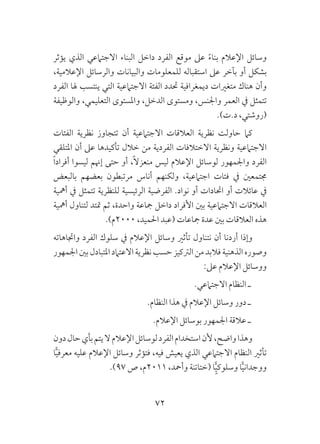 72
‫يؤثر‬ ‫الذي‬ ‫االجتامعي‬ ‫البناء‬ ‫داخل‬ ‫الفرد‬ ‫موقع‬ ‫عىل‬ ً‫ء‬‫بنا‬ ‫اإلعالم‬ ‫وسائل‬
،‫اإلعالمية‬ ‫والرسائل‬ ‫والبيانات‬ ‫للمعلومات‬ ‫استقباله‬ ‫عىل‬ ‫بآخر‬ ‫أو‬ ‫بشكل‬
‫الفرد‬ ‫هلا‬ ‫ينتسب‬ ‫التي‬ ‫االجتامعية‬ ‫الفئة‬ ‫حتدد‬ ‫ديمغرافية‬ ‫متغريات‬ ‫هناك‬ ‫وأن‬
‫والوظيفة‬ ،‫التعليمي‬ ‫واملستوى‬ ،‫الدخل‬ ‫ومستوى‬ ،‫واجلنس‬ ‫العمر‬ ‫يف‬ ‫تتمثل‬
.)‫د.ت‬ ،‫(روشتي‬
‫الفئات‬ ‫نظرية‬ ‫تتجاوز‬ ‫أن‬ ‫االجتامعية‬ ‫العالقات‬ ‫نظرية‬ ‫حاولت‬ ‫كام‬
‫املتلقي‬ ‫أن‬ ‫عىل‬ ‫تأكيدها‬ ‫خالل‬ ‫من‬ ‫الفردية‬ ‫االختالفات‬ ‫ونظرية‬ ‫االجتامعية‬
ً‫ا‬‫أفراد‬ ‫ليسوا‬ ‫إهنم‬ ‫حتى‬ ‫أو‬ ،ً‫ال‬‫منعز‬ ‫ليس‬ ‫اإلعالم‬ ‫لوسائل‬ ‫واجلمهور‬ ‫الفرد‬
‫بالبعض‬ ‫بعضهم‬ ‫مرتبطون‬ ‫أناس‬ ‫ولكنهم‬ ،‫اجتامعية‬ ‫فئات‬ ‫يف‬ ‫جمتمعني‬
‫أمهية‬ ‫يف‬ ‫تتمثل‬ ‫للنظرية‬ ‫الرئيسية‬ ‫الفرضية‬ .‫نواد‬ ‫أو‬ ‫احتادات‬ ‫أو‬ ‫عائالت‬ ‫يف‬
‫أمهية‬ ‫لتناول‬ ‫متتد‬ ‫ثم‬ ،‫واحدة‬ ‫مجاعة‬ ‫داخل‬ ‫األفراد‬ ‫بني‬ ‫االجتامعية‬ ‫العالقات‬
.)‫0002م‬ ،‫احلميد‬ ‫(عبد‬ ‫مجاعات‬ ‫عدة‬ ‫بني‬ ‫العالقات‬ ‫هذه‬
‫واجتاهاته‬ ‫الفرد‬ ‫سلوك‬ ‫يف‬ ‫اإلعالم‬ ‫وسائل‬ ‫تأثري‬ ‫نتناول‬ ‫أن‬ ‫أردنا‬ ‫وإذا‬
‫اجلمهور‬‫بني‬‫املتبادل‬‫االعتامد‬‫نظرية‬‫حسب‬‫الرتكيز‬‫من‬‫فالبد‬‫الذهنية‬‫وصوره‬
:‫عىل‬ ‫اإلعالم‬ ‫ووسائل‬
.‫االجتامعي‬ ‫النظام‬ ‫ـ‬
.‫النظام‬ ‫هذا‬ ‫يف‬ ‫اإلعالم‬ ‫وسائل‬ ‫دور‬ ‫ـ‬
.‫اإلعالم‬ ‫بوسائل‬ ‫اجلمهور‬ ‫عالقة‬ ‫ـ‬
‫دون‬‫حال‬‫بأي‬‫يتم‬‫ال‬‫اإلعالم‬‫لوسائل‬‫الفرد‬‫استخدام‬‫ألن‬،‫واضح‬‫وهذا‬
‫ا‬ًّ‫ي‬‫معرف‬ ‫عليه‬ ‫اإلعالم‬ ‫وسائل‬ ‫فتؤثر‬ ،‫فيه‬ ‫يعيش‬ ‫الذي‬ ‫االجتامعي‬ ‫النظام‬ ‫تأثري‬
.)97 ‫ص‬ ،‫1102م‬ ،‫وأمحد‬ ‫(ختاتنة‬ ‫ا‬ًٍّ‫ي‬‫وسلوك‬ ‫ا‬ًّ‫ي‬‫ووجدان‬
 