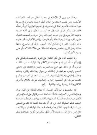 73
‫املحركات‬ ‫أحد‬ ‫هو‬ ‫احلايل‬ ‫عرصنا‬ ‫يف‬ ‫اإلعالم‬ ‫أن‬ ‫يرى‬ ‫من‬ ‫وهناك‬
‫بيوتنا‬ ‫إىل‬ ‫والدخول‬ ‫احلدود‬ ‫ختطيه‬ ‫خالل‬ ‫من‬ ،‫احلياة‬ ‫عصب‬ ‫وهو‬ ‫األساسية‬
،ً‫ا‬‫واحد‬ ً‫ا‬‫كبري‬ ً‫ا‬‫بيت‬ ‫العامل‬ ‫أصبح‬ ‫بل‬ ،‫صغرية‬ ‫قرية‬ ‫العامل‬ ‫فأصبح‬ ،‫استئذان‬ ‫دون‬
‫جمتمعه‬ ‫الفرد‬ ‫يرى‬ ‫وبواسطتها‬ ‫كبري‬ ٍ‫حد‬ ‫إىل‬ ‫العام‬ ‫الرأي‬ ‫تشكل‬ ‫فالصحف‬
‫تتناول‬ ‫والصحف‬ ،‫حوله‬ ‫من‬ ‫العامل‬ ‫الفرد‬ ‫عربها‬ ‫يرى‬ ‫بل‬ ،‫األوسع‬ ‫وحميطه‬
،‫حمايد‬ ‫بشكل‬ ‫األخبار‬ ‫وخيص‬ ،ً‫ا‬‫وخارجي‬ ً‫ا‬‫داخلي‬ ‫بحياته‬ ‫ويتصل‬ ‫الفرد‬ ‫هيم‬ ‫ما‬
‫ومنها‬ ،‫موضوع‬ ‫أي‬ ‫حول‬ ‫اجلمهور‬ ‫آراء‬ ‫تشكيل‬ ‫يف‬ ‫اخلطورة‬ ‫مكمن‬ ‫وهنا‬
‫حتى‬ ‫أو‬ ‫املقاالت‬ ‫خالل‬ ‫من‬ ‫ذلك‬ ‫أكان‬ ‫سواء‬ ،‫باجلمهور‬ ‫املرور‬ ‫رجل‬ ‫عالقة‬
.‫الكاريكاتري‬ ‫رسوم‬
‫عام‬ ‫بشكل‬ ‫واملجتمعات‬ ‫الفرد‬ ‫عىل‬ ‫التلفاز‬ ‫تأثري‬ ‫عىل‬ ‫اثنان‬ ‫خيتلف‬ ‫وال‬
‫أكانت‬ ‫سواء‬ ،‫والسلوكيات‬ ‫واألفكار‬ ‫املعلومات‬ ‫يقدم‬ ‫فهو‬ ،ً‫ا‬‫سلب‬ ‫أو‬ ً‫ا‬‫إجياب‬
‫حاستي‬ ‫عىل‬ ‫باعتامده‬ ‫والصورة‬ ‫الصوت‬ ‫بني‬ ‫جيمع‬ ‫فهو‬ ،‫ذلك‬ ‫غري‬ ‫أو‬ ‫مرغوبة‬
،‫وغناء‬ ،‫ومتثيل‬ ،‫ومناقشة‬ ‫حوار‬ ‫من‬ ‫إمكاناته‬ ‫يف‬ ‫تعدد‬ ‫مع‬ ،‫والبرص‬ ‫السمع‬
‫واليوم‬ ،‫العرض‬ ‫يف‬ ‫للمشاهد‬ ‫التشويق‬ ‫يوفر‬ ‫أنه‬ ‫إىل‬ ‫إضافة‬ ،‫إعالمي‬ ‫وتعليق‬
‫وأخرى‬ ‫لألفالم‬ ‫قنوات‬ ،‫إعالمية‬ ،‫إخبارية‬ ‫ختصصية‬ ‫أكثر‬ ‫قنوات‬ ‫نشاهد‬
.‫إلخ‬ ... ‫وثائقية‬ ‫ورابعة‬ ‫رياضية‬ ‫وثالثة‬ ‫لألغاين‬
‫خرباء‬‫الفرد‬‫عىل‬‫للتلفاز‬‫واالجتامعية‬‫النفسية‬‫اآلثار‬‫دراسة‬‫استقطبت‬‫لقد‬
‫وتثري‬ ،‫الدماغ‬ ‫عىل‬ ‫تؤثر‬ ‫املستمرة‬ ‫املشاهدة‬ ‫أن‬ ‫ذلك‬ ،‫واالجتامع‬ ‫النفس‬ ‫وعلامء‬
‫مشاهدة‬ ‫ارتبطت‬ ‫وقد‬ ،‫والالشعورية‬ ‫الشعورية‬ ‫العقلية‬ ‫العمليات‬ ‫من‬ ‫الكثري‬
‫البعض‬ ‫تشجع‬ ‫قد‬ ‫التلفاز‬ ‫مشاهدة‬ ‫أن‬ ‫كام‬ .‫العدواين‬ ‫السلوك‬ ‫بتعلم‬ ‫العنف‬
‫املشاهد‬ ‫هتم‬ ‫قضايا‬ ‫تتناول‬ ‫عندما‬ ‫خاصة‬ ‫جاهزة‬ ‫ألفكار‬ ‫بتقديمها‬ ‫السلبية‬ ‫عىل‬
‫لدى‬ ‫انطباعات‬ ‫تكوين‬ ‫من‬ ‫ِّن‬‫ك‬‫يم‬ ‫الذي‬ ‫األمر‬ ،‫ودوره‬ ‫املرور‬ ‫رجل‬ ‫عمل‬ ‫مثل‬
.‫املتلقي‬
 