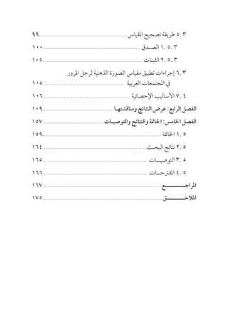 99.............................................................. ‫املقياس‬ ‫تصحيح‬ ‫طريقة‬ 5. 3
100..................................................................... ‫الصـدق‬ 1. 5. 3
105....................................................................... ‫الثبـات‬ 2. 5. 3
			 ‫املرور‬ ‫لرجل‬ ‫الذهنية‬ ‫الصورة‬ ‫مقياس‬ ‫تطبيق‬ ‫إجراءات‬ 6. 3
105.......................................................... ‫العربية‬ ‫املجتمعات‬ ‫يف‬
106.............................................................. ‫اإلحصائية‬ ‫األساليب‬ 7. 4
109.................................................. ‫ومناقشتهـا‬ ‫النتائج‬ ‫عرض‬ :‫الرابع‬ ‫الفصل‬
157........................................... ‫والتوصيـات‬ ‫والنتائج‬ ‫اخلامتة‬ :‫اخلامس‬ ‫الفصل‬
159.................................................................................... ‫اخلامتة‬ 1. 5
164......................................................................... ‫البحـث‬‫نتائج‬2.5
165.......................................................................... 	‫ت‬‫التوصيــا‬ 3. 5
166.......................................................................... 	‫ت‬‫املقرتحــا‬ 4. 5
167..............................................................................................‫املراجــــــــــع‬
175...............................................................................................‫املالحـــــــــق‬
 