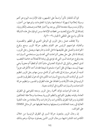 74
‫أهم‬ ‫هو‬ ‫اليوم‬ ‫اإلنرتنت‬ ‫فإن‬ ،‫اجلمهور‬ ‫عىل‬ ً‫ا‬‫واسع‬ ً‫ا‬‫تأثري‬ ‫للتلفاز‬ ‫أن‬ ‫كام‬
،‫أخبار‬ ‫من‬ ‫وتنوعها‬ ‫املعلومات‬ ‫وغزارة‬ ‫استخدامها‬ ‫لسهولة‬ ‫إعالمية‬ ‫وسيلة‬
،‫إلكرتونية‬‫وصحف‬‫جمالت‬‫أخبار‬‫هبا‬‫يوجد‬‫التأثري‬‫متعددة‬‫وسيلة‬‫واإلنرتنت‬
‫الشبكة‬‫هذه‬‫مثل‬‫فإن‬‫ثم‬‫ومن‬،‫اإلذاعة‬‫حمطات‬‫من‬‫للعديد‬‫االستامع‬‫إىل‬‫إضافة‬
.)‫9002م‬ ،‫(اجلبار‬ ‫املتلقي‬ ‫عىل‬ ‫واسع‬ ‫تأثري‬ ‫هلا‬
‫واملضمون‬ ‫املظهر‬ ‫يف‬ ‫العريب‬ ‫الوطن‬ ‫يف‬ ‫املرور‬ ‫رجل‬ ‫عمل‬ ‫خيتلف‬ ‫وال‬
‫وقوع‬ ‫ومنع‬ ‫املرور‬ ‫حركة‬ ‫بتنظيم‬ ‫القيام‬ ‫هو‬ ‫الرئيس‬ ‫فواجبهم‬ ،‫والغاية‬
،‫املرور‬ ‫رجل‬ ‫ويعمل‬ ،‫وخارجها‬ ‫املدن‬ ‫داخل‬ ‫تقليصها‬ ‫عىل‬ ‫والعمل‬ ‫احلوادث‬
‫السيارات‬‫مستخدمي‬‫بني‬‫حتدث‬‫التي‬‫النزاعات‬‫بعض‬‫حل‬‫عىل‬‫ذكر‬‫ملا‬‫إضافة‬
‫الغضب‬‫خاصة‬‫االنفعاالت‬‫زيادة‬‫إىل‬‫تؤدي‬‫قد‬‫التي‬‫السري‬‫حوادث‬‫وقوع‬‫بعد‬
‫وهي‬ ً‫ا‬‫معنوي‬ ‫أم‬ ً‫ا‬‫لفظي‬ ‫أم‬ ‫كان‬ ً‫ا‬‫مادي‬ ‫العدواين‬ ‫السلوك‬ ‫إىل‬ ‫وامليل‬ ‫البعض‬ ‫لدى‬
ً‫ا‬‫عزيز‬ ‫األطراف‬ ‫أحد‬ ‫فقدان‬ ‫نتيجة‬ ‫مشحونة‬ ‫أجواء‬ ‫ظل‬ ‫يف‬ ‫سهلة‬ ‫ليست‬ ‫مهمة‬
‫تنظيم‬‫املرور‬‫رجل‬‫مهام‬‫ومن‬،‫كامل‬‫أو‬‫كبري‬‫تلف‬‫إىل‬‫سيارته‬‫تعرض‬‫أو‬،‫لديه‬
‫واجلسور‬‫للطرق‬‫الدخول‬‫يف‬‫الكبرية‬‫السيارات‬‫ومنع‬‫الذروة‬‫أوقات‬‫يف‬‫السري‬
‫حركة‬ ‫وتنظيم‬ ،‫واجلسور‬ ‫الطرق‬ ‫هذه‬ ‫عىل‬ ‫واحلفاظ‬ ‫األوقات‬ ‫هذه‬ ‫يف‬ ‫الرئيسية‬
.‫معينة‬ ‫أوقات‬ ‫يف‬ ‫الكبرية‬ ‫والسيارات‬ ‫الشاحنات‬
‫الطرق‬ ‫يف‬ ‫للفوىض‬ ‫ومنعه‬ ‫املرور‬ ‫رجل‬ ‫أمهية‬ ‫تؤكد‬ ‫الواجبات‬ ‫هذه‬ ‫إن‬
‫املخالفني‬ ‫ومالحقة‬ ‫بمحاسبة‬ ‫املرورية‬ ‫والنظم‬ ‫اللوائح‬ ‫بتطبيق‬ ‫وقيامه‬ ‫العامة‬
‫التقنية‬ ‫هذه‬ ‫من‬ ‫واالستفادة‬ ‫والرادارات‬ ‫بالكامريات‬ ‫الطرق‬ ‫ومراقبة‬ ‫للقانون‬
)SMS( ‫الرسائل‬ ‫عرب‬ ‫تطبيقها‬ ‫ومتابعة‬ ‫وتسجيلها‬ ‫املخالفات‬ ‫رصد‬ ‫يف‬ ‫العالية‬
.‫اهلواتف‬ ‫عىل‬
‫خالل‬ ‫من‬ ‫الرئيسية‬ ‫الطرق‬ ‫يف‬ ‫السري‬ ‫حركة‬ ‫يتابعون‬ ‫املرور‬ ‫رجال‬ ‫إن‬
‫بذلك‬ ‫وهم‬ ،‫ا‬ًّ‫ي‬‫ميدان‬ ‫يعملون‬ ‫الذين‬ ‫املرور‬ ‫ورجال‬ ،‫فيها‬ ‫املنترشة‬ ‫الكامريات‬
 