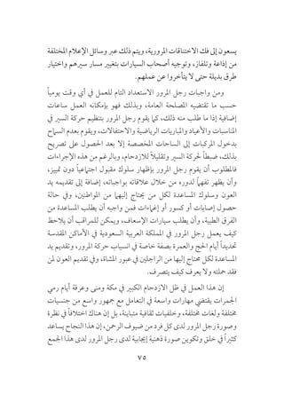 75
‫املختلفة‬‫اإلعالم‬‫وسائل‬‫عرب‬‫ذلك‬‫ويتم‬،‫املرورية‬‫االختناقات‬‫فك‬‫إىل‬‫يسعون‬
‫واختيار‬ ‫سريهم‬ ‫مسار‬ ‫بتغيري‬ ‫السيارات‬ ‫أصحاب‬ ‫وتوجيه‬ ،‫وتلفاز‬ ‫إذاعة‬ ‫من‬
.‫عملهم‬ ‫عن‬ ‫يتأخروا‬ ‫ال‬ ‫حتى‬ ‫بديلة‬ ‫طرق‬
ً‫ا‬‫يومي‬ ‫وقت‬ ‫أي‬ ‫يف‬ ‫للعمل‬ ‫التام‬ ‫االستعداد‬ ‫املرور‬ ‫رجل‬ ‫واجبات‬ ‫ومن‬
‫ساعات‬ ‫العمل‬ ‫بإمكانه‬ ‫فهو‬ ‫وبذلك‬ ،‫العامة‬ ‫املصلحة‬ ‫تقتضيه‬ ‫ما‬ ‫حسب‬
‫يف‬ ‫السري‬ ‫حركة‬ ‫بتنظيم‬ ‫املرور‬ ‫رجل‬ ‫يقوم‬ ‫كام‬ ،‫ذلك‬ ‫منه‬ ‫طلب‬ ‫ما‬ ‫إذا‬ ‫إضافية‬
‫السامح‬ ‫بعدم‬ ‫ويقوم‬ ،‫واالحتفاالت‬ ‫الرياضية‬ ‫واملباريات‬ ‫واألعياد‬ ‫املناسبات‬
‫ترصيح‬ ‫عىل‬ ‫احلصول‬ ‫بعد‬ ‫إال‬ ‫املخصصة‬ ‫الساحات‬ ‫إىل‬ ‫املركبات‬ ‫بدخول‬
‫اإلجراءات‬ ‫هذه‬ ‫من‬ ‫وبالرغم‬ ،‫لالزدحام‬ ً‫ال‬‫وتقلي‬ ‫السري‬ ‫حلركة‬ ً‫ا‬‫ضبط‬ ،‫بذلك‬
،‫متييز‬ ‫دون‬ ً‫ا‬‫اجتامعي‬ ‫مقبول‬ ‫سلوك‬ ‫بإظهار‬ ‫املرور‬ ‫رجل‬ ‫يقوم‬ ‫أن‬ ‫فاملطلوب‬
‫يد‬ ‫تقديمه‬ ‫إىل‬ ‫إضافة‬ ،‫بواجباته‬ ‫عالقاته‬ ‫خالل‬ ‫من‬ ‫لدوره‬ ً‫ام‬‫تفه‬ ‫يظهر‬ ‫وأن‬
‫حالة‬ ‫ويف‬ ،‫املواطنني‬ ‫من‬ ‫إليهام‬ ‫حيتاج‬ ‫من‬ ‫لكل‬ ‫املساعدة‬ ‫وسلوك‬ ‫العون‬
‫من‬ ‫املساعدة‬ ‫يطلب‬ ‫أن‬ ‫واجبه‬ ‫فمن‬ ‫إغامءات‬ ‫أو‬ ‫كسور‬ ‫أو‬ ‫إصابات‬ ‫حصول‬
‫يالحظ‬ ‫أن‬ ‫للمراقب‬ ‫ويمكن‬ ،‫اإلسعاف‬ ‫سيارات‬ ‫يطلب‬ ‫وأن‬ ،‫الطبية‬ ‫الفرق‬
‫املقدسة‬ ‫األماكن‬ ‫يف‬ ‫السعودية‬ ‫العربية‬ ‫اململكة‬ ‫يف‬ ‫املرور‬ ‫رجل‬ ‫يعمل‬ ‫كيف‬
‫يد‬ ‫وتقديم‬ ،‫املرور‬ ‫حركة‬ ‫انسياب‬ ‫يف‬ ‫خاصة‬ ‫بصفة‬ ‫والعمرة‬ ‫احلج‬ ‫أيام‬ ً‫ا‬‫حتديد‬
‫ملن‬ ‫العون‬ ‫تقديم‬ ‫ويف‬ ،‫املشاة‬ ‫عبور‬ ‫يف‬ ‫الراجلني‬ ‫من‬ ‫إليها‬ ‫حمتاج‬ ‫لكل‬ ‫املساعدة‬
.‫يترصف‬ ‫كيف‬ ‫يعرف‬ ‫وال‬ ‫محلته‬ ‫فقد‬
‫رمي‬ ‫أيام‬ ‫وعرفة‬ ‫ومنى‬ ‫مكة‬ ‫يف‬ ‫الكبري‬ ‫االزدحام‬ ‫ظل‬ ‫يف‬ ‫العمل‬ ‫هذا‬ ‫إن‬
‫جنسيات‬ ‫من‬ ‫واسع‬ ‫مجهور‬ ‫مع‬ ‫التعامل‬ ‫يف‬ ‫واسعة‬ ‫مهارات‬ ‫يقتيض‬ ‫اجلمرات‬
‫نظرة‬ ‫يف‬ ً‫ا‬‫اختالف‬ ‫هناك‬ ‫إن‬ ‫بل‬ ،‫متباينة‬ ‫ثقافية‬ ‫وخلفيات‬ ،‫خمتلفة‬ ‫ولغات‬ ‫خمتلفة‬
‫يساعد‬‫النجاح‬‫هذا‬‫إن‬،‫الرمحن‬‫ضيوف‬‫من‬‫فرد‬‫كل‬‫لدى‬‫املرور‬‫رجل‬‫وصورة‬
‫اجلمع‬ ‫هذا‬ ‫لدى‬ ‫املرور‬ ‫رجل‬ ‫لدى‬ ‫إجيابية‬ ‫ذهنية‬ ‫صورة‬ ‫وتكوين‬ ‫خلق‬ ‫يف‬ ً‫ا‬‫كثري‬
 