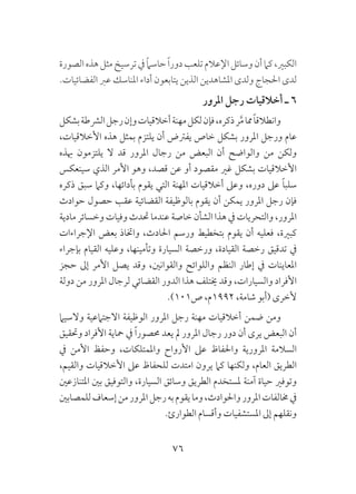 76
‫الصورة‬‫هذه‬‫مثل‬‫ترسيخ‬‫يف‬ ً‫ام‬‫حاس‬ ً‫ا‬‫دور‬‫تلعب‬‫اإلعالم‬‫وسائل‬‫أن‬‫كام‬،‫الكبري‬
.‫الفضائيات‬ ‫عرب‬ ‫املناسك‬ ‫أداء‬ ‫يتابعون‬ ‫الذين‬ ‫املشاهدين‬ ‫ولدى‬ ‫احلجاج‬ ‫لدى‬
‫املرور‬ ‫رجل‬ ‫أخالقيات‬ ‫ـ‬ 6
‫بشكل‬‫الرشطة‬‫رجل‬‫وإن‬‫أخالقيات‬‫مهنة‬‫لكل‬‫فإن‬،‫ذكره‬‫ر‬َّ‫م‬‫مما‬ً‫ا‬‫وانطالق‬
،‫األخالقيات‬ ‫هذه‬ ‫بمثل‬ ‫يلتزم‬ ‫أن‬ ‫يفرتض‬ ‫خاص‬ ‫بشكل‬ ‫املرور‬ ‫ورجل‬ ‫عام‬
‫هبذه‬ ‫يلتزمون‬ ‫ال‬ ‫قد‬ ‫املرور‬ ‫رجال‬ ‫من‬ ‫البعض‬ ‫أن‬ ‫والواضح‬ ‫من‬ ‫ولكن‬
‫سينعكس‬ ‫الذي‬ ‫األمر‬ ‫وهو‬ ،‫قصد‬ ‫عن‬ ‫أو‬ ‫مقصود‬ ‫غري‬ ‫بشكل‬ ‫األخالقيات‬
‫ذكره‬ ‫سبق‬ ‫وكام‬ ،‫بأدائها‬ ‫يقوم‬ ‫التي‬ ‫املهنة‬ ‫أخالقيات‬ ‫وعىل‬ ،‫دوره‬ ‫عىل‬ ً‫ا‬‫سلب‬
‫حوادث‬ ‫حصول‬ ‫عقب‬ ‫القضائية‬ ‫بالوظيفة‬ ‫يقوم‬ ‫أن‬ ‫يمكن‬ ‫املرور‬ ‫رجل‬ ‫فإن‬
‫مادية‬ ‫وخسائر‬ ‫وفيات‬ ‫حتدث‬ ‫عندما‬ ‫خاصة‬ ‫الشأن‬ ‫هذا‬ ‫يف‬ ‫والتحريات‬ ،‫املرور‬
‫اإلجراءات‬ ‫بعض‬ ‫واختاذ‬ ،‫احلادث‬ ‫ورسم‬ ‫بتخطيط‬ ‫يقوم‬ ‫أن‬ ‫فعليه‬ ،‫كبرية‬
‫بإجراء‬ ‫القيام‬ ‫وعليه‬ ،‫وتأمينها‬ ‫السيارة‬ ‫ورخصة‬ ،‫القيادة‬ ‫رخصة‬ ‫تدقيق‬ ‫يف‬
‫حجز‬ ‫إىل‬ ‫األمر‬ ‫يصل‬ ‫وقد‬ ،‫والقوانني‬ ‫واللوائح‬ ‫النظم‬ ‫إطار‬ ‫يف‬ ‫املعاينات‬
‫دولة‬ ‫من‬ ‫املرور‬ ‫لرجال‬ ‫القضائي‬ ‫الدور‬ ‫هذا‬ ‫خيتلف‬ ‫وقد‬ ،‫والسيارات‬ ‫األفراد‬
.)101‫ص‬ ،‫2991م‬ ،‫شامة‬ ‫(أبو‬ ‫ألخرى‬
‫والسيام‬ ‫االجتامعية‬ ‫الوظيفة‬ ‫املرور‬ ‫رجل‬ ‫مهنة‬ ‫أخالقيات‬ ‫ضمن‬ ‫ومن‬
‫وحتقيق‬ ‫األفراد‬ ‫محاية‬ ‫يف‬ ً‫ا‬‫حمصور‬ ‫يعد‬ ‫مل‬ ‫املرور‬ ‫رجال‬ ‫دور‬ ‫أن‬ ‫يرى‬ ‫البعض‬ ‫أن‬
‫يف‬ ‫األمن‬ ‫وحفظ‬ ،‫واملمتلكات‬ ‫األرواح‬ ‫عىل‬ ‫واحلفاظ‬ ‫املرورية‬ ‫السالمة‬
،‫والقيم‬ ‫األخالقيات‬ ‫عىل‬ ‫للحفاظ‬ ‫امتدت‬ ‫يرون‬ ‫كام‬ ‫ولكنها‬ ،‫العام‬ ‫الطريق‬
‫املتنازعني‬ ‫بني‬ ‫والتوفيق‬ ،‫السيارة‬ ‫وسائق‬ ‫الطريق‬ ‫ملستخدم‬ ‫آمنة‬ ‫حياة‬ ‫وتوفري‬
‫للمصابني‬‫إسعاف‬‫من‬‫املرور‬‫رجل‬‫به‬‫يقوم‬‫وما‬،‫واحلوادث‬‫املرور‬‫خمالفات‬‫يف‬
.‫الطوارئ‬ ‫وأقسام‬ ‫املستشفيات‬ ‫إىل‬ ‫ونقلهم‬
 