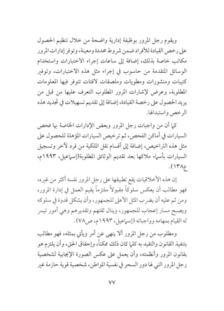77
‫احلصول‬ ‫تنظيم‬ ‫خالل‬ ‫من‬ ‫واضحة‬ ‫إدارية‬ ‫بوظيفة‬ ‫املرور‬ ‫رجل‬ ‫ويقوم‬
‫املرور‬‫إدارات‬‫وتوفر‬،‫ومعينة‬‫حمددة‬‫رشوط‬‫ضمن‬‫لألفراد‬‫القيادة‬‫رخص‬‫عىل‬
‫واستخدام‬ ‫االختبارات‬ ‫إجراء‬ ‫ساعات‬ ‫إىل‬ ‫إضافة‬ ،‫بذلك‬ ‫خاصة‬ ‫مكاتب‬
‫وتوفري‬ ،‫االختبارات‬ ‫هذه‬ ‫مثل‬ ‫إجراء‬ ‫يف‬ ‫حاسوب‬ ‫من‬ ‫املتقدمة‬ ‫الوسائل‬
‫املعلومات‬ ‫فيها‬ ‫تتوفر‬ ‫الفتات‬ ‫وملصقات‬ ‫ومطويات‬ ‫ومنشورات‬ ‫كتيبات‬
‫من‬ ‫قبل‬ ‫من‬ ‫عليها‬ ‫التعرف‬ ‫املطلوب‬ ‫املرور‬ ‫إلشارات‬ ‫وعرض‬ ،‫املطلوبة‬
‫هذه‬ ‫جتديد‬ ‫يف‬ ‫تسهيالت‬ ‫تقديم‬ ‫إىل‬ ‫إضافة‬ ،‫القيادة‬ ‫رخصة‬ ‫عىل‬ ‫احلصول‬ ‫يريد‬
.‫واستبداهلا‬ ‫الرخص‬
‫فحص‬ ‫هبا‬ ‫اخلاصة‬ ‫اإلدارات‬ ‫وبعض‬ ‫املرور‬ ‫رجل‬ ‫واجبات‬ ‫من‬ ‫أن‬ ‫كام‬
‫عىل‬ ‫للحصول‬ ‫املؤهلة‬ ‫السيارات‬ ‫ترخيص‬ ‫ثم‬ ،‫الفحص‬ ‫أماكن‬ ‫يف‬ ‫السيارات‬
‫وتسجيل‬ ‫آلخر‬ ‫فرد‬ ‫من‬ ‫امللكية‬ ‫نقل‬ ‫أقسام‬ ‫إىل‬ ‫إضافة‬ ،‫الرتاخيص‬ ‫هذه‬ ‫مثل‬
،‫3991م‬ ،‫املطلوبة(إسامعيل‬ ‫الوثائق‬ ‫تقديم‬ ‫بعد‬ ‫مالكها‬ ‫بأسامء‬ ‫السيارات‬
.)138‫ع‬
،‫غريه‬ ‫من‬ ‫أكثر‬ ‫نفسه‬ ‫املرور‬ ‫رجل‬ ‫عىل‬ ‫تطبيقها‬ ‫يقع‬ ‫األخالقيات‬ ‫هذه‬ ‫إن‬
،‫املرور‬ ‫إدارة‬ ‫يف‬ ‫العمل‬ ‫يقيم‬ ً‫ا‬‫ملتزم‬ ً‫ال‬‫مقبو‬ ً‫ا‬‫سلوك‬ ‫يعكس‬ ‫أن‬ ‫مطالب‬ ‫فهو‬
‫سلوكه‬ ‫يف‬ ‫قدوة‬ ‫يشكل‬ ‫وأن‬ ،‫للجمهور‬ ‫األعىل‬ ‫املثل‬ ‫يرضب‬ ‫أن‬ ‫عليه‬ ‫ثم‬ ‫ومن‬
‫تيرس‬ ‫أمور‬ ‫وهي‬ ‫وتقديرهم‬ ‫ثقتهم‬ ‫وينال‬ ،‫للجمهور‬ ‫إعجاب‬ ‫مسار‬ ‫ويصبح‬
.)78‫ص‬ ،‫3991م‬ ،‫(إسامعيل‬ ‫وواجباته‬ ‫بمهامه‬ ‫القيام‬ ‫له‬
‫مطالب‬ ‫فهو‬ ،‫بمثله‬ ‫ويأيت‬ ‫أمر‬ ‫عن‬ ‫ينهى‬ ‫أال‬ ‫املرور‬ ‫رجل‬ ‫من‬ ‫ومطلوب‬
‫هو‬ ‫يلتزم‬ ‫وأن‬ ،‫احلق‬ ‫وإحقاق‬ ،ً‫ا‬‫ممكن‬ ‫ذلك‬ ‫كان‬ ‫كلام‬ ‫به‬ ‫والتقيد‬ ‫القانون‬ ‫بتنفيذ‬
‫لشخصية‬ ‫اإلجيابية‬ ‫الصورة‬ ‫عكس‬ ‫عىل‬ ‫يعمل‬ ‫وأن‬ ،‫وأنظمته‬ ‫املرور‬ ‫بقانون‬
‫غري‬ ‫حازمة‬ ‫قوية‬ ‫شخصية‬ ،‫املواطن‬ ‫نفسية‬ ‫يف‬ ‫السحر‬ ‫دور‬ ‫هلا‬ ‫التي‬ ‫املرور‬ ‫رجل‬
 