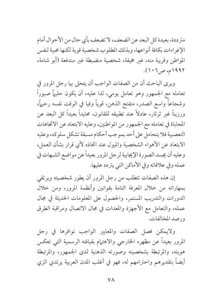 78
‫أمام‬‫األحوال‬‫من‬‫حال‬‫بأي‬‫تضعف‬‫ال‬،‫الضعف‬‫عن‬‫البعد‬‫كل‬‫بعيدة‬،‫مرتددة‬
‫لنفس‬ ‫حمببة‬ ‫لكنها‬ ‫قوية‬ ‫شخصية‬ ‫املطلوب‬ ‫وبذلك‬ ،‫أنواعها‬ ‫بكافة‬ ‫اإلغراءات‬
،‫شامة‬ ‫(أبو‬ ‫مندفعة‬ ‫غري‬ ‫منضبطة‬ ‫شخصية‬ ،‫خميفة‬ ‫غري‬ ،‫منه‬ ‫وقريبة‬ ‫املواطن‬
.)106‫ص‬ ،‫2991م‬
‫يف‬ ‫املرور‬ ‫رجل‬ ‫هبا‬ ‫يتحىل‬ ‫أن‬ ‫الواجب‬ ‫الصفات‬ ‫من‬ ‫أن‬ ‫الباحث‬ ‫ويرى‬
ً‫ا‬‫صبور‬ ً‫ام‬‫حلي‬ ‫يكون‬ ‫أن‬ ،‫عليه‬ ‫لذا‬ ،‫يومي‬ ‫تعامل‬ ‫وهو‬ ‫اجلمهور‬ ‫مع‬ ‫تعامله‬
،ً‫ام‬‫رحي‬ ‫نفسه‬ ‫الوقت‬ ‫يف‬ ‫وفيا‬ ً‫ا‬‫قوي‬ ،‫الذهن‬ ‫متفتح‬ ،‫الصدر‬ ‫واسع‬ ً‫ا‬‫وشجاع‬
‫عن‬ ‫البعد‬ ‫كل‬ ً‫ا‬‫بعيد‬ ً‫ا‬‫حمايد‬ ،‫للقانون‬ ‫تطبيقه‬ ‫عند‬ ً‫ال‬‫عاد‬ ،‫ثرثار‬ ‫غري‬ ً‫ا‬‫ورزين‬
‫االجتاهات‬ ‫عن‬ ‫االبتعاد‬ ‫وعليه‬ ،‫املواطنني‬ ‫من‬ ‫اجلمهور‬ ‫مع‬ ‫تعامله‬ ‫يف‬ ‫املحاباة‬
‫وعليه‬،‫سلوكه‬‫تشكل‬‫مسبقة‬‫أحكام‬‫بموجب‬‫أحد‬ ‫عىل‬‫يتحامل‬‫فال‬ ‫التعصبية‬
،‫العمل‬ ‫بشأن‬ ‫قرار‬ ‫ألي‬ ‫اختاذه‬ ‫عند‬ ‫وامليول‬ ‫الشخصية‬ ‫األهواء‬ ‫عن‬ ‫االبتعاد‬
‫يف‬‫الشبهات‬‫مواضع‬‫عن‬ ً‫ا‬‫بعيد‬‫املرور‬‫لرجل‬‫اإلجيابية‬‫الصورة‬‫جيسد‬‫أن‬‫وعليه‬
.‫عليها‬ ‫يرتدد‬ ‫التي‬ ‫األماكن‬ ‫ويف‬ ‫عالقاته‬ ‫ويف‬ ‫عمله‬
‫ويرتقي‬ ‫شخصيته‬ ‫يطور‬ ‫أن‬ ‫املرور‬ ‫رجل‬ ‫من‬ ‫تتطلب‬ ‫الصفات‬ ‫هذه‬ ‫إن‬
‫خالل‬ ‫ومن‬ ،‫املرور‬ ‫وأنظمة‬ ‫بقوانني‬ ‫التامة‬ ‫املعرفة‬ ‫خالل‬ ‫من‬ ‫بمهاراته‬
‫جمال‬ ‫يف‬ ‫احلديثة‬ ‫املعلومات‬ ‫عىل‬ ‫واحلصول‬ ،‫املستمر‬ ‫والتدريب‬ ‫الدورات‬
‫الطرق‬ ‫ومراقبة‬ ‫االتصال‬ ‫جمال‬ ‫يف‬ ‫واملعدات‬ ‫األجهزة‬ ‫مع‬ ‫والتعامل‬ ،‫عمله‬
.‫املخالفات‬ ‫ورصد‬
‫رجل‬ ‫يف‬ ‫توافرها‬ ‫الواجب‬ ‫واملعايري‬ ‫الصفات‬ ‫فصل‬ ‫واليمكن‬
‫تعكس‬ ‫التي‬ ‫الرسمية‬ ‫بقيافته‬ ‫واالهتامم‬ ‫اخلارجي‬ ‫مظهره‬ ‫عن‬ ً‫ا‬‫بعيد‬ ‫املرور‬
‫واملرتبطة‬ ،‫اجلمهور‬ ‫لدى‬ ‫الذهنية‬ ‫وصورته‬ ‫بشخصيته‬ ‫واملرتبطة‬ ،‫هويته‬
‫الزي‬ ‫يرتدي‬ ‫العربية‬ ‫املدن‬ ‫أغلب‬ ‫يف‬ ‫فهو‬ ،‫له‬ ‫واحرتامهم‬ ‫بتقديرهم‬ ً‫ا‬‫أيض‬
 