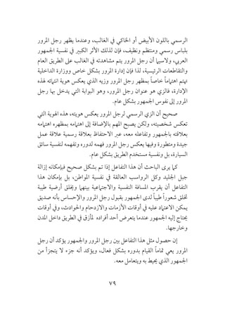 79
‫املرور‬ ‫رجل‬ ‫يظهر‬ ‫وعندما‬ ،‫الغالب‬ ‫يف‬ ‫اخلاكي‬ ‫أو‬ ‫األبيض‬ ‫باللون‬ ‫الرسمي‬
‫اجلمهور‬ ‫نفسية‬ ‫يف‬ ‫الكبري‬ ‫األثر‬ ‫لذلك‬ ‫فإن‬ ،‫ونظيف‬ ‫ومنتظم‬ ‫رسمي‬ ‫بلباس‬
‫العام‬ ‫الطريق‬ ‫عىل‬ ‫الغالب‬ ‫يف‬ ‫مشاهدته‬ ‫يتم‬ ‫املرور‬ ‫رجل‬ ‫أن‬ ‫والسيام‬ ،‫العريب‬
‫الداخلية‬ ‫ووزارة‬ ‫خاص‬ ‫بشكل‬ ‫املرور‬ ‫إدارة‬ ‫فإن‬ ‫لذا‬ ،‫الرئيسية‬ ‫والتقاطعات‬
‫هلذه‬ ‫انتامئه‬ ‫هوية‬ ‫يعكس‬ ‫الذي‬ ‫وزيه‬ ‫املرور‬ ‫رجل‬ ‫بمظهر‬ ً‫ا‬‫خاص‬ ً‫ا‬‫اهتامم‬ ‫هتتم‬
‫رجل‬ ‫هبا‬ ‫يدخل‬ ‫التي‬ ‫البوابة‬ ‫وهو‬ ،‫املرور‬ ‫رجل‬ ‫عنوان‬ ‫هو‬ ‫فالزي‬ ،‫اإلدارة‬
.‫عام‬ ‫بشكل‬ ‫اجلمهور‬ ‫نفوس‬ ‫إىل‬ ‫املرور‬
‫التي‬ ‫اهلوية‬ ‫هذه‬ ،‫هويته‬ ‫يعكس‬ ‫املرور‬ ‫لرجل‬ ‫الرسمي‬ ‫الزي‬ ‫أن‬ ‫صحيح‬
‫اهتاممه‬ ‫بمظهره‬ ‫اهتاممه‬ ‫إىل‬ ‫باإلضافة‬ ‫املهم‬ ‫يصبح‬ ‫ولكن‬ ،‫شخصيته‬ ‫تعكس‬
‫عمل‬ ‫عالقة‬ ‫رسمية‬ ‫بعالقة‬ ‫االحتفاظ‬ ‫عرب‬ ،‫معه‬ ‫وتفاعله‬ ‫باجلمهور‬ ‫بعالقته‬
‫سائق‬ ‫لنفسية‬ ‫وتفهمه‬ ‫لدوره‬ ‫فهمه‬ ‫املرور‬ ‫رجل‬ ‫يعكس‬ ‫وفيها‬ ‫ومتطورة‬ ‫جيدة‬
.‫عام‬ ‫بشكل‬ ‫الطريق‬ ‫مستخدم‬ ‫ونفسية‬ ‫بل‬ ،‫السيارة‬
‫إزالة‬ ‫فبإمكانه‬ ‫صحيح‬ ‫بشكل‬ ‫تم‬ ‫إذا‬ ‫التفاعل‬ ‫هذا‬ ‫أن‬ ‫الباحث‬ ‫يرى‬ ‫كام‬
‫هذا‬ ‫بإمكان‬ ‫بل‬ ،‫املواطن‬ ‫نفسية‬ ‫يف‬ ‫العالقة‬ ‫الرواسب‬ ‫وكل‬ ‫اجلليد‬ ‫جبل‬
‫طيبة‬ ‫أرضية‬ ‫وخيلق‬ ‫بينهام‬ ‫واالجتامعية‬ ‫النفسية‬ ‫املسافة‬ ‫يقرب‬ ‫أن‬ ‫التفاعل‬
‫صديق‬ ‫بأنه‬ ‫واإلحساس‬ ‫املرور‬ ‫رجل‬ ‫بقبول‬ ‫اجلمهور‬ ‫لدى‬ ً‫ا‬‫طيب‬ ً‫ا‬‫شعور‬ ‫ختلق‬
‫أوقات‬ ‫ويف‬ ،‫واحلوادث‬ ‫واالزدحام‬ ‫األزمات‬ ‫أوقات‬ ‫يف‬ ‫عليه‬ ‫االعتامد‬ ‫يمكن‬
‫املدن‬ ‫داخل‬ ‫الطريق‬ ‫يف‬ ‫ملأزق‬ ‫أفراده‬ ‫أحد‬ ‫يتعرض‬ ‫عندما‬ ‫اجلمهور‬ ‫إليه‬ ‫حيتاج‬
.‫وخارجها‬
‫رجل‬ ‫أن‬ ‫يؤكد‬ ‫واجلمهور‬ ‫املرور‬ ‫رجل‬ ‫بني‬ ‫التفاعل‬ ‫هذا‬ ‫مثل‬ ‫حصول‬ ‫إن‬
‫من‬ ‫يتجزأ‬ ‫ال‬ ‫جزء‬ ‫أنه‬ ‫ويؤكد‬ ،‫فعال‬ ‫بشكل‬ ‫بدوره‬ ‫القيام‬ ً‫ا‬‫متام‬ ‫يعي‬ ‫املرور‬
.‫معه‬ ‫ويتعامل‬ ‫به‬ ‫حييط‬ ‫الذي‬ ‫اجلمهور‬
 