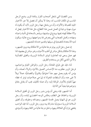 80
‫الرجل‬ ‫وضع‬ ‫املرور‬ ‫وقادة‬ ‫القرار‬ ‫أصحاب‬ ‫تشغل‬ ‫التي‬ ‫القضايا‬ ‫ومن‬
‫االختيار‬ ‫عرب‬ ‫إال‬ ‫حيصل‬ ‫أن‬ ‫يمكن‬ ‫ال‬ ‫وهذا‬ ،‫له‬ ‫املناسب‬ ‫املكان‬ ‫يف‬ ‫املناسب‬
‫له‬ ‫يكون‬ ‫أن‬ ‫البد‬ ‫املرور‬ ‫رجل‬ ‫مهنة‬ ‫يشغل‬ ‫من‬ ‫وأن‬ ،‫واألفراد‬ ‫للضباط‬ ‫اجليد‬
‫له‬ ‫جيعل‬ ‫االختيار‬ ‫هذا‬ ‫مثل‬ ،‫القطاع‬ ‫هذا‬ ‫ضمن‬ ‫العمل‬ ‫يف‬ ‫ورغبة‬ ‫مهنية‬ ‫ميول‬
‫واجباته‬ ‫تأدية‬ ‫يف‬ ‫بالسعادة‬ ‫ويشعر‬ ،‫ميادينها‬ ‫يف‬ ‫ويبدع‬ ‫حيبها‬ ‫ملهنته‬ ً‫ا‬‫مطلق‬ ً‫ء‬‫وال‬
‫ويكون‬ ،‫عالية‬ ‫بروح‬ ‫ومواجهتها‬ ‫هلا‬ ‫يتعرض‬ ‫التي‬ ‫الصعاب‬ ‫وحتمل‬ ،‫ومهامه‬
.‫للجمهور‬ ‫خدماته‬ ‫وتقديم‬ ‫سبيلها‬ ‫يف‬ ‫للتضحية‬ ‫االستعداد‬ ‫لديه‬
،‫اجلمهور‬‫وبني‬‫بينه‬‫االحتكاك‬‫من‬‫عالية‬‫درجة‬‫يوفر‬‫املرور‬‫رجل‬‫عمل‬‫إن‬
‫لذا‬،‫بعضها‬‫يف‬‫مبارش‬‫وغري‬،‫األحيان‬‫أغلب‬‫يف‬‫مبارش‬‫بشكل‬‫االحتكاك‬‫وهذا‬
‫الطمأنينة‬ ‫وحتقيق‬ ،‫املرورية‬ ‫السالمة‬ ‫لتوفري‬ ‫العاملون‬ ‫فيه‬ ‫يسعى‬ ‫عمل‬ ‫فهو‬
.‫الطريق‬ ‫يستخدم‬ ‫من‬ ‫لكل‬ ‫النفيس‬ ‫واألمن‬
،‫بواجباهتم‬ ‫القيام‬ ‫واملواطن‬ ‫املرور‬ ‫رجل‬ ‫املعادلة‬ ‫طريف‬ ‫عىل‬ ‫فإن‬ ،‫لذا‬
‫وأن‬ ،‫لعمله‬ ‫والوالء‬ ‫باالنتامء‬ ‫العميق‬ ‫اإلحساس‬ ‫منه‬ ‫مطلوب‬ ‫املرور‬ ‫فرجل‬
ً‫ال‬‫نبي‬ ً‫ال‬‫عم‬ ،‫ا‬ًّ‫ي‬‫واقتصاد‬ ‫ا‬ًّ‫ي‬‫وقانون‬ ‫ا‬ًّ‫ي‬‫اجتامع‬ ً‫ا‬‫جد‬ ‫مهم‬ ‫بعمل‬ ‫يقوم‬ ‫أنه‬ ‫يؤمن‬
‫غطاء‬ ‫له‬ ‫توفر‬ ‫صالحيات‬ ‫هي‬ ‫إنام‬ ‫له‬ ‫املخولة‬ ‫السلطات‬ ‫وأن‬ ،‫عنه‬ ‫غنى‬ ‫ال‬
ٍ‫بتفان‬ ‫يقابل‬ ‫أن‬ ‫جيب‬ ‫تكليف‬ ‫عمله‬ ‫وأن‬ ،‫إليه‬ ‫املوكلة‬ ‫باألدوار‬ ‫للقيام‬ ً‫ام‬‫مه‬
.‫الذاتية‬ ‫عن‬ ً‫ا‬‫بعيد‬ ‫وموضوعية‬
‫السالمة‬ ‫حتقيق‬ ‫يف‬ ‫املرور‬ ‫رجل‬ ‫بدور‬ ‫يؤمن‬ ‫أن‬ ‫ينبغي‬ ‫فإنه‬ ‫اجلمهور‬ ‫أما‬
‫رجل‬ ‫وأن‬ ،‫لبلده‬ ‫احلضاري‬ ‫الوجه‬ ‫وعكس‬ ،‫النظام‬ ‫عىل‬ ‫واحلفاظ‬ ،‫املرورية‬
‫حتقيق‬ ‫وأن‬ ،‫وحقوقه‬ ‫ومصاحله‬ ‫اجلمهور‬ ‫خلدمة‬ ‫يعمل‬ ‫النهاية‬ ‫يف‬ ‫هو‬ ‫املرور‬
‫الواجب‬ ‫فإن‬ ‫لذا‬ ،‫املرور‬ ‫رجل‬ ‫وبني‬ ‫بينه‬ ‫مشرتكة‬ ‫مسؤولية‬ ‫املرورية‬ ‫السالمة‬
‫يؤدي‬‫وأن‬،‫بينهام‬‫الثقة‬‫من‬‫عالية‬‫درجة‬‫وخلق‬،‫بينهام‬‫العالقة‬‫يف‬ ً‫ا‬‫توازن‬‫يقتيض‬
 