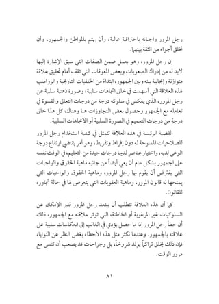 81
‫وأن‬ ،‫واجلمهور‬ ‫باملواطن‬ ‫هيتم‬ ‫وأن‬ ،‫عالية‬ ‫باحرتافية‬ ‫واجباته‬ ‫املرور‬ ‫رجل‬
.‫بينهام‬ ‫الثقة‬ ‫من‬ ‫أجواء‬ ‫ختلق‬
‫إليها‬ ‫اإلشارة‬ ‫سبق‬ ‫التي‬ ‫الصفات‬ ‫ضمن‬ ‫يعمل‬ ‫وهو‬ ،‫املرور‬ ‫رجل‬ ‫إن‬
‫عالقة‬ ‫حتقيق‬ ‫أمام‬ ‫تقف‬ ‫التي‬ ‫املعوقات‬ ‫وبعض‬ ‫الصعوبات‬ ‫إدراك‬ ‫من‬ ‫له‬ ‫البد‬
‫والرواسب‬‫التارخيية‬‫اخللفيات‬‫من‬ ً‫ء‬‫ابتدا‬،‫اجلمهور‬‫وبني‬‫بينه‬‫وإجيابية‬‫متوازنة‬
‫عن‬ ‫سلبية‬ ‫ذهنية‬ ‫وصورة‬ ،‫سلبية‬ ‫اجتاهات‬ ‫خلق‬ ‫يف‬ ‫أسهمت‬ ‫التي‬ ‫العالقة‬ ‫هلذه‬
‫يف‬ ‫والقسوة‬ ‫التعايل‬ ‫درجات‬ ‫من‬ ‫درجة‬ ‫سلوكه‬ ‫يف‬ ‫يعكس‬ ‫الذي‬ ،‫املرور‬ ‫رجل‬
‫خلق‬ ‫هذا‬ ‫كل‬ ،‫وهناك‬ ‫هنا‬ ‫التجاوزات‬ ‫بعض‬ ‫وحصول‬ ‫اجلمهور‬ ‫مع‬ ‫تعامله‬
.‫السلبية‬ ‫االجتاهات‬ ‫أو‬ ‫السلبية‬ ‫الصورة‬ ‫يف‬ ‫التعميم‬ ‫درجات‬ ‫من‬ ‫درجة‬
‫املرور‬ ‫رجل‬ ‫استخدام‬ ‫كيفية‬ ‫يف‬ ‫تتمثل‬ ‫العالقة‬ ‫هذه‬ ‫يف‬ ‫الرئيسة‬ ‫القضية‬
‫درجة‬ ‫ارتفاع‬ ‫يقتيض‬ ‫أمر‬ ‫وهو‬ ،‫وتفريط‬ ‫إفراط‬ ‫دون‬ ‫له‬ ‫املمنوحة‬ ‫للصالحيات‬
‫نفسه‬‫الوقت‬‫يف‬،‫التعليم‬‫من‬‫جيدة‬‫درجات‬‫لدهيا‬‫عنارص‬‫واختيار‬،‫لديه‬‫الوعي‬
‫والواجبات‬ ‫احلقوق‬ ‫ماهية‬ ‫جانبه‬ ‫من‬ ً‫ا‬‫أيض‬ ‫يعي‬ ‫أن‬ ‫عام‬ ‫بشكل‬ ‫اجلمهور‬ ‫عىل‬
‫التي‬ ‫والواجبات‬ ‫احلقوق‬ ‫وماهية‬ ،‫املرور‬ ‫رجل‬ ‫هبا‬ ‫يقوم‬ ‫أن‬ ‫يفرتض‬ ‫التي‬
‫جتاوزه‬ ‫حالة‬ ‫يف‬ ‫هلا‬ ‫يتعرض‬ ‫التي‬ ‫العقوبات‬ ‫وماهية‬ ،‫املرور‬ ‫قانون‬ ‫له‬ ‫يمنحها‬
.‫للقانون‬
‫عن‬ ‫اإلمكان‬ ‫قدر‬ ‫املرور‬ ‫رجل‬ ‫يبتعد‬ ‫أن‬ ‫تتطلب‬ ‫العالقة‬ ‫هذه‬ ‫أن‬ ‫كام‬
‫ذلك‬ ،‫اجلمهور‬ ‫مع‬ ‫عالقته‬ ‫توتر‬ ‫التي‬ ،‫اخلاطئة‬ ‫أو‬ ‫املرغوبة‬ ‫غري‬ ‫السلوكيات‬
‫عىل‬ ‫سلبية‬ ‫انعكاسات‬ ‫إىل‬ ‫الغالب‬ ‫يف‬ ‫يؤدي‬ ‫حصل‬ ‫ما‬ ‫إذا‬ ‫املرور‬ ‫رجل‬ ‫خطأ‬ ‫أن‬
،‫النوايا‬ ‫عن‬ ‫النظر‬ ‫بغض‬ ‫األخطاء‬ ‫هذه‬ ‫مثل‬ ‫تكثر‬ ‫وعندما‬ .‫باجلمهور‬ ‫عالقته‬
‫مع‬ ‫تنسى‬ ‫أن‬ ‫يصعب‬ ‫قد‬ ‫وجراحات‬ ‫بل‬ ،ً‫ا‬‫رشوخ‬ ‫يولد‬ ً‫ام‬‫تراك‬ ‫خيلق‬ ‫ذلك‬ ‫فإن‬
.‫الوقت‬ ‫مرور‬
 