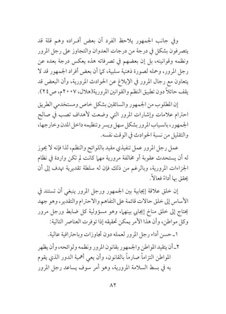 82
‫قد‬ ‫قلة‬ ‫وهم‬ ‫ـراده‬‫ـ‬‫أف‬ ‫بعض‬ ‫أن‬ ‫الفرد‬ ‫يالحظ‬ ‫اجلمهور‬ ‫جانب‬ ‫ويف‬
‫املرور‬ ‫رجل‬ ‫عىل‬ ‫والتجاوز‬ ‫العدوان‬ ‫درجات‬ ‫من‬ ‫درجة‬ ‫يف‬ ‫بشكل‬ ‫يترصفون‬
‫عن‬ ‫بعده‬ ‫درجة‬ ‫يعكس‬ ‫هذه‬ ‫ترصفاته‬ ‫يف‬ ‫بعضهم‬ ‫إن‬ ‫بل‬ ،‫وقوانينه‬ ‫ونظمه‬
‫ال‬ ‫قد‬ ‫اجلمهور‬ ‫أفراد‬ ‫بعض‬ ‫أن‬ ‫كام‬ ،‫سلبية‬ ‫ذهنية‬ ‫لصورة‬ ‫ومحله‬ ،‫املرور‬ ‫رجل‬
‫قد‬ ‫البعض‬ ‫وأن‬ ،‫املرورية‬ ‫احلوادث‬ ‫عن‬ ‫اإلبالغ‬ ‫يف‬ ‫املرور‬ ‫رجال‬ ‫مع‬ ‫يتعاون‬
.)24‫ص‬ ،‫7002م‬ ،‫املرورية(هالل‬ ‫والقوانني‬ ‫النظم‬ ‫تطبيق‬ ‫دون‬ ً‫ال‬‫حائ‬ ‫يقف‬
‫الطريق‬ ‫ومستخدمي‬ ‫خاص‬ ‫بشكل‬ ‫والسائقني‬ ‫اجلمهور‬ ‫من‬ ‫املطلوب‬ ‫إن‬
‫صالح‬ ‫يف‬ ‫تصب‬ ‫ألهداف‬ ‫وضعت‬ ‫التي‬ ‫املرور‬ ‫وإشارات‬ ‫عالمات‬ ‫احرتام‬
،‫وخارجها‬‫املدن‬‫داخل‬‫وتنظيمه‬‫ويرس‬‫سهل‬‫بشكل‬‫املرور‬‫بانسياب‬،‫اجلمهور‬
.‫نفسه‬ ‫الوقت‬ ‫يف‬ ‫احلوادث‬ ‫نسبة‬ ‫من‬ ‫والتقليل‬
‫حيوز‬ ‫ال‬ ‫فإنه‬ ‫لذا‬ ،‫والنظم‬ ‫باللوائح‬ ‫مقيد‬ ‫تنفيذي‬ ‫عمل‬ ‫املرور‬ ‫رجل‬ ‫عمل‬
‫نظام‬ ‫يف‬ ‫واردة‬ ‫تكن‬ ‫مل‬ ‫كانت‬ ‫مهام‬ ‫مرورية‬ ‫خمالفة‬ ‫أو‬ ‫عقوبة‬ ‫يستحدث‬ ‫أن‬ ‫له‬
‫أن‬ ‫إىل‬ ‫هتدف‬ ‫تقديرية‬ ‫سلطة‬ ‫له‬ ‫فإن‬ ‫ذلك‬ ‫من‬ ‫وبالرغم‬ ،‫املرورية‬ ‫اجلزاءات‬
.ً‫ال‬‫فعا‬ ً‫ء‬‫أدا‬ ‫هبا‬ ‫حيقق‬
‫يف‬ ‫تستند‬ ‫أن‬ ‫ينبغي‬ ‫املرور‬ ‫ورجل‬ ‫اجلمهور‬ ‫بني‬ ‫إجيابية‬ ‫عالقة‬ ‫خلق‬ ‫إن‬
‫جهد‬ ‫وهو‬ ،‫والتقدير‬ ‫واالحرتام‬ ‫التفاهم‬ ‫عىل‬ ‫قائمة‬ ‫حاالت‬ ‫خلق‬ ‫إىل‬ ‫األساس‬
‫مرور‬ ‫ورجل‬ ‫ضابط‬ ‫كل‬ ‫مسؤولية‬ ‫وهو‬ ،‫بينهام‬ ‫إجيايب‬ ‫مناخ‬ ‫خلق‬ ‫إىل‬ ‫حيتاج‬
:‫التالية‬ ‫العنارص‬ ‫توفرت‬ ‫إذا‬ ‫حتقيقه‬ ‫يمكن‬ ‫األمر‬ ‫هذا‬ ‫وأن‬ ،‫مواطن‬ ‫وكل‬
.‫عالية‬ ‫وباحرتافية‬ ‫جتاوزات‬ ‫دون‬ ‫لعمله‬ ‫املرور‬ ‫رجل‬ ‫أداء‬ ‫حسن‬ ‫1ـ‬
‫يظهر‬‫وأن‬،‫ولوائحه‬‫ونظمه‬‫املرور‬‫بقانون‬‫واجلمهور‬‫املواطن‬‫يتقيد‬‫أن‬‫2ـ‬
‫يقوم‬ ‫الذي‬ ‫الدور‬ ‫أمهية‬ ‫يعي‬ ‫وأن‬ ،‫بالقانون‬ ً‫ا‬‫صارم‬ ً‫ا‬‫التزام‬ ‫املواطن‬
‫املرور‬ ‫رجل‬ ‫يساعد‬ ‫سوف‬ ‫أمر‬ ‫وهو‬ ،‫املرورية‬ ‫السالمة‬ ‫بسط‬ ‫يف‬ ‫به‬
 