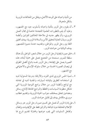 83
‫املرورية‬‫املخالفات‬‫من‬‫ويقلل‬،‫األكمل‬‫الوجه‬‫عىل‬‫واجباته‬‫تأدية‬‫من‬
.‫ملحوظ‬ ‫بشكل‬
،‫اجلمهور‬ ‫مع‬ ‫جيد‬ ‫بأسلوب‬ ‫واجباته‬ ‫بتأدية‬ ‫املرور‬ ‫رجل‬ ‫يقوم‬ ‫أن‬ ‫ـ‬ 3
‫العمل‬ ‫جمال‬ ‫يف‬ ‫خاصة‬ ‫املتجددة‬ ‫العلمية‬ ‫بالتطورات‬ ‫يلم‬ ‫أن‬ ‫وعليه‬
‫وأنظمة‬ ‫لقوانني‬ ‫املخالفني‬ ‫مالحقة‬ ‫يف‬ ‫جديته‬ ‫يظهر‬ ‫وأن‬ ،‫املروري‬
‫حتقيق‬‫هبدف‬،‫املرورية‬‫والسالمة‬‫األمن‬‫لتحقيق‬‫العناية‬‫وبذل‬،‫املرور‬
‫للجمهور‬ ‫متميزة‬ ‫خدمة‬ ‫وتقديمه‬ ،‫واملواطن‬ ‫املرور‬ ‫رجل‬ ‫بني‬ ‫الثقة‬
.‫املرور‬ ‫حوادث‬ ‫من‬ ‫الوقاية‬ ‫هبدف‬
‫هناك‬ ‫بأن‬ ‫املواطن‬ ‫شعور‬ ‫خالل‬ ‫من‬ ‫املرور‬ ‫لرجل‬ ‫إجيابية‬ ‫صورة‬ ‫خلق‬ ‫ـ‬ 4
‫هذه‬ ،‫أبنائه‬ ‫محاية‬ ‫عىل‬ ‫تعمل‬ ‫املجتمع‬ ‫من‬ ‫مستمدة‬ ‫للمرور‬ ‫سلطة‬
‫الطرق‬ ‫أفضل‬ ‫باتباع‬ ‫نفسه‬ ‫املرور‬ ‫رجل‬ ‫إجيادها‬ ‫عىل‬ ‫يعمل‬ ‫الصورة‬
‫واالجتامعي‬ ‫اإلنساين‬ ‫سلوكه‬ ‫خالل‬ ‫من‬ ‫احلسنة‬ ‫الصورة‬ ‫إيصال‬ ‫يف‬
.‫اجلمهور‬ ‫مع‬
‫لديه‬ ‫املسئولية‬ ‫بدرجة‬ ‫واالرتقاء‬ ،‫الفرد‬ ‫لدى‬ ‫املروري‬ ‫احلس‬ ‫تنمية‬ ‫ـ‬ 5
‫تعامله‬ ‫يف‬ ‫لديه‬ ‫واجلدية‬ ،‫لسيارته‬ ‫وقيادته‬ ‫للطريق‬ ‫استخدامه‬ ‫يف‬
‫التي‬ ‫املرورية‬ ‫التوعية‬ ‫برامج‬ ‫خالل‬ ‫من‬ ‫املرور‬ ‫وأنظمة‬ ‫لوائح‬ ‫مع‬
‫رسائل‬ ‫إلنتاج‬ ‫اهلادفة‬ ‫والربامج‬ ‫واخلطط‬ ‫السياسات‬ ‫منظومة‬ ‫تشكل‬
‫خطاب‬ ‫وتقديم‬ ،‫املرورية‬ ‫احلياة‬ ‫جوانب‬ ‫بمختلف‬ ‫تتعلق‬ ‫ومضامني‬
.‫املرور‬ ‫حوادث‬ ‫تقليل‬ ‫إىل‬ ‫هيدف‬ ‫متكامل‬ ‫مروري‬
‫وسائل‬ ‫عرب‬ ‫املرور‬ ‫رجل‬ ‫صورة‬ ‫حتسني‬ ‫عىل‬ ‫تعمل‬ ‫أن‬ ‫املرور‬ ‫إدارة‬ ‫عىل‬ ‫6ـ‬
‫وإغفال‬ ‫اإلجيابيات‬ ‫عىل‬ ‫فقط‬ ‫والرتكيز‬ ‫املبالغة‬ ‫دون‬ ‫املختلفة‬ ‫اإلعالم‬
‫هلا‬ ‫رشح‬ ‫تقديم‬ ‫وحماولة‬ ‫عرضها‬ ‫جيب‬ ‫التي‬ ‫السلبيات‬ ‫وجتاهل‬
 