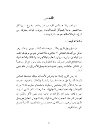 3
‫امللخص‬
‫ويشكل‬ ،‫ما‬ ‫موضوع‬ ‫نحو‬ ‫تصوره‬ ‫عن‬ ‫الفرد‬ ‫لدى‬ ‫الذهنية‬ ‫الصورة‬ ‫تعرب‬
‫ومن‬ ‫وسلوكه‬ ،‫ورغباته‬ ‫وميوله‬ ‫اجتاهاته‬ ‫حتديد‬ ‫يف‬ ً‫ا‬‫رئيسي‬ ً‫ال‬‫عام‬ ‫التصور‬ ‫هذا‬
.‫املوضوعات‬ ‫هذه‬ ‫نحو‬ ‫لألحكام‬ ‫إصداره‬ ‫ثم‬
‫البحث‬ ‫مشكلة‬
‫وهو‬ ،‫املواطن‬ ‫وبني‬ ‫بينه‬ ‫احتكاك‬ ‫حيدث‬ ‫أن‬ ‫يتطلب‬ ‫املرور‬ ‫رجل‬ ‫عمل‬ ‫إن‬
‫خمتلفة‬ ‫نوعيات‬ ‫مع‬ ‫يتم‬ ‫التفاعل‬ ‫هذا‬ ،‫االجتامعي‬ ‫التفاعل‬ ‫أشكال‬ ‫من‬ ‫شكل‬
،‫واالقتصادية‬‫والثقافية‬‫واالجتامعية‬‫التعليمية‬‫مستوياهتم‬‫تتباين‬‫املواطنني‬‫من‬
‫فتبدأ‬،‫املرور‬‫رجل‬‫نحو‬‫وسالبة‬‫قوية‬‫أفعال‬‫ردود‬‫يولد‬‫قد‬‫املبارش‬‫التفاعل‬‫هذا‬
‫سلبي‬ ‫عام‬ ‫رأي‬ ‫إىل‬ ‫األمـر‬ ‫يصل‬ ‫وقـد‬ ،‫ذهنيـة‬ ‫وصورة‬ ،‫اجتاهات‬ ‫تشكيل‬ ‫يف‬
.ً‫ا‬‫متام‬
‫تنعكس‬ ‫ضاغطة‬ ‫حياتية‬ ‫ألحداث‬ ‫يتعرض‬ ‫قد‬ ‫إنسان‬ ‫املرور‬ ‫رجل‬ ‫إن‬
‫خربات‬ ‫باعتبارها‬ ،‫والعقلية‬ ‫والنفسية‬ ‫اجلسمية‬ ‫صحته‬ ‫عىل‬ ‫النفسية‬ ‫آثارها‬
‫يروق‬ ‫ال‬ ‫قد‬ ‫أسلوب‬ ‫باستخدام‬ ‫سلوكه‬ ‫يف‬ ‫ينعكس‬ ‫الذي‬ ‫األمر‬ ،‫سارة‬ ‫غري‬
‫يولد‬ ‫قد‬ ‫الذي‬ ‫األمر‬ ،‫وهناك‬ ‫هنا‬ ‫التجاوزات‬ ‫بعض‬ ‫حتدث‬ ‫وقد‬ ،‫للمواطن‬
‫قد‬ ‫الذين‬ ‫األفراد‬ ‫بعض‬ ‫لدى‬ ‫خاصة‬ ،‫املواطنني‬ ‫لدى‬ ‫سلبية‬ ‫ذهنية‬ ‫صورة‬
‫رجل‬ ‫مع‬ ‫التعامل‬ ‫يف‬ ‫لدهيم‬ ‫رفضا‬ ‫تولد‬ ‫قد‬ ‫التي‬ ‫التجاوزات‬ ‫هذه‬ ‫ملثل‬ ‫تعرضوا‬
‫لتشمل‬‫الذهنية‬ ‫الصورة‬‫هذه‬ ‫وتعميم‬،‫عنه‬ ‫لدهيم‬ ‫سلبية‬ ‫صورة‬ ‫ثم‬ ‫ومن‬ ‫املرور‬
.‫املرور‬ ‫رجال‬ ‫كل‬
 