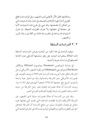 84
‫قطع‬‫نفسه‬‫الوقت‬‫ويف‬،‫اجلمهور‬‫لدى‬‫اإلجيايب‬‫األثر‬‫خللق‬‫ومناقشتها‬
‫التي‬‫السلبيات‬‫هذه‬‫تناول‬‫يف‬‫والصحف‬‫اإلعالم‬‫أجهزة‬‫أمام‬‫الطريق‬
‫ألهنا‬ ‫السلبيات؛‬ ‫هذه‬ ‫طرح‬ ‫يف‬ ‫تيسء‬ ‫وقد‬ ،‫تضخمها‬ ‫أن‬ ‫املمكن‬ ‫من‬
‫تناول‬ ‫إن‬ .‫املحيطة‬ ‫الظروف‬ ‫تعرف‬ ‫وال‬ ‫حقيقتها‬ ‫يف‬ ‫متعمقة‬ ‫غري‬
‫املرور‬ ‫رجال‬ ‫بني‬ ‫الثقة‬ ‫من‬ ‫عالية‬ ‫درجة‬ ‫خلق‬ ‫يف‬ ‫يساعد‬ ‫قد‬ ‫السلبيات‬
.‫واجلمهور‬
‫السابقة‬ ‫الدراسات‬ 2. 2
‫السابقة‬ ‫الدراسات‬ ‫بعرض‬ ‫البحث‬ ‫من‬ ‫اجلزء‬ ‫هذا‬ ‫يف‬ ‫الباحث‬ ‫سيقوم‬
‫احلاجة‬ ‫دون‬ ‫التارخيي‬ ‫تسلسلها‬ ‫وفق‬ ‫عىل‬ ‫البحث‬ ‫بمتغريات‬ ‫العالقة‬ ‫ذات‬
.‫وأجنبية‬ ‫عربية‬ ‫دراسات‬ ‫إىل‬ ‫لتصنيفها‬
‫ووللكـر‬ )Wilson( ‫وولسـون‬ )Swanton( ‫لسوانتوـن‬ ‫دراسة‬ ‫يف‬
‫لرجل‬‫األمريكي‬‫اجلمهور‬‫نظرة‬‫عن‬)Mukhojee(‫وموكريجي‬)Wal Keer(
‫عىل‬ ‫التعرف‬ ‫هبدف‬ ‫7891م‬ ‫عام‬ ‫الدراسة‬ ‫هذه‬ ‫أجريت‬ ،‫عام‬ ‫بشكل‬ ‫الرشطة‬
‫واسعة‬ ‫عينة‬ ‫اختيار‬ ‫تم‬ ‫وقد‬ ،‫وخدماهتا‬ ‫الرشطة‬ ‫نحو‬ ‫األمريكي‬ ‫تصورات‬
.‫سنة‬ )14( ‫فوق‬ ‫أعامرهم‬ ً‫ا‬‫شخص‬ )2745( ‫حجمها‬ ‫بلغ‬ ‫املسح‬ ‫بأسلوب‬
‫حيث‬ ‫من‬ ‫الرشطة‬ ‫رجل‬ ‫نحو‬ ‫إجيابية‬ ‫تصورات‬ ‫هناك‬ ‫أن‬ ‫الدراسة‬ ‫وبينت‬
.‫العمر‬ ‫يف‬ ‫الفرد‬ ‫تقدم‬ ‫كلام‬ ‫إجيابية‬ ‫تزداد‬ ‫التصورات‬ ‫وهذه‬ ،‫أمانته‬
‫عن‬ ‫اجلمهور‬ ‫لدى‬ ‫سلبية‬ ‫تصورات‬ ‫هناك‬ ‫أن‬ ‫الدراسة‬ ‫من‬ ‫تبني‬ ‫وقد‬
‫مجود‬ ‫يقابلها‬ ‫التي‬ ،‫تقدم‬ ‫التي‬ ‫املساعدة‬ ‫لطلبات‬ ‫بالنسبة‬ ‫األمريكية‬ ‫الرشطة‬
‫تتجاهل‬ ‫الرشطة‬ ‫أن‬ ‫الدراسة‬ ‫نتائج‬ ‫من‬ ‫وتبني‬ ،‫املعلومة‬ ‫إيصال‬ ‫يف‬ ‫وفشل‬
‫التي‬‫العادية‬‫اجلرائم‬ ‫تالحق‬‫نفسه‬‫الوقت‬‫يف‬ ‫ولكنها‬ ‫والكبرية‬ ‫اخلطرية‬ ‫اجلرائم‬
 