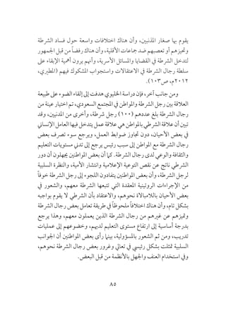 85
‫الرشطة‬ ‫فساد‬ ‫حول‬ ‫واسعة‬ ‫اختالفات‬ ‫هناك‬ ‫وأن‬ ،‫املذنبني‬ ‫صغار‬ ‫هبا‬ ‫يقوم‬
‫اجلمهور‬‫قبل‬‫من‬ ً‫ا‬‫رفض‬‫هناك‬‫وأن‬،‫األقلية‬‫مجاعات‬‫ضد‬‫تعصبهم‬‫أو‬‫وحتيزهم‬
‫عىل‬ ‫اإلبقاء‬ ‫أمهية‬ ‫يرون‬ ‫وأهنم‬ ،‫األرسية‬ ‫واملسائل‬ ‫القضايا‬ ‫يف‬ ‫الرشطة‬ ‫لتدخل‬
،‫(املطريي‬ ‫فيهم‬ ‫املشكوك‬ ‫واستجواب‬ ‫االعتقاالت‬ ‫يف‬ ‫الرشطة‬ ‫رجال‬ ‫سلطة‬
.)103‫ص‬ ،‫2102م‬
‫طبيعة‬‫عىل‬‫الضوء‬‫إلقاء‬‫إىل‬‫هدفت‬‫اخلليوي‬‫دراسة‬‫فإن‬،‫آخر‬‫جانب‬‫ومن‬
‫من‬‫عينة‬‫اختيار‬‫تم‬،‫السعودي‬‫املجتمع‬‫يف‬‫واملواطن‬‫الرشطة‬‫رجل‬‫بني‬‫العالقة‬
‫وقد‬ ،‫املدنيني‬ ‫من‬ ‫وأخرى‬ ،‫رشطة‬ ‫رجل‬ )100( ‫عددهم‬ ‫بلغ‬ ‫الرشطة‬ ‫رجال‬
‫اإلنساين‬‫العامل‬‫فيها‬‫يتدخل‬‫عمل‬‫عالقة‬‫هي‬‫باملواطن‬‫الرشطي‬‫عالقة‬‫أن‬‫تبني‬
‫بعض‬ ‫ترصف‬ ‫سوء‬ ‫ويرجع‬ ،‫العمل‬ ‫ضوابط‬ ‫جتاوز‬ ‫دون‬ ،‫األحيان‬ ‫بعض‬ ‫يف‬
‫التعليم‬ ‫مستويات‬ ‫تدين‬ ‫إىل‬ ‫يرجع‬ ‫رئيس‬ ‫سبب‬ ‫إىل‬ ‫املواطن‬ ‫مع‬ ‫الرشطة‬ ‫رجال‬
‫دور‬ ‫أن‬ ‫جيهلون‬‫املواطنني‬ ‫بعض‬ ‫أن‬ ‫كام‬ .‫الرشطة‬ ‫رجال‬ ‫لدى‬ ‫والوعي‬ ‫والثقافة‬
‫السلبية‬ ‫والنظرة‬ ،‫األمية‬ ‫وانتشار‬ ‫اإلعالمية‬ ‫التوعية‬ ‫نقص‬ ‫عن‬ ‫ناتج‬ ‫الرشطي‬
ً‫ا‬‫خوف‬ ‫الرشطة‬ ‫رجل‬ ‫إىل‬ ‫اللجوء‬ ‫يتفادون‬ ‫املواطنني‬ ‫بعض‬ ‫وأن‬ ،‫الرشطة‬ ‫لرجل‬
‫يف‬ ‫والشعور‬ ،‫معهم‬ ‫الرشطة‬ ‫تتبعها‬ ‫التي‬ ‫املعقدة‬ ‫الروتينية‬ ‫اإلجراءات‬ ‫من‬
‫بواجبه‬ ‫يقوم‬ ‫ال‬ ‫الرشطي‬ ‫بأن‬ ‫واالعتقاد‬ ،‫نحوهم‬ ‫بالالمباالة‬ ‫األحيان‬ ‫بعض‬
‫الرشطة‬‫رجال‬‫بعض‬‫تعامل‬‫طريقة‬‫يف‬ ً‫ا‬‫ملحوظ‬ ً‫ا‬‫اختالف‬‫هناك‬‫وأن‬،‫تام‬‫بشكل‬
‫يرجع‬ ‫وهذا‬ ،‫معهم‬ ‫يعملون‬ ‫الذين‬ ‫الرشطة‬ ‫رجال‬ ‫من‬ ‫غريهم‬ ‫عن‬ ‫ومتيزهم‬
‫عمليات‬ ‫إىل‬ ‫وخضوعهم‬ ،‫لدهيم‬ ‫التعليم‬ ‫مستوى‬ ‫ارتفاع‬ ‫إىل‬ ‫أساسية‬ ‫بدرجة‬
‫اجلوانب‬ ‫أن‬ ‫املواطنني‬ ‫بعض‬ ‫رأى‬ ‫بينام‬ ،‫باملسؤولية‬ ‫الشعور‬ ‫ثم‬ ‫ومن‬ ،‫تدريب‬
،‫نحوهم‬ ‫الرشطة‬ ‫رجال‬ ‫بعض‬ ‫وغرور‬ ‫تعايل‬ ‫يف‬ ‫رئييس‬ ‫بشكل‬ ‫متثلت‬ ‫السلبية‬
.‫البعض‬ ‫قبل‬ ‫من‬ ‫باألنظمة‬ ‫واجلهل‬ ‫العنف‬ ‫استخدام‬ ‫ويف‬
 
