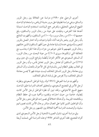 86
‫املرور‬ ‫رجل‬ ‫بني‬ ‫العالقة‬ ‫عن‬ ‫دراسة‬ ‫0991م‬ ‫عام‬ ‫الرحييل‬ ‫أجرى‬
‫الباحث‬ ‫واستخدام‬ ،‫الرياض‬ ‫مدينة‬ ‫مرور‬ ‫عىل‬ ‫تطبيقية‬ ‫دراسة‬ ‫وهي‬ ،‫والسائق‬
‫استبانة‬ ‫الباحث‬ ‫استخدم‬ ،‫البيانات‬ ‫مجع‬ ‫ولغرض‬ ،‫التحلييل‬ ‫الوصفي‬ ‫املنهج‬
‫بلغ‬ ،‫والسائقني‬ ‫املرور‬ ‫رجال‬ ‫من‬ ‫عينة‬ ‫عىل‬ ‫وطبقت‬ ،‫الغرض‬ ‫هلذا‬ ‫أعدها‬
‫النتائج‬ ‫وأظهرت‬ ،‫السائقني‬ ‫من‬ )100(‫و‬ ،‫مرور‬ ‫رجال‬ ‫من‬ )200( ‫حجمها‬
‫باملرور‬ ‫العمل‬ ‫اختار‬ ‫وأنه‬ ،‫واجباته‬ ‫تأدية‬ ‫أثناء‬ ‫بالرضا‬ ‫يشعر‬ ‫املرور‬ ‫رجل‬ ‫بأن‬
‫خالفهم‬‫الذين‬‫السائقون‬‫أظهر‬‫حني‬‫يف‬،‫عامة‬‫إنسانية‬‫خدمة‬‫يؤدي‬‫بأنه‬‫لشعوره‬
‫مع‬ ‫يتناسب‬ ‫اجلزاء‬ ‫هذا‬ ‫وأن‬ ،‫جزاء‬ ‫من‬ ‫حوهلم‬ ‫طبق‬ ‫ملا‬ ‫تفهمهم‬ ‫املرور‬ ‫رجال‬
،‫املرور‬ ‫رجال‬ ‫من‬ ‫البحث‬ ‫عينة‬ ‫من‬ )%60( ‫ويرى‬ ،‫ارتكبوها‬ ‫التي‬ ‫املخالفة‬
‫يرى‬ ‫حني‬ ‫يف‬ ،‫املرور‬ ‫ولوائح‬ ‫بأنظمة‬ ً‫ا‬‫التزام‬ ‫األكثر‬ ‫هو‬ ‫السعودي‬ ‫السائق‬ ‫أن‬
‫املرور‬ ‫رجل‬ ‫وأن‬ ،‫قاس‬ ‫تعامل‬ ‫املرور‬ ‫رجل‬ ‫تعامل‬ ‫أن‬ ‫السائقني‬ ‫من‬ )%26(
‫السائق‬ ‫وأن‬ ،‫بالعدل‬ ‫األحوال‬ ‫كل‬ ‫يف‬ ‫باملساواة‬ ‫ليس‬ ‫النظام‬ ‫يطبق‬ ‫الغالب‬ ‫يف‬
‫معاملة‬ ‫حيسن‬ ‫ال‬ ‫فهو‬ ،‫جيدة‬ ‫ليست‬ ‫املخالف‬ ‫للسائق‬ ‫املرور‬ ‫رجل‬ ‫معاملة‬ ‫يرى‬
.‫املخالف‬ ‫السائق‬ ‫إرشاد‬ ‫عىل‬ ‫حيرص‬ ‫وال‬ ،‫املخالف‬ ‫السائق‬
‫ونظرته‬ ‫السعودي‬ ‫املواطن‬ ‫رؤية‬ ،)‫(1991م‬ ‫العوهيل‬ ‫دراسة‬ ‫وأظهرت‬
‫الباحث‬ ‫طبق‬ ‫الدراسة‬ ‫أهداف‬ ‫ولتحقيق‬ ،‫السعودي‬ ‫املجتمع‬ ‫يف‬ ‫األمن‬ ‫لرجل‬
‫كانت‬ ‫األمن‬ ‫لرجل‬ ‫املواطن‬ ‫نظرة‬ ‫أن‬ ‫تبني‬ ‫ولقد‬ ،‫االجتامعي‬ ‫املسح‬ ‫منهج‬
‫النظام‬ ‫حفظ‬ ‫يف‬ ‫دوره‬ ‫وأمهية‬ ‫وتقديره‬ ‫احرتامه‬ ‫حيث‬ ‫من‬ ‫خاصة‬ ،‫إجيابية‬
‫األمن‬‫رجل‬‫نحو‬‫املواطن‬‫تصورات‬‫يف‬ ً‫ا‬‫اختالف‬‫هناك‬‫وأن‬.‫اجلريمة‬‫ومكافحته‬
‫تصوراهتم‬ ‫كانت‬ ‫األمن‬ ‫برجال‬ ‫مبارش‬ ‫اتصال‬ ‫عىل‬ ‫كانوا‬ ‫الذين‬ ‫املواطنني‬ ‫وأن‬
.‫األمن‬ ‫ورجل‬ ‫اجلمهور‬ ‫بني‬ ‫العالقة‬ ‫أمهية‬ ‫الدراسة‬ ‫وأوضحت‬ ،‫سلبية‬
‫لدى‬ ‫السعودي‬ ‫األمن‬ ‫لرجل‬ ‫الذهنية‬ ‫الصورة‬ ‫تناول‬ ،‫أخرى‬ ‫دراسة‬ ‫ويف‬
‫أربعة‬ ‫شملت‬ ‫التي‬ ‫الدراسة‬ ‫هذه‬ ‫7991م‬ ‫الشاعر‬ ‫أجرى‬ ‫فقد‬ ،‫املجتمع‬ ‫أفراد‬
 