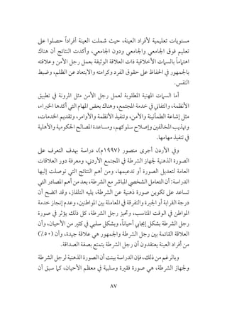 87
‫عىل‬ ‫حصلوا‬ ً‫ا‬‫أفراد‬ ‫العينة‬ ‫شملت‬ ‫حيث‬ ،‫العينة‬ ‫ألفراد‬ ‫تعليمية‬ ‫مستويات‬
‫هناك‬ ‫أن‬ ‫النتائج‬ ‫وأكدت‬ ،‫اجلامعي‬ ‫ودون‬ ‫واجلامعي‬ ‫اجلامعي‬ ‫فوق‬ ‫تعليم‬
‫وعالقته‬ ‫األمن‬ ‫رجل‬ ‫بعمل‬ ‫الوثيقة‬ ‫العالقة‬ ‫ذات‬ ‫األخالقية‬ ‫بالسامت‬ ً‫ا‬‫اهتامم‬
‫وضبط‬ ،‫الظلم‬ ‫عن‬ ‫واالبتعاد‬ ‫وكرامته‬ ‫الفرد‬ ‫حقوق‬ ‫عىل‬ ‫احلفاظ‬ ‫يف‬ ‫باجلمهور‬
.‫النفس‬
‫تطبيق‬ ‫يف‬ ‫املرونة‬ ‫مثل‬ ‫األمن‬ ‫رجل‬ ‫لعمل‬ ‫املطلوبة‬ ‫املهنية‬ ‫السامت‬ ‫أما‬
،‫اخلرباء‬ ‫أكدها‬ ‫التي‬ ‫املهام‬ ‫بعض‬ ‫وهناك‬ ،‫املجتمع‬ ‫خدمة‬ ‫يف‬ ‫والتفاين‬ ،‫األنظمة‬
،‫اخلدمات‬ ‫وتقديم‬ ،‫واألوامر‬ ‫األنظمة‬ ‫وتنفيذ‬ ،‫واألمن‬ ‫الطمأنينة‬ ‫إشاعة‬ ‫مثل‬
‫واألهلية‬‫احلكومية‬‫املصالح‬‫ومساعدة‬،‫سلوكهم‬‫وإصالح‬‫املخالفني‬‫وهتذيب‬
.‫مهامها‬ ‫تنفيذ‬ ‫يف‬
‫عىل‬ ‫التعرف‬ ‫هبدف‬ ‫دراسة‬ ،)‫(7991م‬ ‫منصور‬ ‫أجرى‬ ‫األردن‬ ‫ويف‬
‫العالقات‬ ‫دور‬ ‫ومعرفة‬ ،‫األردين‬ ‫املجتمع‬ ‫يف‬ ‫الرشطة‬ ‫جلهاز‬ ‫الذهنية‬ ‫الصورة‬
‫إليها‬ ‫توصلت‬ ‫التي‬ ‫النتائج‬ ‫أهم‬ ‫ومن‬ ،‫تدعيمها‬ ‫أو‬ ‫الصورة‬ ‫لتعديل‬ ‫العامة‬
‫التي‬‫املصادر‬‫أهم‬‫من‬‫يعد‬،‫الرشطة‬‫مع‬‫املبارش‬‫الشخيص‬‫التعامل‬‫أن‬:‫الدراسة‬
‫أن‬ ‫اتضح‬ ‫وقد‬ ،‫التلفاز‬ ‫يليه‬ ،‫الرشطة‬ ‫عن‬ ‫ذهنية‬ ‫صورة‬ ‫تكوين‬ ‫عىل‬ ‫تساعد‬
‫خدمة‬ ‫إنجاز‬ ‫وعدم‬ ،‫املواطنني‬ ‫بني‬ ‫املعاملة‬ ‫يف‬ ‫والتفرقة‬ ‫اجلرية‬ ‫أو‬ ‫القرابة‬ ‫درجة‬
‫صورة‬ ‫يف‬ ‫يؤثر‬ ‫ذلك‬ ‫كل‬ ،‫الرشطة‬ ‫رجل‬ ‫وحتيز‬ ،‫املناسب‬ ‫الوقت‬ ‫يف‬ ‫املواطن‬
‫وأن‬ ،‫األحيان‬ ‫من‬ ‫كثري‬ ‫يف‬ ‫سلبي‬ ‫وبشكل‬ ،ً‫ا‬‫أحيان‬ ‫إجيايب‬ ‫بشكل‬ ‫الرشطة‬ ‫رجل‬
)%50( ‫وأن‬ ،‫جيدة‬ ‫عالقة‬ ‫هي‬ ‫واجلمهور‬ ‫الرشطة‬ ‫رجل‬ ‫بني‬ ‫القائمة‬ ‫العالقة‬
.‫الصداقة‬ ‫بصفة‬ ‫يتمتع‬ ‫الرشطة‬ ‫رجل‬ ‫أن‬ ‫يعتقدون‬ ‫العينة‬ ‫أفراد‬ ‫من‬
‫الرشطة‬‫لرجل‬‫الذهنية‬‫الصورة‬‫أن‬‫بينت‬‫الدراسة‬‫فإن‬،‫ذلك‬‫من‬‫وبالرغم‬
‫أن‬ ‫سبق‬ ‫كام‬ ،‫األحيان‬ ‫معظم‬ ‫يف‬ ‫وسلبية‬ ‫فقرية‬ ‫صورة‬ ‫هي‬ ،‫الرشطة‬ ‫وجلهاز‬
 